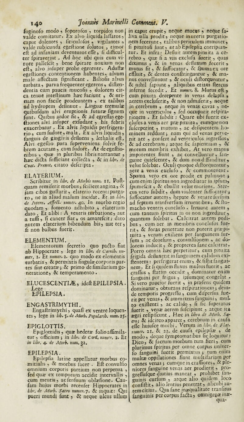 fuginofo modo ? foporo/os , torpidos non valde comitatur. Ex alvo liquida laffatos 3 caput dolentes 3 firiculofos 9 vigilantes 3 valde rubicunda egeftione follitos , timor cft ad infaniam deventuros efte5 fi difficul¬ ter fpiraverint . Ad hoc ubi quis cum vi¬ rore pallefcit 3 bene fpirare noxium non eft, alvo infuper probe egerente. Adulta; egeftiones contentionem habentes 3 alvum male affedtam figmficant . Bihofis alvus turbata 3 parva frequenter egerens5 diflen- dentia cum paucis mucofis 3 dolorem cir- ca tenue inteftinum hac faciunt 3 & uri¬ nam non facile prodeuntem 5 ex talibus ad hydropem definunt. Lingua; tremula; quibufdam alvi eruptionis futura fignum funt. Quibus ardor fit5 & ad egrefiasege- lliones alvi infuper exfudant 3 his febris exacerbatur . Ex alvis liquidis perfrigera- tio9 cum fudore9 mala. Ex alvis liquidis 9 fanguis de gingivis defluens 9 lethalis cft. Alvi egeftio pura fuperveniens folvjt fe¬ brem acutam 3 cumfudore, Atdeegeftio- nibus 3 qua in pluribus libris narrantur 9 hxc didta fufficiant colledfa 9 & in libr, de Coae. Prxtiot, citato deferipta. elaterium. Scribitur in libr. de Aforbis nurn. II. Pofl> quam remiferit morbus9 fcilicet angina9 & jam cibos guflarir9 ejarerio recenti purga¬ to , ne in aliud malum incidat. Ec m libr. de Intern, slffett. numer. 40. In morbo regio quodam 9 fomento adhibito 9 elaterium dato . Et alibi: A ventris turbatione9 aut a tuffi9 fi cancer fiat9 os amarefeit; dato autem elaterium bibendum bis3 aut ter 5 fi non balbus fuerit, ELEMENTUM. Elementorum fccretio quo pacTo fiat ab Hippocrate 9 lege in libr. de Carnib. nu¬ mer. 1. Et numer. 2. quo modo ex elementis turbatis 9 & permixtis fingufa corporis par¬ tes fint creata; & primo de fiinifarium ge- neratione3 & temperamento. ELUCESCENTIA 3 idefi EPILEPSIA. Lege EPILEPSIA. ENG ASTRIMYTHI. Engaftrimythi 9 quafi ex ventre Joquen- tes 3 lege in lib. 5. de Morb. Popularib. num. 25. EPIGLOTTIS. Epiglottidis 3 qua; hedera? folio affimila- tur 3 officium ; in libr. de Cord. numer. 2. Et in libr. 4. de Morb. nurn. 32. EPILEPSIA. Epilepfia latine appellatur morbus co¬ mitialis 3 & morbus lacer . Efl: convulfio omnium corporis partium non perpetua 9 fed qua; ex temporum accidit intervallis 9 cum mentis3 acfenfuum ob!a?fione. Cau- fam hujus morbi recenfet Hippocrates in libr. de Adorb. Sacro numer.7. & inquit: Qui pueri mundi funt 3 & neque ulcus ullum in caput erupit 9 neque mucus 3 neque fa- liva ulla prodit3 neque inureris purgatio¬ nem fecerunt 9 talibus periculum imminet, fi pituitofi funt 3 ut ab Epilepfia corripian¬ tur. Et infra : Defluit aurem pituita a ce¬ rebro 3 qua* fi a viis exclufa fuerir 9 quas diximus 3 & in venas defluxum fecerit , mutus fit 3 & fuifocatur9 & fpumaex ore effluit 3 & dentes confiringnntur 9 & ma¬ nus convelluntur 3 & oculi diflorquentur , & nihil fapiunt 3 aliquibus etiam ftcrcus inferne fecedit . Et numer, 8. Murtis efl 9 cum pituita derepente in venas delapfa , aerem excluferit9 & non admiferir 9 neque in cerebrum 9 neque in venas cavas 9 ne¬ que in ventriculos 3 fed occuparit refpira- tionem . Et fubdit ; Quare ubi fuerit ex- clufusa venis aer pra pituita 9 eumqne non fufeeperint 9 mutum 9 ac defipienrem ho¬ minem reddunt5 nam qui ad venas perve¬ nit aer 9 confert ad ventriculos ingreffus3 & ad cerebrum; atque fic fapiennam 9 & motum membris exhibet. At vero manus impotentes fiunt 9 ac convelluntur , fan- guine quiefcente9 & dum non diffunditur , velut folebat. Oculi quoque diflorquentur, aere a venis exclufo 3 tk commoventur. Spuma vero ex ore prodit ex pulmone ; cum enim fpiritusnon ingrediatur in ipfum, fpumefeit 3 & ebullit velut moriens . Ster¬ cus vero fubdit, dum violenter fuflfocatur.j fuffocatur autem 3 hepate & ventre furfimi ad feptum tranfverfum irruentibus, & flo- macho ventris conclufo . Irruunt aurem 9 cum tantum fpiritus in os non ingreditur, quantum folebat . Calcitrat autem pedi¬ bus 3 cum aer in membris conclttfus fue¬ rit 3 & foras penetrare non porent pra’pi¬ tuita 3 verum exiliens per fanguinem fur- fum 3 ac deorfum 3 convnlfionem 9 ac do¬ lorem inducit 3 & propterea fanecalcitrat. Porro omnia hac perpetitur5 cum pituita frigida defluxenc in fanguinem calidum exi- ftentem : perfrigerat enim 5 & fiftit fangui¬ nem. Et fi quidem fluxus multus fuerit 3 ac craffus 3 flarim occidit , dominatur enim fanguini per frigus , ipfumque congelat . Si vero paucior fuerit 9 in prafens quidem dominatur 3 obturans refpirationein; dein¬ de temporis progrefTii , cum difperfus fue¬ rit per vena s9 &ammixtusfanguini3 mul¬ to exiftenti 3 ac calido 9 fi fic fuperatus fuerit 3 vena aerem fufeipiunt 9 atque ita. a;gri refipifeunt . Hac in libro de Morb. Sa¬ cro; & idcirco apparet, cerebrum in caufa effe hujufce morbi. Verum in libr.de flat, numer. 21. & 22. de caufii epilepfia , de modo3 deque fymptomatibus fic loquitur: Dico, & facrum morbum tum fieri, cum plurimus fpiritus per omne corpus univer- fo fanguini fuerit permixtus > tum enim multa oppilationes fiunt multifariam per omnes venas j cumque in craffiores, & ple¬ niores fanguine venas aer prodierit, pro- greffufque diutius maneat , prohibet 1 an¬ guinis curfiim , atque alio quidem loco confiftit? alio lentius penetrat 3 alicubi au¬ rem citius. Qua fane inaqualirate tranfitus faoguinis per corpus fa&a3 omnigena ina- v qua-