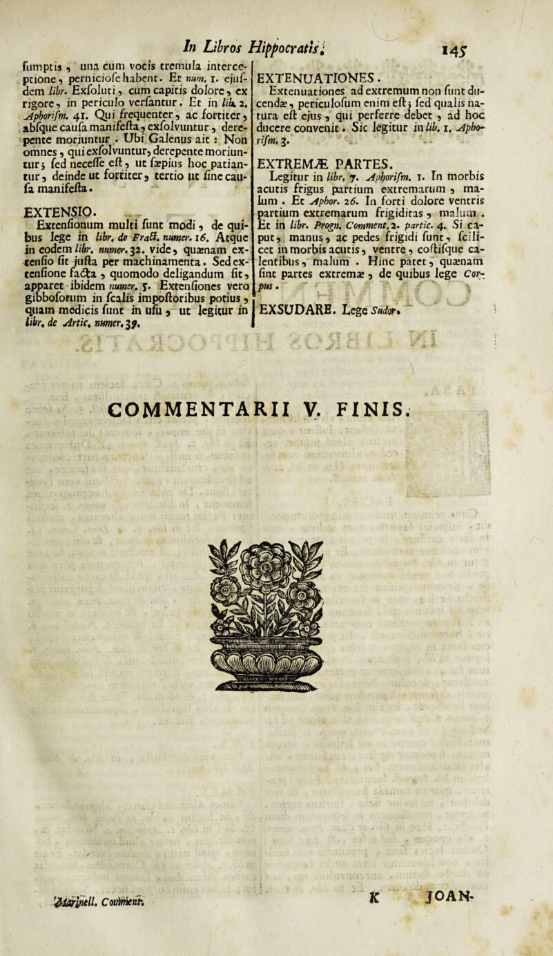 fumptis , una cum vocis tremula interce¬ ptione , perniciofe habent. Et mm. i. ejuf- dem libr. Exfoluti, cum capitis dolore, ex rigore, in periculo verfantur. Et in libi. Apborifm. 41. Qui frequenter, ac fortiter, abfque caufa manifefta , exfolvuntur, dere- pente moriuntur • Ubi Galenus ait: Non omnes, qui exfolvuntur, derepente moriun¬ tur j fed necefte eft, ut Eepius hoc patian¬ tur, deinde ut fortiter, tertio ut fine cau¬ fa manifefta. EXTENSIO. JExtenfionum multi funt modi, de qui¬ bus lege in libr. de Fratt. numer. 16. Atque in eodem libr. numer,32. vide, quxnarn ex- tenfio fit jufta per machinamenta. Sedex- tenfione fa&a , quomodo deligandum fit, apparet ibidem numer. y. Extenfiones vero gibboforum in fcalis impoftoribus potius, quam medicis funt in uFu , ut legitur in libr. de Artic, numer, 3$. EXTENUATIONES. Extenuationes ad extremum non funt du¬ cenda?, periculofum enim eft} fed qualis na¬ tura eft ejus , qui perferre debet , ad hoc ducere convenit. Sic legitur in lib, 1. Apbo- rifm, 3. EXTREMA PARTES. Legitur in libr, 7. Apborifm. 1. In morbis acutis frigus partium extremarum , ma¬ lum . Et Apbor. 26. In forti dolore ventris partium extremarum frigiditas , malum . Et in libr. Progn. Comment.2. partic. 4. Si ca¬ put, manus, ac pedes frigidi funt, fcili- cet in morbis acutis, ventre, coftifque ca¬ lentibus, malum . Hinc patet, qua?natn fint partes extrema?, de quibus lege Cor- pus. ’ \ EXSUDARE. Lege Sudor. L J> ■ ' \ \ COMMENTARII V. FINIS. K 'Addryiell. CotAmcnh JOAN<