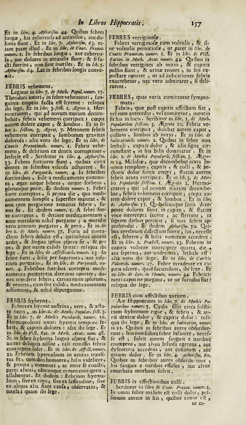 •Et in libr, 4. Apborifm. 44. Quibus febres jonga?, his tubercula ad articujos , aut do¬ lores fiunt, Et in libr, 7. Apborifm. 63. et¬ iam patet illud . Et in libr. de Coae. Prxnot. numer. 1. In febribus longis , aut tubercu¬ la , aut dolores in articulis fiunt; & fifa- .&i fuerint, non funt inutiles, Et in lib. 5. A pborifm. 64. Lacin febribus longis conve¬ hit. FEBRIS vehemens. Legitur in libr. 7, de Morb. Popul.numer. 15. Theodori uxori, in febre vehementi, fan- guinis eruptio fa<3:a cft: hyeme ; reliqua jbi lege. Et in libr, i.feft. r, uErrot, 2. Her- mocracem, qui ad novum murum decum¬ bebat, febris vehemens corripuit > coepit autem dolere caput , & lumbos. Et in li¬ bro j, feftion, 3. AZgrot, 7. Metonem febris vehemens corripuit , lumborum gravitas dolorofa; alia vero ibi lege. Et in libr, de Coacis Pranotionib, numer. 2. Febris vehe¬ mens, & delirium ex dentis corruptione, lethale eft . Scribitur in libr. 4. Apborifm. 53. Febres fortiores fiunt , quibus circa dentes in febribus vifeofa adha?rent. Ec jn libde Purgantib, numer, 4. In febribus fortioribus , bile a medicamento commo¬ ta , afger neque bibens , neque forbens , plerunque perit. Et ibidem numer. 5. Febri forte correptus, fi prima die , qua medi¬ camentum fumpfit , fupcrftes maneat, & una cum purgatione remittat febris , fi- nus fit , Et ibidem numer, 5. A febri for¬ te correptus , fi detinet medicamentum , ante meridiem nihil purgatur ; a meridie vero nimium purgatur, & perit. Et in.fi- bro 2. de Morb, numer. 37, Foris ad conta- «Stiim febris debilis eft, intrinfecus autem ardet, & lingua ipfius afpera fic , & per os, & per nares calidi fpirat; reliqua ibi Jege . Et in libr, de Affeftionib. numer, 13 In febre forti , bilis per fuperiora, aut infe¬ riora purgatio , Ec in libr. de Purgantib, nu¬ mer. 4. Febribus fortibus correptis medi¬ camenta purgatoria dare non oportet, do¬ nec remiferit febris j carnes enim ipforum, & ventres, cum fint calidi, medicamentum adfumunt-, & nihil depurgantur. FEBRIS hyberna. Febres ex hyeme aufirina, vere, & atfta- tC liccis , in libr. 2. de Morb. Popular. feft. 3. Ec in libr. 7. de A/orbis Populanb, numer, io. Hermoptolemi uxori hyemis tempore fe¬ bris, & capitis dolores : alia ibi lege. Ec jn hbr. de (Cift. Rat. in Mirb. Ac ut. num. 48. Si in febre hyberna lingua afpera fiat, & animi deliquia adfinc , tali remillio febris contingere folet. Ec in libr.de Affcft.numer. 12, Febrium hyemahum in acutas tranfi- tus fit, cum duo humores, bilis videlicet, & pituita , commoti , ac inter fe coadti, parti alicui, ubicunque tamen contigerit , allabuntur. Et ibidem : Febrium hyema- Jium , fiveex vino, fiveex laflitudine, five ex aliqua alia fiant caufa, obfervatio, & tutela» quam ibi lege. FEBRES vertiginofa». Febres vertiginofa? cum volvulis , & fi¬ ne volvulis perniciofie , ut patet in libr. de Coacis Pramotion. numer. I. Et in libr. de f^ift. Ration. in Morb, Acut. numer. 44. Quibus in febribus vertigines ab initio , & capitis pulfus fiunt, & urince tenues , in his ex- pedfare oportet , ut ad judicationes febris exacerbetur, nec vero admirarer, fi deli¬ rarent . FEBRES, quas varia comitantur fympto- mata. Febris, quse poft capitis affedjtum fiat , vel eum antecedat, vel comitetur, mentio fit his in locis. Scribitur m libr. 1. de Morb. Popularibus feftion. 3. JSLgroto 10. Febris ve¬ hemens corripuit , dolebat aurem caput , collum , lumbos ab initio . Ec in libr. de judicationib. numer. 2. Quibus in febre non lethali , capitis dolor , & alia figna cir¬ cumflant 9 m his bilis dominatur . Et in libr. I. de Morbis Popularib, feftion. 3. Jfigro- to 14. Mehdia?, qua? decumbebat juxta Ju¬ nonis templum, capitis , & colli , & pe- dforis dolor fortis coepit $ flarim autem febris acuta corripuit. Et in lib. 3. de Mor¬ bis Populanb. feftion. I. JfLgroto 2, Hermo- craten , qui ad novum murum decumbe¬ bat , febris vehemens corripuit 5 coepit au¬ tem dolere caput , & lumbos . Et in libr. 6. Apborifm. 5 i, Quibufcilnque finis dere¬ pente dolores fiunt in capite , & flatim voce intercepta jacent , ac flertunt , in feptem diebus pereunt , fi non febris ap¬ prehendat . Et ibidem /lphorifm. 50. Qui¬ bus cerebrum difledturn fuerit y his, necefle eft, febrem , & bilis vomitum accedere . Et in libr. 2. Pradift, numer. 23. Febrem in capitis vulnere intercipere quarta die , aut feptima, aut undecima, lethale eft : alia vero ibi lege. Et in libr. de Capitis Pulnenb. numer. 27. Febre invadente ex ca¬ pitis ulcere, quid faciendum, ibi lege. Ec in libr. de Loc. in flomin. numer. 44. Febrici¬ tanti capuc ne purgato, ut ne furiofusfiat: reliqua ibi lege, FEBRIS cum affedtibus aurium . Ait Hippocrates in libr. 7. de Morbis Po¬ pularibus numer. 5. Cydis fflio circa folfti- tium hybernum rigor , & febris , & au¬ ris dextra? dolor , & capitis dolor : reli¬ qua ibi lege , Et in libr. de }udication. nume¬ ro n. Quibus in febribus aures obfurdue- runt, hos non folura febre infanire, necef- fe cft ; folvic aurem fanguis e naribus erumpens, aut alvus biliofa egerens , aut dyfenteria accedens , aur coxarum , auc genum dolor . Ec m libr. 4. sieborifm. 60. Quibus in febribus aures obfurdu. runt , his fanguis e naribus effufus , auc alvus exturbata morbum folvic. FFBRTS in affectionibus colli. Scribitur in libro de Coae. Prxnot. numer.2. In omni febre malum eft colli dolor, pef- fimum autem in his , quibus timor eft ut ec-