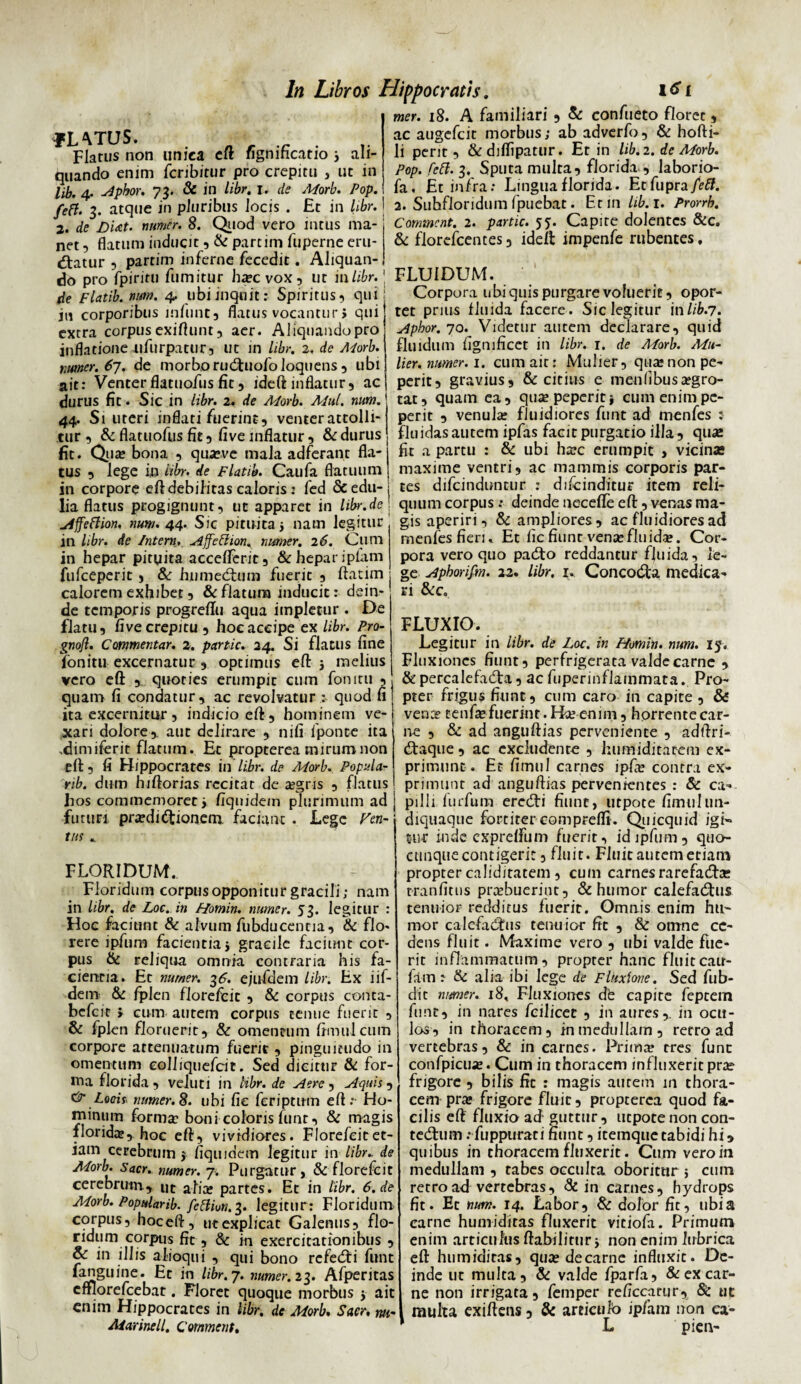 «.'VTUS. ., Flatus non unica cit fignmcatio 3 ali¬ quando enim fcribirur pro crepitu , ut in lib. 4’ Aphor. 73. & in libr. 1. de Morb. Pop. fett. 3. atque in pluribus locis . £t in libr. 2. de DUt. nimer. 8. Quod vero intus ma¬ net , flatum inducit, & partim fuperne eru¬ diatur ? partim inferne fecedit. Aliquan¬ do pro fpiritu fumitur ha:cvox, ut inlibr. de Flatib. num. 4, ubi inquit: Spiritus*» qui in corporibus mfunt, flatus vocantur i qui extra corpus exiftunt, aer. Aliquando pro inflatione ufurpatur, ut in libr. 2. de A<torb. miner. 67. de morbo ruduofo loquens , ubi ait: Venter flatuofus fit 5 ideft inflatur, ac durus fit. Sic in libr. 2. de Morb. Mul. nam. 44. Si uteri inflati fuerint, venter attolli¬ tur , & flatuofus fit, five inflatur, & durus fit. Qua: bona , qua»ve mala adferant fla¬ tus , lege in libr. de Flatib. Caufa flatuum in corpore eft debilitas caloris: fed & edu¬ lia flatus progignunt, ut apparet in libr.de Affeftion. num. 44. Sic pituita 3 nam legitur in libr. de Intern. Affeftion, numer. 26. Cum in hepar pituita acceflTerit, & hepar iplam fufceperit, & humedum fuerit , ftatim calorem exhibet, & flatura inducit: dein¬ de temporis progreflu aqua impletur . De flatu, five crepitu , hoc accipe ex libr. Pro- gnofl. Commentar. 2. partic. 24. Si flatus fine fonitu excernatur , optimus eft: 3 melius vero eft , quoties erumpit cum fonitu , quam fi condatur, ac revolvatur quod fi ita excernitur, indicio eft , hominem ve¬ xari dolore,, aut delirare , nifi iponte ita ^dimiferit flatum. Et propterea nurum non efl:, fi Hippocrates in libr. de Morb. Popula- rib. dum hiftorias recitat de aegris , flatus In Libros Hippocratis. mer. 18. A familiari , & confueto floree, ac augefeit morbus; ab adverfo, & hofti- li perit, &diflipatur. Et in lib. 2. de Morb. Pop. feti. 3, Sputa multa, florida , laborio- fa. Et infra; Lingua florida. Etfupra/Vtf. 2. Subfloridum fpuebat. Et in lib. 1. Prorrh. Coimncnt. 2. partic. 55. Capite dolentes &c. & florefcentes, ideft: impenfe rubentes. FLUIDUM. Corpora ubi quis purgare voluerit, opor¬ tet prius fluida facere. Sic legitur in lib.7. Aphor. 70. Videtur autem declarare, quid fluidum hgmficet in libr. 1. de Morb. Mu¬ lier. numer. 1. cum ait: Mulier, qua:non pe- perit, gravius, & citius e men(ibusa:gro- tat, quam ea, qusepeperiti cum enimpe- perit , venula: fluidiores funt ad menfes : fluidas autem ipfas facit purgatio illa, quae fit a partu : & ubi ha:c erumpit , vicinas maxime ventri, ac mammis corporis par¬ tes difeinduntur : difcinditur item reli¬ quum corpus ; deinde necefle efl:, venas ma¬ gis aperiri, & ampliores, ac fluidiores ad menfesfieri. Et iicfiuntvensefluid*. Cor¬ pora vero quo pado reddantur fluida, le¬ ge Aphorifm. 22. libr. 1, Concoda medica¬ ri &c. FLUXIO. Legitur in libr. de Loc. in Homin. num. 15. Fluxiones fiunt, perfrigerata valde carne , & percalefada, ac fuperinflainmata. Pro¬ pter frigus fiunt , ctim caro in capite , & vence tenf* fuerint. K* enim, horrente car¬ ne , & ad anguftias perveniente , adftri- daque, ac excludente , humiditarem ex¬ primunt. Et fimiil carnes ipfte contra ex¬ primunt ad anguftias pervenientes : & ca=» hos commemoret3 fiqnidem plurimum ad pilli furfum eredi fiunt, utpote fimulun futuri pra?didionem faciant . Lege tus Fen- FLORIDUM., Floridum corpus opponitur gracili; nam in libr. de Loc. in Homin. numer. 53. legitur : Hoc faciunt & alvum fubducentia, & flo¬ rere ipfum facientiaj gracile faciunt cor¬ pus & reliqua omnia contraria his fa¬ cientia. Et numer. 36. ejufdem libr. Ex iif- dem & fplen florefcit , & corpus conta- befeit > cum autem corpus tenue fuerit , & fplen floruerit, & omentum ftmulcum corpore attenuatum fuerit, pinguitudo in omentum coJiiquefcit. Sed dicitur & for¬ ma florida , veluti in libr. de Aere, Aquis, & Locit numer. 8. ubi fie feriptum eft; Ho¬ minum forma? boni coloris funr, & magis florida:, hoc eft, vividiores. Florefcit et¬ iam cerebrum 3 fiqmdcm legitur in libr. de Morb. Sacr. numer. 7. Purgatur, & florefcit cerebrum, ut alia: partes. Et in libr. 6. de Morb. Popularib. feftivii. 3. legitur : Floridum corpus, hoceft, utexplicat Galenus, flo¬ ridum corpus fit, & in exercitationibus , & in illis alioqui , qui bono refedi funt fanguine. Et in libr. 7. numer. 23. Afperitas cfflorefcebat. Floret quoque morbus 3 ait enim Hippocrates in libr. de Morb. Sacr, m- diquaque fortiter comprefti. Quicquid igi- 5ur inde cxprelfum fuerit, id ipfum, qua¬ cunque contigerit, fluit. Fluit autem etiam propter caliditatem , cum carnes rarefadbe tranfitus pr*buerint, & humor calefadus tenuior redditus fuerit. Omnis enim hu¬ mor calefadtus tenuior fit , & omne ce¬ dens fluit. Maxime vero , ubi valde fue¬ rit inflammatum, propter hanc fluit cau- fam: & alia ibi lege de Fluxione. Sed fub- dit numer. 18, Fluxiones dfe capite feptem funt, in nares fciliccc , in aures,, in ocu¬ los, in thoracem, in medullam, retro ad vertebras, & in carnes. Prim* tres funt confpicu*. Cum in thoracem influxerit prae frigore , bilis fic : magis autein in thora¬ cem pra* frigore fluit, propterea quod fa¬ cilis eft fluxio ad guttur, utpote non con- tedum; fuppurati fiunt, itemque tabidi hi 9 quibus in thoracem fluxerit. Cum vero in medullam , tabes occulta oboritur 5 cmn retro ad vertebras, & in carnes, hydrops fit. Et num. 14. Labor, & dolor fit, ubia carne humiditas fluxerit vitiofa. Primum enim articulus ffabilirtir 3 non enim lubrica eft humiditas, qua: de carne influxit. De¬ inde ut multa, & valde fparfa, & ex car¬ ne non irrigata, femper reficcarur, & uc multa exifteus, & articti h ip/am non ea-