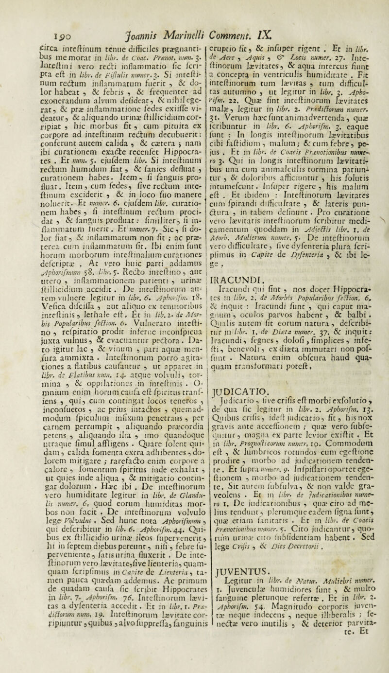 £irca inrcftinum tenue difficiles praegnanti¬ bus memorat in libr. de Coae. Pronot. nam. 3. Inxe/hni vero redh inflammatio fic /cri¬ pta eft in hbr.de Fiflulis nnmer.3. Si mrefti- num reditum inflammatum fuerit , & do¬ lor habeat , & febris , & frequenter ad exonerandum alvum defideat, Ainihilege- rat, & pra? inflammatione fedes exiiffe vi¬ deatur, & aliquando urinae ftillicidium cor¬ ripiat , hic morbus fit, cum pituita ex corpore ad inteftinum reditum decubuerit: conferunt autem calida , & caetera > nam ibi curationem exacTe recenfet Hippocra¬ tes . Er nnm. 5. ejufdem Libr. Si inteftinum reditum humidum fiat, & fanies defluat , curationem habes. Item fi fanguis pro¬ fluat. Item , cum fedes, five reditum inte¬ ftinum exciderit , & in loco fuo manere noluerit. Er numer. 6. ejufdcm libr. curatio¬ nem habes , ii inteftinum reditum proci¬ dat , & fanguis profluat: fimiliter, li in¬ flammatum fuerit. Et numer. 7. Sic, fi do¬ lor fiat, & inflammatum non fit ; ac prae¬ terea cum inflammatum fic. Ibi enim funt horum morborum inteftinaliumcurationes deferipta t Ac vero huic parci addamus j Apbonfmimi 58. libr, 5. Redto inreftino, aut j utero , inflammationem panenti , urinae j ftillicidium accidit . De mteftinorum au- j rem vulnere legitur in libr, 6. Apborifm. 18. Vefica difcilfa , aut aliquo ex tenuioribus inreftinis , lethalc eft, Ec in lib. 2. de Ador- bis Popularibus fetiion. 6. Vulneraro intefti- | no , reipiratio prodic inferne inconfpicua juxta vulnus, & evacuantur pedtora. Da- | to igitur lac , & vinum , pari aqua? men- j jura ammixta . Inteftinorum porro agita- ! tiones a flatibus caufantur , uc apparet in ; libr. de Flatibus num. 14. aeque volvuli, tor¬ mina , & oppilationes in inceftinis . O- mnium enim horum caufa eft fpiritus rranf- iens , qui, cum contingat Jocos teneros , inconfuecos , ac prius inradtos , quemad¬ modum fpiculum infixum penetrans, per carnem perrumpic , aliquando praecordia petens , aliquando ilia , imo quandoque utraque fimul affligens . Quare folenr qui¬ dam , calida fomenta extra adhibentes, do¬ lorem mitigare ; rarefadfo enim corpore a calore , fomentum fpiritus inde exhalat , ut quies inde aliqua , & mitigatio contin¬ gat dolorum . Hac ibi . De mteftinorum vero humiditate legitur in libr. de Glandu¬ lis nnmer. 6. quod eorum humiditas mor¬ bos non facit . De inteftinorum volvulo lege Volvulus . Sed hunc nota Aphorifmum, qui defcribirur in lib. 6. Apborifm. 44. Qui¬ bus ex ftillicidio urina? ileos fuperveneric, hi in feptem diebus pereunt, nili, febre fu- pervemente, fatis urina fluxerit . De inte¬ ftinorum vero lavitate,five lienteria, quam¬ quam fcripfimus in Capite de Lienteria , ta¬ men pauca quaedam addemus. Ac primum de quadam caufa fic (cribir Hippocrates 411 libr. 7. Apborifm. 76. Inteftinorum Invi¬ tas a dyfenteria accedit. Et in libr. r. Pro¬ ditiorum num, 19. Inteftinorum lavitace cor¬ ripiuntur, quibus ,aJvo fu pprelfa, /anguinis eruptio fit, & infuper rigent . Et in libr. de siere , Aquis , & Locis numer. 27. Inte¬ ftinorum ja?vitates, & aqua intercus fiunt a concepta in ventriculis humiditate . Fit inteftinorum tum /aevitas , tum difficul¬ tas autumno , ut legitur in libr. 2. Apbo¬ rifm. 22. Qua? fint inteftinorum lavirateS malae, Jegirur in libr. 2. Priediftorum numer. 31. Verum ha?c funt animadvertenda, quae feribuntur in libr. 6. Apborifm. 3. eaque funt : In longis inteftinorum laevitatibus cibi faftidium , malum; 8c cum febre, pe- jlis . Hc in libr. de Coae is Promotionibus nume ro 3. Qui in longis inteftinorum laevitati¬ bus una cum animalculis tormina patiun¬ tur , &• doloribus afficiuntur , his folutis intumefeunt. Infuper rigere, his malum eft . Ec ibidem : Inteftinorum Eevirates cum fpirandi difficultate , &r lateris ptm- dtura , in tabem delinunt . Pro curatione vero Jaevitaris inteftinorum fcribitur medi¬ camentum quoddam in Adjetiis libr. 1. de Morb. Mulierum nnmer. De inteftinorum vero difficultate, /ive dyfenteria plura feri- pfimus m Capite de Dyfenteria , & ibi Je- IRACUNDI. Iracundi qui fint , nos docet Hippocra¬ tes in libr. 2. de Morbis Popularibus feti ion. 6. & inquit : Iracundi fune , qui caput ma¬ gnum , oculos parvos habenr , & balbi. Qualis autem fit eorum natura, defcribi¬ rur in libr. 1. de Diota numer. 37. & inquit: Iracundi, fegnes , dolofi , fimpiices , infe- fti, benevoli, ex diaca immutari non pof- fimt . Natura enim obfcura haud qua- quam transformari poceft, JUDICATIO. Judicatio •> live erilis eft morbi exfolutio , de* qua fic legitur in libr. 2. Apborifm. 13. Quibus erilis, ideft judicatio, fic, his nox gravis ante acceffionem ; qua? vero fubfe- quitur, magna ex parte levior exiftjc . Et in libr. Prognofii eorum numer, ip. Commodum eft , & lumbricos rotundos cum egeftionc prodire , morbo ad judicationem tenden¬ te . Et fupra numen. 9. Infpillari oportet ege- ftionem , morbo ad judicationem tenden¬ te. Sit aurem iubfulva, & non valde gra¬ veolens . Ec in hbr. de Judicationibus nume¬ ro 1. De judicationibus , qua’ cito ad me¬ lius tendunt-, plerumque eadem figna funt, qua etiam fanitans . Et in libr. de Coa-cis Pronationibus numer. s. Cito judicantur , quo¬ rum urina cito lubfidentiam habent . Sed lege Crijis , & Dies Decretorii. JUVENTUS. Legitur in libr. de Natur. Muliebri numer. 1. Juvencula? humidiores funt , & multo fanguine plerunque referta?. Et in Hbr. 2. Aphonfm. 54. Magnitudo corp°rjs iuvclJ ta? neque indecens , neque illiberalis ; le- ' neCta? vero inutilis , & deterior parvita¬ te. Et