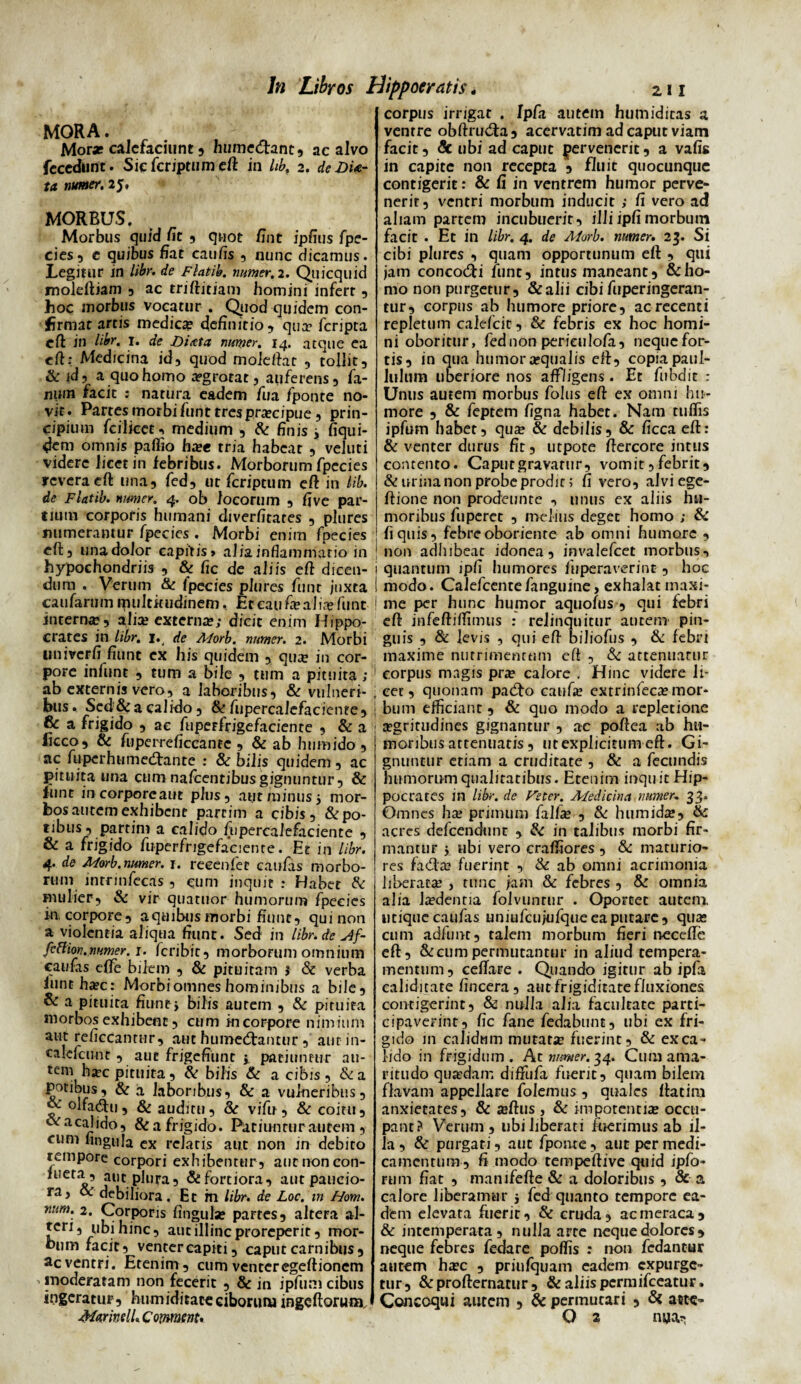 MORA. Mora; calefaciunt, humedant, ac alvo fcccdimc. Siefcriptumeft in lib, 2. de DU- ta numer. 25, MORBUS. Morbus quid /it , quot /int ipflus fpe¬ cies, c quibus fiat caulis , nunc dicamus. Legitur in de Flatib. numer, 2. Quicquid moleftiam , ac triftitiam homini infert , hoc morbus vocatur . Quod quidem con¬ firmat artis medica definitio, qua? fcripta eft in libr. 1. de Diata numer. 14. atque ea eft: Medicina id, quod mole dat , tollit, &id, a quo homo aegrotat, auferens, fa¬ num facit : natura eadem fu a fponte no¬ vit. Partesmorbifiinttrespraecipue, prin¬ cipium fcilieetn medium , Sc finis j fiqui- 4em omnis pallio hxe tria habear , veluti videre licet in febribus. Morborum fpecies revera eft una, fed, ut feriptum eft in lib. de Flatib. numer. 4. ob locorum , five par¬ tium corporis humani chverlitares , plures numerantur fpecies , Morbi enim fpecies eft, una dolor capitis» alia, inflammatio in hypochondriis , & fic de aliis efl dicen¬ dum . Verum & fpecies plures funt juxta caufarum multitudinem, Eceaufa? alia? funt interna?, aliee externa?; dicit enim Hippo¬ crates in libr. 1. de Alorb. numer. 2. Morbi linivcrfi fiunt ex his quidem , qua? in cor¬ pore infunt , tum a bile , tum a pituita ; ab externis vero, a laboribus, & vulneri¬ bus. Scd&a calido, & fupercalcfacicnte, & a frigido , a e fuperfrigefaciente , & a Jicco, Sc fuperreficcante , & ab humido , ac fuperhumedtanre : Sc bilis quidem, ac pituita una cumnafcentibusgignuntur, & funt in corpoream plus, aut minus 5 mor¬ bos autem exhibent parcim a cibis, & po¬ tibus, parrim a calido fu percalefaciente , & a frigido fuperfrigefaciente. Et in libr. 4. de Morb. numer. 1. reeenfet caufas morbo¬ rum inrrinfecas , eum inquit : Habet Sc mulier-, & vir quatuor humorum fpecies in, corpore, a quibus morbi fiunt, qui non a violentia aliqua fiunt. Sed in libr.de slf- fittion,numer. j. feribit, morborum omnium caulas elfe bilem , & pituitam $ Sc verba iunt ha?c: Morbi omnes hominibus a bile, & a pituita fiunt j bilis autem , Sc pituita morbos exhibent, cum in corpore nimium aut reficcanrur, aut humetftantur , aur in- calefcunt , aut frigefiunt > patiuntur au¬ tem ha-c pituita, & bilis Sc a cibis, Sc a potibus, & a laboribus, & a vulneribus, & olfacftu, & auditu, Sc vifu, & coitu, o«racalido, & a frigido. Patiuntur autem, cum lingula ex relatis aut non in debito tempore corpori exhibentur, autnoncon- l Cr'/o ai,c.plura, &fortiora, aut paucio¬ ra, Sc debiliora. Et m libr. de Loc. m Hom. rmm. 2. Corporis lingula? partes, altera al¬ teri, ubi hinc, aut illinc proreperit, mor¬ bum facit, venter capiti, caput carnibus , ac ventri. Etenim, cum venter egeftionem moderatam non fecerit , Sc in ipfum cibus ingeratur, humiditaceciboruiw ingeftoruoj. MarinelL Cormenu corpus irrigat . fpfa autem humiditas a ventre obftrudta, acervatim ad caput viam facit, Sc ubi ad caput pervenerit, a vafis in capite non recepta , fluit quocunque contigerit: & fi in ventrem humor perve¬ nerit, ventri morbum inducit ; fi vero ad aliam partem incubuerit, illiipfimorbum facit . Et in libr. 4. de Aforb. numer. 25. Si cibi plures , quam opportunum eft , qui jam conco&i funt, intus maneant, & ho¬ mo non purgetur, &alii cibi fuperingeran- tur, corpus ab humore priore, ac recenti repletum calefcic, Sc febris ex hoc homi¬ ni oboritur, fednon perieulofa, nequefor- tis, in qua humora»qualis eft, copia paul- lulum uberiore nos affligens . Et fubdit : Unus autem morbus folus eft ex omni hu¬ more , & feptem ligna habet. Nam tufiis ipfum habet, qua? & debilis, & licca eft: & venter durus fit, utpote ftercore intus contento. Caputgravarur, vomit,febrit, & urina non probe prodic; fi vero, alviege- ftione non prodewnte , unus ex aliis hu¬ moribus fuperet , melius deget homo ; & fi quis, febre oborienre ab omni humore , non adhibeat idonea, invalefeet morbus, quantum ipfi humores luperaverinc , hoc. modo. CaJefcentefanguine, exhalat maxi¬ me per hunc humor aquofus , qui febri eft infeftiftimus : relinquitur autem pin¬ guis , & levis , qui eft biliofus , Sc febri maxime nutrimentum eft , Sc attenuatur corpus magis pra? calore . Hinc videre li¬ cet, quonam padto catifa? extrinfeca? mor¬ bum efficiant , & quo modo a repletione aegritudines gignantur , ac poftea ab hu¬ moribus attenuatis, utexplicitumeft. Gi¬ gnuntur etiam a cruditate , & a fecundis humorum qualitatibus. Etenim inquitHip- pocrates in libr. de Feter. Afedicina numer, 33. Omnes ha? primum falfa? , Sc humidte, Sc acres defeendunt , Sc in talibus morbi fir¬ mantur i ubi vero cralfiores , Sc maturio¬ res fada? fuerint , Sc ab omni acrimonia liberata? , tunc jam Sc febres , Sc omnia alia la?dentia folvunrur . Oportet autem utique caufas uniufcu/ufqueeaputare, qua? cum adfunt, talem morbum fieri necelfe eft, & cum permutantur in aliud tempera¬ mentum, cellare . Quando igitur ab ipfa caliditate lincera , aut frigiditate fluxiones contigerint, & nulla alia facultate parti¬ cipaverint, fic fane fedabunt, ubi ex fri¬ gido m calidum mutare fuerint, Sc ex ca¬ lido in frigidum. A t numer. 34. Cum ama¬ ritudo quasdam diffula fuerit, quam bilem flavam appellare folemus, quales ftatira anxietates, & jeftus , Sc impotentia? occu¬ pant? Verum , ubi liberati fuerimus ab il¬ la , Sc purgati, aut fponte, aut per medi¬ camentum, fi modo tempeftive quid ipfo- rum fiat , manifefte Sc a doloribus , & a calore liberamur 5 fed quanto tempore ea¬ dem elevata fuerit, Sc cruda, ac meraca, & intemperata , nulla arte neque dolores , neque febres fedare poffis : non fedantur autem ha?c , priufquam eadem expurge¬ tur, &profternatur , & aliis permifeeatur. Concoqui aurem , Sc permutari , Sc ante- O 2 mia*