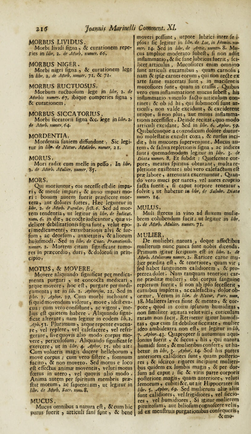 MORBUS LIVIDUS. Morbi lividi figna, & curationem repe- rics in libr. 2. de Morb. numer. 66. MORBUS NIGER. Morbi nigri figna , & curationem lege in libr. 2. de Morb, numer. 71. & 72, MORBUS RUCTUOSUS. Morbum ru&uofum lege in libr. 2. de Morbis numer. 67. ibique comperies figna , & curationem. MORBUS SICCATORIUS. Morbi ficcatorii ligna &c. lege in libr. 2. de Morb. numer. 64. MORDENTIA. Mordentia fanicm diffundunt . Sic legi¬ tur in libr. de Natur. Midtebr. numer. 21. MORUS. Mori radix cum meile in pelfo ? In libr, 2. de Morb. Mulier, numer. 85. MORS. Qui moriuntur, eos neceffeeftdie impar ri, & menfe impari, &: anno impari mo¬ ri : bonum autem fuerit prodicere mor¬ tem, aut dolores fortes. Haec leguntur in libr. 2. de Morb. Popular, feft. 6. Sed ad mor¬ tem tendentia, ut legitur in libr. de }udicat. vum.6. in die, acnodfejudicantur, quaevi- delicet debilitationislignafunc, veltit epo¬ ti medicamenti, exturbationis alvi & lur- fum , ac deorfum, anxietatis, & aliorum htljufmodi. Sed in libr. de Coae. Pranotionib. numer. 2. Mortem citam fignificant tu mo¬ tes in praecordio, duri, &dolorofiin prin¬ cipio. MOTUS,& MOVERE, Movere aliquando lignificat per medica¬ menta purgari , ut eoncodfa medicari , atque movere, hoc efl:, purgare per medi¬ camenta 5 ut in lib. 1. slpkorifm. 22. Sed in libr. 2. ylpbor. 29. Cum morbi inchoant , fi quid movendum viderur, move, idelt eva¬ cua; cum vero confidunt, ac vigent, me¬ lius efl: quietem habere . Aliquando figni- iicat alterare 5 nam legitur in eodem lib.2. ^ph.yi. Plurimum, atque repente evacua¬ re, vel replere, vel calefacere, vel refri¬ gerare, fivequovis alio modo corpus mo¬ vere, pericli Iofum. Aliquando lignificat fe exercere, ut in libr. 4. slpbor. 15. ubi ait; Cum volueris magis ducere helleborum , move corpus ; cum vero fiftere , fomnum facito, & non moveto. Sed motus e loco eft effedfus animas moventis, veJutjmotus foetus in utero , vel quovis alio modo , Anima autem per fpiritum membris prae- ftat motum, ac fapientiam, ut legitur in libr. de Morb. Sacr. mm. 8. MUCUS. Mucus omnibus a natura efl:, & cum hic purus fuerit 3 articuli fani funt, & bene moveri poffunt, utpote lubrici inter fc t* pfos : fic legitur in libr. de Loc. in Homin. nu¬ mer. 14. Sed in libr. de udrtic. numer• 8. Mu¬ cus amplior moderato fubcft, fi non adfit inflammatio, & fic fane lubricus fuerit, fci- Jicet articulus , Mucofiores enim omnino funt articuli excarnibus , quam carnofis } nam & ipfig carnes eorum , qui non retRe ex arte fame macerati funt , in macilentis mucofiores funt, quam in craflis. Quibus vero cum inflammatione mucus fubcft, his inflammatio vinculo fadfo articulum con¬ tinet: & ob id hi, qui fubmucofi funt ar¬ ticuli, non valde excidunt, & exciderent utique, fi non plus, aut minus inflamma¬ tionis accdTifiet. Deinde recitat, quo modo articuli excidant. Sed in libr. 6. jiphor. 59. Quibufcunque a coxendicum dolore diutur¬ no moleflatis excidit coxa, & rurfus inci¬ dit, his mucores fupervenjunt. Mucus au¬ tem , & falivarepletionis figua , ac indices funt? quemadmodum legitur in libr. 3. de Di At a numer. 8. Et fubdit : Quiefcente cor¬ pore, meatus fpiritus obturant, multa re¬ pletione exiftente; ubi vero calefa&um efl: prae labore, attenuata excernuntur. Quan¬ do vero muci per nares, vel aures eruptio fa£ta fuerit , fi caput torpore reneatur , folvit j ut habetur iu libr. de Salubr. Diata numer. 14. MULUS, Muli ftercus in vino ad fluxum mulie¬ brem cohibendum facit; ut legitur in libr, 2. de Morb. Mulier, numer. 71. MULIER, De muliebri natura , deque affectibus mulierum nunc pauca funt nobis dicenda. Primum igitur fcriptum efl: in libr. 1. de Morb. Mulierum numer. 2. Rariore carne mu¬ lier praedita efl:, & teneriore, quam vir j fed habet fanguinem calidiorem , & pro- ptereadolet. Nam tanquam teneriori car¬ ne praeditae mulieri, ubi corpus fanguine repletum fuerit, fi non ab ipfo feccflerit , carnibus impletis, ac calefactis, dolor ob¬ oritur. Verum in libr. de Natur. Puer. nmn. 18. Mulieres laeves fiunt & mento, & cor¬ pore, quod 111 coitu ipfarum humiditas , non fimiliter agitata velut viri, cuticulam raram non facit . Rccmetur igitur humidi¬ tas, quae cum fit debilior ficcitate , mulier ideo ambidextra non eft, ut legitur in lib. 7. udphor.4^. Quapropter fi autumnus aqui¬ lonius fuerit , & ficcus , his , qui natura humidi funt, & mulieribus confert, ut ha¬ betur in libr, 3. slphor. 14. Sed his partes anteriores calidiores funt, quam poflerio- res j & idcirco rigores incipiunt mulieri¬ bus quidem ex lumbis magis , «Se per dor- fum ad caput ; fic & viris parte corporis pofteriore magis, quam anteriore, veluti femorum, cubiti&c, ut ait Hippocrates in libr. 5. *4pbor. 69. Sed mulierum aliae aliis funt calidiores, vel frigidiores, vel ficcio- res , vel humidiores . Si igitur mulierem pituitofam, aut biliofamcognofcere velis, id ex raenftruis purgationibus confequeris» &mo-