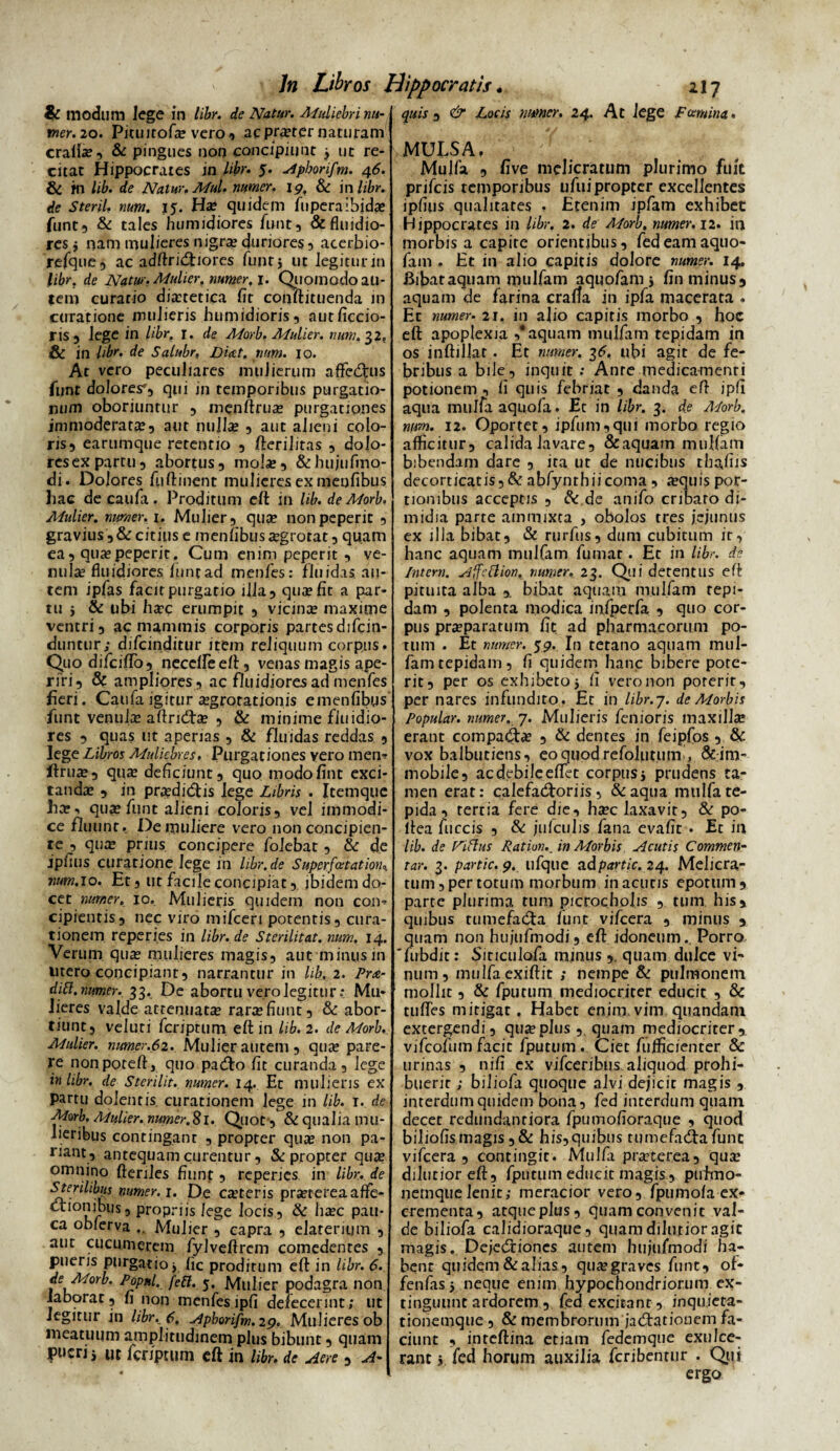 & modlim lege in libr. de Natur. Muliebri nu- mer. 20. Picuirofx vero-» acprxter naturam craffa?, & pingues non concipiunt j ut re¬ citat Hippocrates in libr. 5. Apborifm. 46. & m lib. de Natur. Mul. numer. ig, & in libr. de Steril, num. 15. Hae quidem fuperaibidae funt, & tales humidiores funt, & fluidio¬ res j nam mulieres nigrae duriores, acerbio- refque, ac adftridfiores funt} ut legitur in libr. de Natur. Mulier, numer, 1. Quomodo au¬ tem curatio dmetica fit conftituenda in curatione mulieris humidioris, autficcio- ris 3 lege in libr. 1. de Morb. Mulier, num. 32. & in libr. de Salubr, num. 10. At vero peculiares mulierum aflfcdrus funt dolores*, qui jn temporibus purgatio¬ num oboriuntur , menftrua? purgationes immoderata, aut nullas 5 aut alieni colo¬ ris, earumque retentio , fterilitas , dolo- resexpartu, abortus, mola», &hujnfmo- di. Dolores fuftinent mulieres ex meufibus hac decaufa. Proditum eft in lib. de Morb. Mulier, numer. 1. Mulier, qua? nonpeperit , gravius ,& citius e menfibusa?grorat, quam ea, quaepeperit. Cum enim peperit , ve¬ nula? fluidiores luntad menfes: fluidas au¬ tem ipfas facit purgatio illa, quae fit a par¬ tu 5 & ubi haec erumpit , vicinae maxime ventri, ac mammis corporis partes difcin- duntur; difcinditur item reliquum corpus. Quo difciffb, necdfeeft, venas magis ape¬ riri, & ampliores, ac fluidiores ad menfes heri. Caufaigitur aegrotationis emenfibgs funt venulae aftridfa? , & minime fluidio¬ res , quas ut aperias , & fluidas reddas , lege Libros Muliebres. Purgationes vero men* ftruae, quae deficiunt, quo modofint exci¬ tandae , in praedidfis lege Libris . Itemque ha?n quae funt alieni coloris, vel immodi¬ ce fluunt. De muliere vero non concipien¬ te , quae prius concipere folebat, & de ipfins curatione lege in libr.de Superfatation* num. 10. Et, ut facile concipiat, ibidem do¬ cet numer. 10. Mulieris quidem non con- cipientis, nec viro mifceri potentis, cura¬ tionem reperies in libr. de Sterilitat. num. 14. Verum qua? mulieres magis, aut minus in utero concipiant, narrantur in lib, 2. Prae¬ diti.numer. 33. De abortu vero legitur: Mu¬ lieres valde attenuatae rarae fiunt, & abor¬ tiunt, veluri feriptum eft in lib. 2. de Morb. Mulier, numer.62. Mulierantem, qua? pare¬ re nonporeft, quo paifto fit curanda, lege in libr. de Sterilit, numer. 14. Et mulieris ex partu dolentis curationem lege in lib. 1. de Morb. Mulier, numer.81.. Quot , & qualia mu¬ lieribus contingant , propter quae non pa¬ riant, antequam curentur, & propter qux omnino fteriles fiunt, reperies in libr. de Sterilibus numer. 1. De exteris praeterea affe- Kf US5 Propr”s le»e locis, & haec pau¬ ca oblerva .. Mulier , capra , elarerium , aut cucumerem fylveftrcm comedentes , pueris purgatio j fic proditum eft in libr. 6. de Morb. Popnl. feti. 5. Mulier podagra non laborat, fi non menfes ipfi defecerint; ut Jegitur jn libr. 6. yjpborifm. 29. Mulieres ob meatuum amplitudinem plus bibunt, quam pueri i Ut fer/ptum eft in libr. de Aere , A¬ quis , & Locis numer. 24. At lege Fcamina. MULSA, Mulfa , five melicratum plurimo fuit prifeis temporibus ufuipropter excellentes ipfins qualitates , Etenim ipfam exhibet Hippocrates in libr. 2. de Adorb, numer. 12. in morbis a capite orientibus, fedeamaquo- fam . Et in alio capitis dolore numer. 14. Bibat aquam mulfam aquofam > fin minus, aquam de farina craffa in ipfa macerata . Et numer- 21, in alio capitis morbo , hoc eft apoplexia ,* aquam mulfam tepidam in os inftillat. Et numer. 36. ubi agit de fe¬ bribus a bile, inquit : Ante medicamenti potionem , fi quis febriat , danda eft ipfi aqua mulfaaquofa. Ec in libr. 3. de Morb. ntm. 12. Oportet, ipfum,qui morbo regio afficitur, calida lavare, & aquam mulfam bibendam dare , ita ut de nucibus tbafiis decorticatis,& abfynthiicoma , aequis por¬ tionibus acceptis , & de anifo cribaro di¬ midia parte ammixta , obolos tres jejunus ex illa bibat, & rurfns, dum cubitum ir, hanc aquam mulfam fumat. Et in libr. de Intem. Affctlion, numer, 23. Qui detentus eft pituita alba ,, bibat aquam mulfam tepi¬ dam , polenta modica infperfa , quo cor¬ pus praeparatum fit ad pharmacorum po¬ tum . Et numer. 59. In tetano aquam mul- famtepidam, fi quidem hanc bibere pote¬ rit, per os exhibeto 5 fi vero non poterit, per nares infundito. Et in libr.j. de Morbis Popular, numer. 7. Mulieris fenioris maxillae erant compadfx , & dentes in feipfos , & vox balbutiens, eoquodrefolutuirr, ^im¬ mobile, ac debile effet corpus j prudens ta¬ men erat: calefactoriis , &aqua mulfa te¬ pida , tertia fere che, hxc laxavit, & po- ltea fuccis , & jufculis fana evafit . Et in lib. de Fitlus Pation. m Morbis Acutis Commen¬ tar. 3. partte, 9, ufque ad partis. 24. Melicra¬ tum, per totum morbum in acutis epotum, parte plurima tum picrocholis , tum his, quibus tumefadta. funt vifcera , minus , quam non hujufmodi, eft idoneum., Porro 'fubdit: Siticulofa rajnus ,, quam dulce vi¬ num, mulfaexiftit ; nempe & pulmonem mollit, & fputum mediocriter educit , 8c tuffes mitigat. Habet enim, vim. quandam extergendi, quae plus ,, quam mediocriter, vifeofum facit fputum . Ciet fujfficienter & urinas , nifi ex vifceribus aliquod prohi¬ buerit ; biliofa quoque alvi dejicit magis , interdum quidem bona, fed interdum quam decet redundantiora fpumofioraque , quod biliofismagis,& his,quibus tumefacftafunc vifcera, contingit. Mulfa praeterea, qux dilutioreft, fputum educit magis, ptiimo- nernquelenit; meracior vero, fpumola ex¬ crementa, atque plus, quam convenit val¬ de biliofa calidioraque, quam dilutior agit magis. Dejedxiones autem hujufmodi ha¬ bent quidem & alias, quaegraves funt, of- fenfas 5 neque enim hypochondriorum ex- tinguunt ardorem , fed excitant, inquieta¬ tionemque , & membrorum jacftationem fa¬ ciunt , inteftina etiam fedemque exulce¬ rant j fed horum auxilia feribentur . Qui ergo