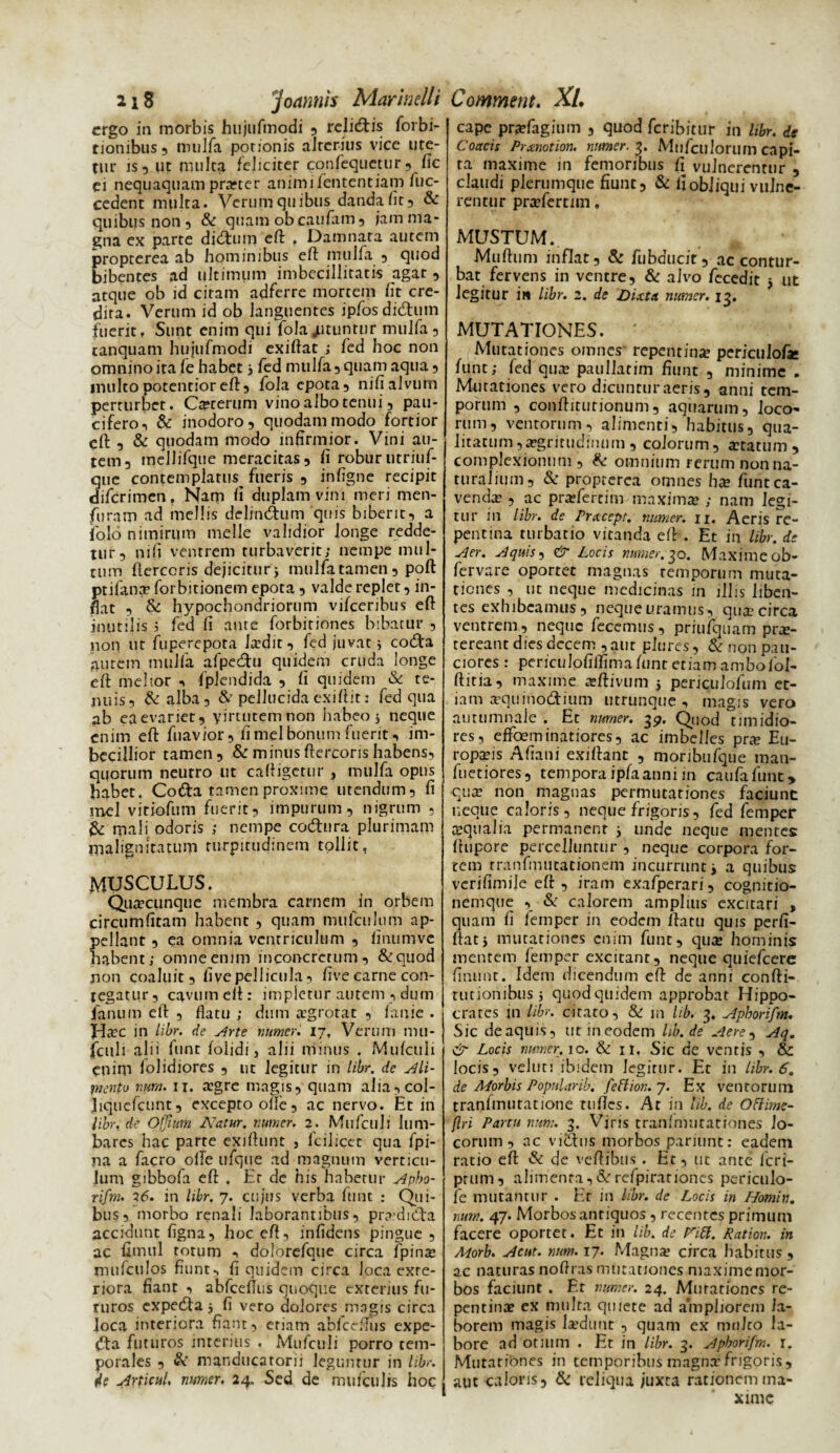 ergo in morbis hiijufmodi , relidiis forbi- rionibus, nuilfa potionis alterius vice ure¬ tur is, ut multa feliciter confequetur, fic ei nequaquam prarter animifententiam fuc- cedent multa. Verum quibus danda fit, & quibus non 5 & quam obeaufam, jam ma¬ gna ex parte ditatum eft . Damnata autem propterea ab hominibus eft mulfa , quod bibentes ad ultimum imbecillitatis agat, atque ob id citam adferre mortem iit cre¬ dita. Verum id ob languentes ipfosdidtum fuerit. Sunt enim qui fola jutuntur mulfa 5 canquam hujufmodi exiftat ; led hoc non omnino ita fe habet 3 fed mulfa 3 quam aqua 3 inultopotenrioreft3 fola epota, nifi alvum perturber. Cicerum vino albo tenui, pau- cifero, & inodoro, quodammodo fortior eft , & quodam modo infirmior. Vini au¬ tem, mellifque meracitas, li robur utriuf- ue contemplatus fueris , infigne recipit iferimen, Nam fi duplam vim meri men- furam ad mellis delinctum quis biberit, a jfolo nimirum meile validior longe redde¬ tur, nifi ventrem turbaverit; nempe mul¬ tum ftercoris dejicitur j mulfa tamen, poft ptifana? forbitionem epota , valde replet, in¬ flat 3 & hypochondriorum vifceribus eft inutilis i fed fi ante forbitiones bibatur , non ut fuperepota !a?dit, fed juvat 5 codta autem mulfa afpecftu quidem cruda longe eft melior , fplendida , fi quidem & te¬ nuis, & alba 3 & pellucida exiftit: fed qua ab eaevariet, yirtutemnon habeo j neque enim eft fuavior, limei bonum fuerit, im¬ becillior tamen, & minus ftercoris habens, quorum neurro ut caftigetur , mulfa opus habet. Coda tamen proxime utendum, fi mei viriofum fuerit, impurum, nigrum , & rpali odoris ; nempe codtura plurimam malignitatum turpitudinem tollit, MUSCULUS. Qiitecunqnc membra carnem in orbem circumlitam habent , quam mufculum ap- ellant , ea omnia ventriculum , linumvc abent; omne enim lnconcrerum, &quod non coaluit, five pellicula, five carne con¬ tegatur, cavum eft: impletur autem , dum fanum eft , flatu ; dum {Egrotat , lanie . Ha?c in libr. de .Arte numer. 17, Verum mu- fculi alii funt folidi, alii minus . Mufculi enim folidiores , ut legitur in libr. de Ali¬ mento num. 11. a?gre magis, quam alia,col- Jiqucfcunt, excepto olle, ac nervo. Et in libr, de Ofjium Natur, numer. 2. Mufculi lum- bares hac parte exiftunt , fcilicct qua fpi- na a facro olle ufque ad magnum verticu¬ lum gibbofa eft . Er de his habetur Apbo- rifm. 3(5. in libr. 7. cujus verba funt : Qui¬ bus, morbo renali laborantibus, praidibfa accidunt figna, hoc eft, infidens pingue , ac fimul totum , dolorefque circa fpina? inufciilos fiunt, fi quidem circa loca exre- riora fiant , abfcefius quoque exterius fu¬ turos expedta 3 fi vero dolores magis circa Joca interiora fiant, etiam abfcefius expe- dta futuros interius . Mufculi porro tem¬ porales , &' manducarorii leguntur in libr. Articul, numer. 24. Sed de nnifculis hoc cape prjefagium , quod feribitur in libr. de Coacis Prxnotion. numer. 3. Mufculorum capi¬ ta maxime in femoribus fi vulnerentur , claudi plerumque fiunt, & ii obliqui vulne¬ rentur pra?fertim. MUSTUM. Muftum inflat, & fubducir, ac contur¬ bat fervens in ventre, & alvo fecedit 3 ut legitur i» libr. 2. de Dixta numer. 13. MUTATIONES. • Mutationes omnes repentina periculofte funt; fed qua? paullatim fiunt , minime . Motationes vero dicuntur aeris, anni tem¬ porum , conftiturionum, aquarum, loco¬ rum, ventorum, alimenti, habitus, qua¬ litatum ,aegritudinum , colorum, statum, complexionum , & omnium rerum non na¬ turalium, & propterea omnes ha? funt ca¬ venda: , ac pra?fertim maxima? ; nam legi¬ tur in libr. de rrxeept. numer. u. Aeris re¬ pentina turbatio vitanda eft . Et in libr. de -der. -Aquis, & Locis numer. 30. Maxime ob- fervare oportet magnas temporum muta¬ tiones , ut neque medicinas in illis liben¬ tes exhibeamus, neque uramus, qua: circa ventrem, neque fecemus, priufquam prae¬ tereant dies decem , aut plures, & non pau¬ ciores : periculofiflimaftmt etiam ambofol- ftitia, maxime a?ftivum 3 periculofum et¬ iam a?quinodium utrunque, magis vero autumnale . Et numer. 39. Quod timidio¬ res, effeminatiores, ac imbelles pra? Eu¬ ropaeis Afiani exiftant , nioribufque man- fuetiores, temporaipfaanni m caufafunc* •qua? non magnas permutationes faciunt neque caloris, neque frigoris, fed femper aqualia permanent 3 unde neque mentes ftupore percelluntur , neque corpora for- tem tranfinutationem incurrunt j a quibus verifimile eft , iram exafperari, cognitio¬ nemque , & calorem amplius excitari , quam fi femper in eodem ftatu quis perfi- ftat3 mutationes enim funt, quiE hominis mentem femper excitant, neque quiefeere finunt. Idem dicendum eft de anni confti- rutionibus 5 quod quidem approbat Hippo¬ crates in libr. citato, & in lib. 3. Aphorifm. Sic de aquis, ut in eodem lib. de Aere , Aq. & Locis numer. 10. & 11. Sic de ventis , & locis, veluti ibidem legitur. Et in libr. 6. de Morbis Popularib. feflion. 7. Ex ventorum tranfmutatione tuftes. At in lib. de Ottimc- flri Partu num. 3. Viris tranfmutationes lo¬ corum , ac vidtus morbos pariunt: eadem ratio eft & de veftibus . Et, ut ante feri- prum, alimenta, & refpirationcs periculo- fe mutantur . Er in libr. de Locis in Homin. num. 47. Morbos antiquos , recentes primum facere oportet. Et in lib. de Fitf. Ration. in Morb. Acut. num. 17. Magna» circa habitus , ac naturas noftras mutationes maxime mor¬ bos faciunt . Er numer. 24. Mutationes re¬ pentina? ex multa quiete ad ampliorem la¬ borem magis la»dunt , quam ex mulco la¬ bore ad otllim . Et in libr. 3. Aphorifm. r. Mutationes in temporibus magna:frigoris, aut caloris, & reliqua juxta rationem ma¬ xime