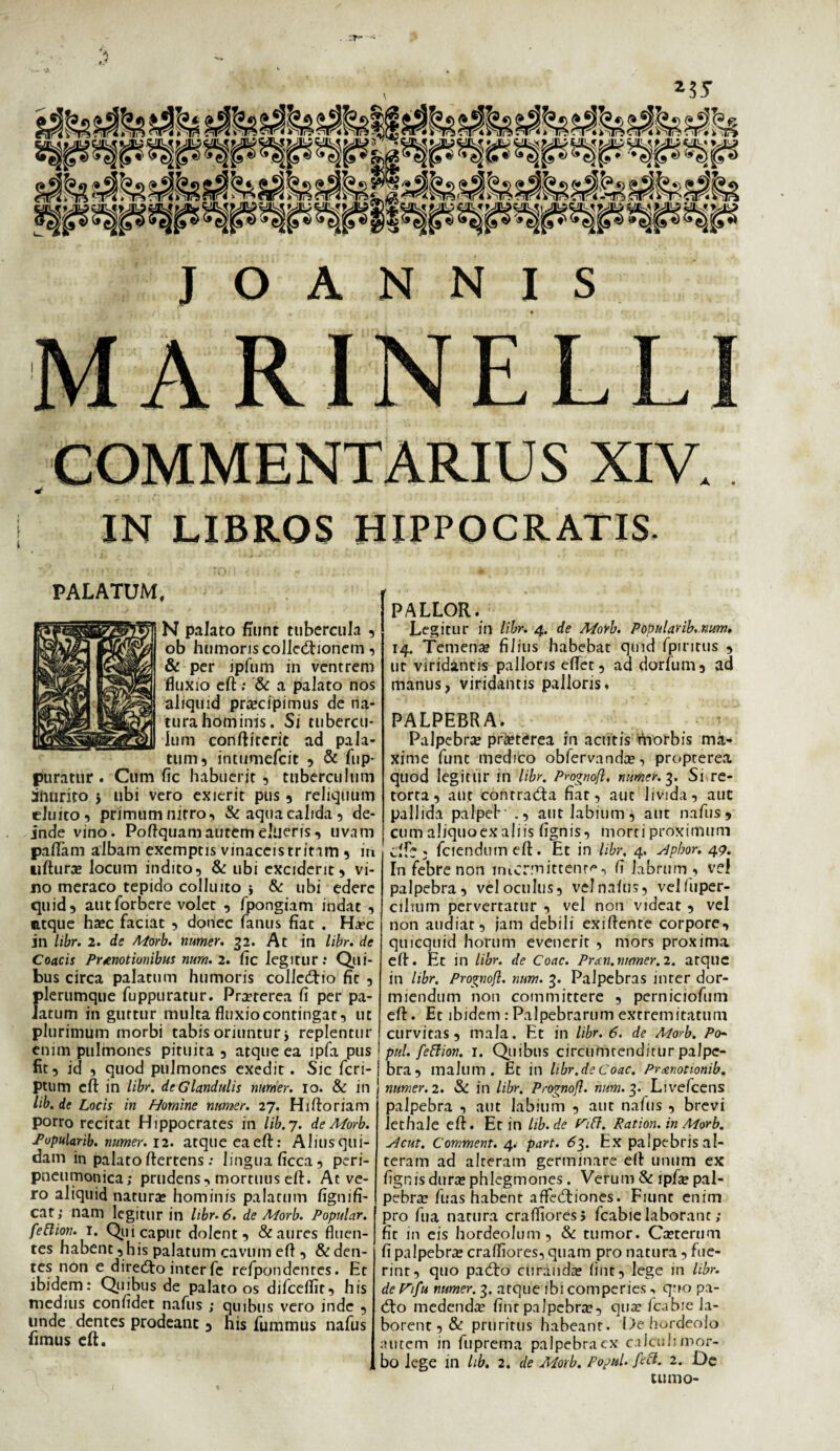 . ZT* ' J O A N N I S MARINELLI COMMENTARIUS XIV. * IN LIBROS HIPPOCRATIS. PALATUM, N palato fiunt tubercula , ob humoris colletftionem, & per ipfum in ventrem fluxio eft ; & a palato nos aliquid praecipimus de na¬ tura hominis. Si tubercu¬ lum conftiteric ad pala¬ tum, intumefcit , & fup- puratur. Cum fic habuerit, tuberculum inurito $ ubi vero exierit pus , reliquum cluito, primum nitro, & aqua calida, de¬ inde vino. Poffquam autem elueris, uvam pallam albam exemptis vinaceis tritam , in uftura? locum indito, & ubi exciderit, vi¬ no meraco tepido colluito & ubi edere quid, autforbere volet , fpongiam indat , atque ha?c faciat , donec fanus fiat . Ha*c jn libr. 2. de Morb. numer. 32. At in libr. de Coacis Praenotionibus nurn. 2. fic legitur; Qui¬ bus circa palatum humoris colledfio fic , plerumque fuppuratur. Pra?rerea fi per pa¬ latum in guttur multa fluxio contingat, ut plurimum morbi tabis oriuntur j replentur enim pulmones pituita , atque ea lpfa pus fit, id , quod pulmones exedit. Sic fcri- ptum eft in libr. de Glandulis numer. 10. & in lib.de Locis in Homine numer. 27. Hiftoriam porro recitat Hippocrates in lib.j. de Morb. Popularib. numer. 12. atque eaeft: Aliusqui- dam in palato ftertens; lingua ficca, peri- pneumonica; prudens, mortuus eft. At ve¬ ro aliquid natura? hominis palatum fignifi- cat; nam legitur in libr. 6. de Morb. Popular, feftion. 1. Qui caput dolent, & aures fluen¬ tes habent, his palatum cavum efi , & den¬ tes non e diredto inter fe refpondentes. Et ibidem: Quibus de palato os difcelfit, his medius confidet nafus j quibus vero inde , unde dentes prodeant , nis fummus nafus fimus efi. PALLOR. Legitur in libr. 4. de Morb. Popularib. num. 14. Temena? filius habebat qmd fpiritus , ut viridantis palloris effer, ad dorfum, ad manus, viridantis palloris, PALPEBRA. Palpebra? pra?terea in acutis tViorbis ma¬ xime fune medico obfervanda?, propterea quod legitur in libr. Prognofl, numer. 3. Si re¬ torta, aut conrradta fiat, aut livida, aut pallida palpef' ., aut labium, aut nafus, cum aliquoexaliis fignis, morti proximum clfc . fciendumeft . Et in libr, 4. sdpbor. 49. In febre non intermittent^, fi labrum , vel palpebra, vel oculus, vel nafus, velfuper- ciltum pervertatur , vel non videat , vel non audiar, jam debili exiftenre corpore, quicquid horum evenerit , mors proxima efi. Et in libr. de Coae. Pran.numer. 2. atque in libr. Prognofl. num. 3. Palpebras inter dor¬ miendum non committere , perniciofum efi. Et ibidem :Palpebrarum extremitatum curvitas , mala. Et in libr. 6. de Morb. Po- 1 pul. feftion. 1. Quibus circumtenditur palpe¬ bra, malum. Et in libr.deCoae. Pranotionib. numer. 2. & in libr. Prognofl. num.g. Livefcens palpebra , aut labium , aut nafus , brevi lethale eft. Et in lib.de rttf. Ration. in Morb. sicut, Comment. 4. part. 63. Ex palpebris al¬ teram ad alteram germinare efi unum ex fignis dura? phlegmones. Verum & lpfa? pal¬ pebra? fuas habent affecfiiones. Fiunt enim pro fua natura craflioresi fcabie laborant; fit in eis hordeolum, & tumor. Ca?terum fi palpebra? craffiores, quam pro natura, fue¬ rint, quo padto curanda? fint, lege in libr. de rifu numer. 3. atque ibi comperies ■> quo pa- cfio medenda? fint palpebra?, qua? fcabie la¬ borent , & pruritus habeant. De hordeolo autem in fuprema palpebra ex calculi mor¬ bo lege in lib. 2. de Morb. Popul. ftft. 2. De tumo-