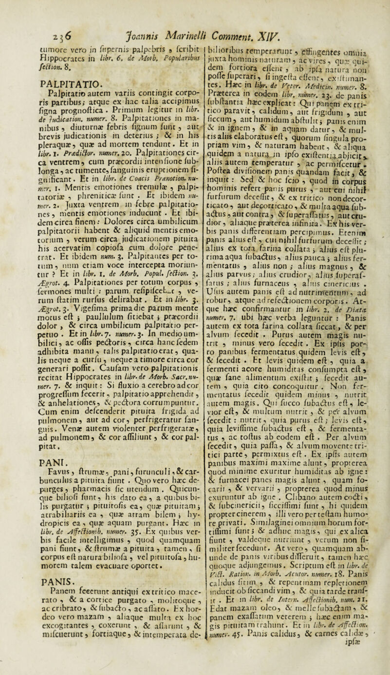 tumore vero in fu pernis palpebris 9 fcribit Hippocrates in libr, 6. de Morb, Popularibus fection. 8. PALPITATIO. Palpitatio aurem variis contingit corpo¬ ris partibus; atque ex hac talia accipimus ligna prognoftica . Primum legitur in libr. de }udication. numer. 8. Palpitationes in ma¬ nibus ? diuturna? febris lignum funt , aut brevis judicationis in deterius ; & in his pleraqua?, qua? ad mortem tendunt. Et in libr. i. Prxditfor. numer. io. Palpitationes cir¬ ca ventrem, cum pra?cordii intenfione fub- longa, ac tumente,fanguinis eruptionem fi- nificant. Et in libr. de Coacis Prmotion. nu- mrr. i. Mentis emotiones tremula? , palpi- tatoria? , phrenitica? funt . Et ibidem nu¬ mer. 2. juxta ventrem in febre palpitatio¬ nes , mentis emotiones inducunt . Et ibi¬ dem circa finem: Dolores circa umbilicum palpitatorii habent & aliquid mentisemo- torium , verum circa judicationem pituita his acervatim copiofa cum dolore pene¬ trat. Et ibidem mm. g. Palpitantes per to¬ rum, nuin etiam voce intercepta moriun¬ tur ? Et in libr. I. de Morb. Popul. fettion. 2, sEgrot. 4. Palpitationes per totum corpus , fermones multi ; parum, refipifcel..t , ve¬ rum ftatim rurfus delirabat. Et in libr. 3. sEgrot. 3. Vigeiima primadie parum mente motus eft i paullulum fitiebat j pra?cordii dolor , & circa umbilicum palpitatio per¬ petuo . Et in hbr. 7. numer. 3. In medio um¬ bilici, ac offis pedloris , circa hanefedem adhibita manu, talis palpitatio erat, qua¬ lis neque a curfu , neque a timore circa cor generari pofiit. Caufam vero palpitationis recitat Hippocrates in Ubr.de Morb. Sacr.nu¬ mer. 7. & inquit: Si fluxio a cerebro ad cor progreffum fecerit, palpitatio apprehendit, & anhelationes, & pecora corrumpuntur. Cum enim defeenderit pituita frigida ad pulmonem, aut ad cor, perfrigeratur fan- gnis. Vena? aurem violenter perfrigerare, ad pulmonem, & cor afliliunt, & cor pal¬ pitat, PANI. Favus, ftrume, pani, furunculi, & car¬ bunculus a pituita fiunt . Quo vero hec de¬ purges , pharmacis fic utendum . Quicun¬ que biliofi funt, his dato ea, a quibus bi¬ lis purgatur * pituitofis ea, que pituitam j atrabiliariis ea , que atram bilem i hy¬ dropicis ea, que aquam purgant. Hec in libr. de slffeftiomb. numer. 3?. Ex quibus ver¬ bis facile intelligimus , quod quamquam pani fiunt, & ftruma? a pituita, tamen, fi corpus eft natura bihofa , vel pituitofa, hu¬ morem talem evacuare oportet. PANIS. Panem fecerunt antiqui ex tritico mace¬ rato , & a cortice purgato , molitoque , accribrato, & lubadlo , ac aflato. Exhor- deo vero mazam , aliaque mult i ex hoc excogitantes , coxerunt , & afluunt , & mifcuerunt, fortiaque, & intemperata de¬ bilioribus temperarunt, effingentes omnia juxta hominis naturam , ac vires, qua? qui- dem fortiora effent , ab ipfa .natura'non pofle uiperari, fi ingcfta eflenr, exilfiman- tes. Ha?c in libr. de Veter. Medicin. numer. 8. Pra?terea in eodem libr. numer. 23. de panis fubftantia ha?cexplicat: Qui panem ex tri¬ tico paravit, calidum, aut frigidum , aut ficcum, authumidum abftuhtj panis enim & in ignem, & in aquam datur, & mul¬ tis alus elaboratus eft, quorum fingula pro¬ priam vim, & naturam habent, & aliqua quidem a natura m ipfo exiftcntj^ abjicit % alus autem temperatur , ac permifeetur - Poftea divifionem panis quandain facit, &: inquit : Sed & hoc fcio , quod in corpus hominis refert panis purus , aut cui nihil furfurum deceflit, & ex tricico non decor¬ ticato, aut decorticato, & multa aqua fub- adtus, aut contra, & fu pera fla tus, aut cru¬ dior, aliaque pra?terea infinita. Ex his ver¬ bis panis differentiam percipimus. Etenim panis alius eft, cui nihil furfurum decelfir; alius ex tora farina collata j alius eft plu- rimaaqua fubadlus, alius pauca 5 aliusfer- mentatus , alius non ; alius magnus , Sc alnis parvus; alius crudior, alnis fuperaf- fatus ; alius furnaceus , a!ms cinericius . Uf«s autem panis eft ad niifrimeiltum , ad robur, atque ad refedlionem corporis. At¬ que ha?c confirmantur in libr. 2. de Dirctci numer. 7. ubi ha?c verba leguntur : Panis autem ex tota farina collata ficcat, & per alvum feccdie . Purus autem magis nu¬ trit , minus vero fccedit . Ex ipfis por¬ ro panibus fermentatus quidem levis eft, & fecedit . Et levis quidem eft , quia a fermenti acore humiditas confumpta eft, qusr fane alimentum exiftit j feccdit au¬ rem , quia cito concoquitur . Non fer¬ mentatus fecedir quidem minus , nutrit: autem magis. Qui fucco fubadlus eft, le¬ vior eft, & multum nutrit , & per alvum fecedit : nutrit, quia purus eft; levis eft, quia leviftime fu badius eft , & fermenta¬ tus , ac tortus ab eodem eft . Per alviim fecedit, quia pafla, & alvum movente tri¬ tici parte, permixtus eft. Ex ipfis autem panibus maximi maxime alunt, proprerea quod minime exuritur humiditas ab igne: & furnacei panes magis alunt , quam fo¬ carii , & vervarii , proprerea quod minus exuruntur ab igne . Clibano autem codli, & fubcinericii, ficcifliini funt , hi quidem propter cinerem , illi vero per tertam humo¬ re privati. Similaginei omnium horum for- timmi funt» & adhuc magis, qui ex alica fiunt , valdeque nutriunt , verum non fi- militerfeccdunr. At vero, quamquam ab¬ unde de panis viribusdiTTeruit, tamen ha?c quoque adjungemus. Scriptum eft in libr. de Vift. Ration. in Morb. sic utor, numer. 18. Panis calidus firmi , & repentinam repletionem inducit ob ficcandi vim , & qu ia tarde tranf- ir . Et in libr. de Intern. slffefiionib. rmm. 21. Edat mazam oleo, & meile fu badiam , & panem exaffarum veterem } ha?c enim ma¬ gis pituitam trahunt. Et iu libr. de ^ffettior.. numer- 45. Pams calidus, & carnes caldae, - ipfae