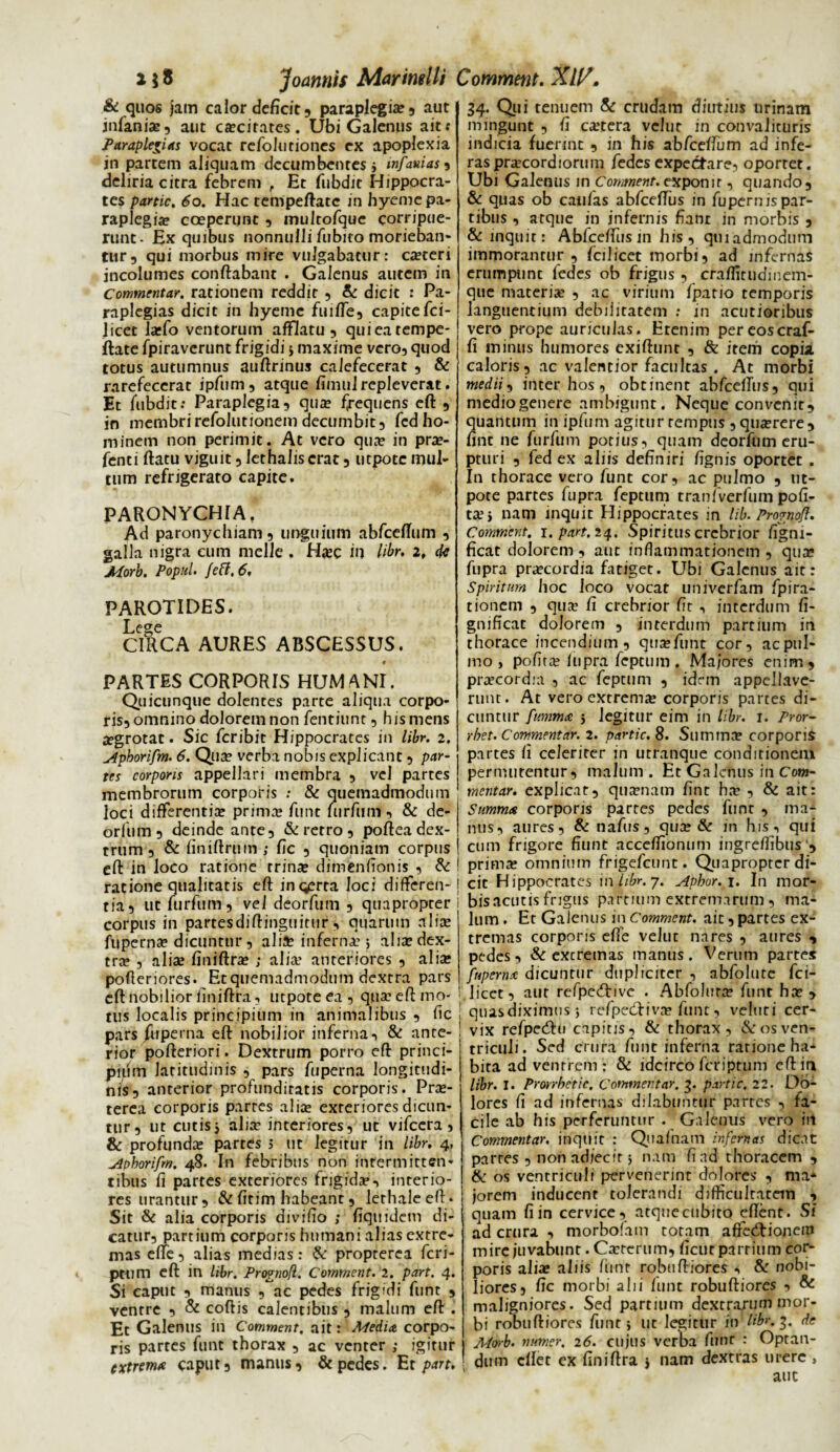 218 Joannis Marimlli Comment. Ali?. & quos jam calor deficit , paraplegia? , aut infania?, aut ca?cirates. Ubi Galenus aitf Paraplexias vocat refolutiones ex apoplexia in partem aliquam decumbentes j infamas , deliria citra febrem , Et fubdit Hippocra¬ tes partic. 60. Hac tempeftate in hyeme pa¬ raplegia? coeperunt , multofque corripue¬ runt- Ex quibus nonnulli fubito morieban¬ tur, qui morbus mire vulgabatur: ca?teri incolumes conflabant . Galenus autem in Commentar, rationem reddit , & dicit : Pa- raplegias dicit in hyeme fuilfe, capitefci- 1 icet la?fo ventorum afflatu, qui ea tempe¬ ftate fpiravcrunt frigidi j maxime vero, quod totus autumnus auftrinus calefecerat , & rarefecerat ipfum, atque fimu! repleverat. Et fubdit.* Paraplegia, qua? frequens eft , in membrirefolutionem decumbit, fcd ho¬ minem non perimit. At vero qua? in pra?- fcnti flatu viguit, lethalis erat, utpotc mul¬ tum refrigerato capite. PARONYCHIA. Ad paronychiam, unguium abfceffum , galla nigra cum meile . H«ee in libr, 2, de APorb. PopuU fefl, 6, PAROTIDES. Lecre CIRCA AURES ABSCESSUS. « PARTES CORPORIS HUM ANI. Quicunque dolentes parte aliqua corpo¬ ris, omnino dolorem non fentiunt, his mens jegrotat. Sic fer ibit Hippocrates in libr. 2. Aphorifm. 6. Qua? verba nobis explicant , par¬ tes corporis appellari membra , vel partes membrorum corporis : & quemadmodum loci differentia? prima? funt furfum, & de- orfiim, deinde ante, & retro , poflea dex¬ trum , & finiftrum ; fic , quoniam corpus eft in loco ratione trina? dimfenflonis , & ratione qualitatis eft ingerta loci differen¬ tia, ut furfum, vel deorfum , quapropter corpus in partesdiftinguirur, quarum nlia? fuperna? dicuntur, alia? inferna?; alia? dex¬ tra? , alia? finiftra? ; alia’ anteriores , alia? pofteriores. Et quemadmodum dextra pars eft nobilior finiftra, utpoteea, qua? eft mo¬ tus localis principium in animalibus , ftc pars fuperna eft nobilior inferna, & ante¬ rior pofteriori. Dextrum porro eft princi- pipin latitudinis , pars fuperna longitudi¬ nis, anterior profunditatis corporis. Pra?- terea corporis partes alia? exteriores dicun¬ tur, ut cutis j alia’ interiores, ut vifcera , & profunda? partes > ut legitur in libr. 4, Aphorifm. 48. In febribus non inrermitten- tibus fi partes exteriores frigida?, interio¬ res urantur, &fitim habeant, lethaleeft. Sit & alia corporis divifio ; fiquidem di¬ catur, partium corporis humani alias extre¬ mas effe, alias medias: & propterea feri- ptum eft in libr. Pro?nofl. Comment. 2. part. 4. Si caput , manus , ac pedes frigidi funt , ventre , & coftis calentibus , malum eft . Et Galenus in Comment, ait: Media corpo¬ ris partes funt thorax , ac venter ; igitur extrema caput, manus, & pedes. Er part. 34. Qui tenuem & crudam diutius urinam mingunt , fi ca?tera velur in convalituris indicia fuerint , in his abfceftum ad infe¬ ras pra?cordiorum fedesexpectare, oportet. Ubi Galenus in Comment. expon 1 r, quando, & quas ob caulas abfceffus in fupernispar- tibus, atque in infernis fiant in morbis , & inquit: Abfceffus in his, qui admodum immorantur, fcilicet morbi, ad infernas erumpunc fedes ob frigus , craffitudinetn- que materia? , ac virium fpario temporis languentium debilitatem : in acutioribus vero prope auriculas. Etenim pereoscraf- fi minus humores exiftunt , & item copia, caloris, ac valentior facultas . At morbi medii, inter hos, obtinent abfcelTus, qui mediogenere ambigunt. Neque convenit, quantum in ipfum agitur tempus ,qua?rere, fint ne furfum potius, quam deorfum eru¬ pturi , fed ex aliis definiri fignis oportet . In thorace vero funt cor, ac pulmo , nt- pote partes fupra feptum tranfverfiim poli¬ ta? > nam inquit Hippocrates in lib. Prornoft. Comment. 1. part. 24. Spiritus crebrior figni- ficat dolorem, aut inflammationem , qua? fupra pra?cordia fatiget. Ubi Galenus ait: Spiritum hoc loco vocat Liniverfam fpira- tionem , qua? fi crebrior ftt , interdum fi- gnificat dolorem , interdum partium in thorace incendium, qtia?Tunt cor, acptil- mo , pofita? fupra feptum . Majores enim, praecordia , ac feptum , idem appellave¬ runt. At vero extrema? corporis partes di¬ cuntur fumma 5 legitur eim in libr. 1. Pror- rhet. Commentar. 2. partic. 8. Summa? corporis partes fi celeriter in utranque conditionem permutentur, malum . Et Galenus in Com¬ mentar. explicat, qua?nam fint ha? , & ait: Summa corporis par res pedes funt , ma¬ nus, aures, & nafus, qua? & in his, qui cum frigore fiunt acceflionum ingreffibus , prima? omnium frigefeunt. Quapropter di¬ cit Hippocrates in libr. 7. Apharei. In mor- bisacutis frigus partium extremarum, ma¬ lum . Et Galenus in Comment. ait, partes ex¬ tremas corporis effe velut nares , aures , pedes, & excremas manus. Verum partes fuperna dicuntur dupliciter , abfolutc fci- licct, aut refpe&ive . Abfolura? funt ha?, quas diximus 5 refpecftivn? funt, veluti cer¬ vix refpecftu capitis, & thorax, & os ven¬ triculi. Sed crura funt inferna ratione ha¬ bita ad ventrem ; & idcirco feriptum eft in libr. I. Prorrbetic. Commentar. 3. partic, 22. Do¬ lores fi ad infernas dilabuntur partes , fa¬ cile ab his perferuntur . Galenus vero in Commentar. inquit : Quafnam infernas dicat partes , non adjecit 5 nam fi ad thoracem , & os ventriculi pervenerint dolores , ma¬ jorem inducent tolerandi difficultatem , quam fi in cervice, atque cubito eflent. Si ad crura , morbofam totam affecftionein mire juvabunt. Carterum, fient parrium cor¬ poris alia? aliis /iinr robuftiores , & nobi¬ liores, fic morbi alii funt robuftiores , & maligniores. Sed partium dextrarum mor¬ bi robuftiores funt} ut legitur in libr. 3. de A/orb. numer. 26. cujus verba funr : Optan¬ dum cflet ex finiftra $ nam dextras urere , auc