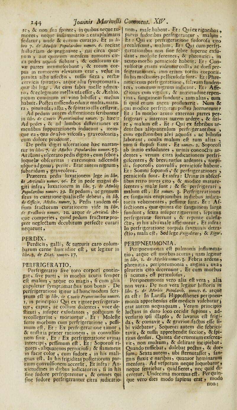 rc, & non fua /ponte, in quibus neque tu¬ mores, neque inflammatio a cataplafmatis fedaturj unde & eorum curatio. Et in li¬ bro 7. de APorbis Popularibus numer. 6. recitat hiftoriam de prtegnante , ,cui circa quar¬ tum , aut quintum menfem tumores cir¬ ca pedes aquofi fiebant , oculorum ca¬ va: partes intumefcebant , & totum cor¬ pus in rumorem elevatum erat , vellit in pituita alba atfe<ftis , tuflis fic.ca , recfta? cervicis fpiratio-, atque alia fymptomara, quae ibi lege . At cum fabis meile admix¬ to, &eclegmate mellis ufaeflet, & AErhio. picum cuminum in vino bibiifet , melius habuit. Poftea tuffiendoeduxit multa,matu¬ ra , pittiitofa, alba , & fpiratio illa ce/favit. Ad pedum autem diftentiones fcribuntur in libr. de Coacis Promotionibus numer. 5. htec : Ad pedes , ik ad lumbos diftentiones ex menlibus fuppurarionem inducunt , item- que ea, qua; dealvo vifeofa, graveolentia, cum dolore prodeunt . De pedis digiti ulceratione ha?c narran¬ tur in libr. 7. de APorbis Popularibus numer. 53. Ariftoni, ulcerato pedis digito, cum febre, loquela» obfcuritas : carcinoma adfcendit ufquead genu} periit. Erat autem nigrum , fubaridum , graveolens. Pra?terea pedis luxationem lege in libr. ie Aniculis numer. c,6. Et in pede magni di¬ giti infra, luxationem in libr. 5. de APorbis Popularibus numer. 29. Et pedum, ac genuum jfitus in curatione qualis elle debeat, in lib. de Officia. APedic. numer. '2. Pedis tandem of- fium fra&orum curatiopem vide in libr. de Fra&uris numer. 10. atque de Articul. ibi- que comperies, quod pedum fradhira?pro¬ pter negle&um decubitum perfedfie curari nequeunt 9 PERDIX. Perdicis, galli, & ti?rturis caro colum¬ barum carne humidior eft , ut legitur in libr. 2. de Diat. numer. 17. PERFRIGER ATIO. Perfrigeratio five toto corpori contin¬ gat, /ive parti , in morbis acutis femper eft malum , atque eo magis, fi cum aliis populetur fymptomaribus non bonis . De perfrigeratione igitur ad hunc modum fcri- ptlllTi eft in libr. de Coacis Praenotionibus numer. 1. in principio: Qui ex rigore perfrigeran¬ tur, caput, ac collum dolentes, vocede- ftituti , infuper exfudantes , poftquam fe recollegerint , moriuntur . Et : Molefte lerre morbum cum perfrigeratione , peffi- imim eft. Er : Ex perfrigeratione timor , & triftitia prterer rationem , in convulfio- nem finit . Er ; Ex perfrigeratione urinas intercipi, pcflimum eft . Et: Soporofi ri¬ gores ,aliquatenusperniciofi; & flammetis in facie color , cum fudore , in his mali¬ gnus eft. In his frigiditas pofteriorum par¬ tium convulfioncm accerfit. Et infra: An¬ xietudines in diebus judicatoriis , fi in his fine fudore perfrigerentur , & omnes qui fine fudore perfrigerantur citra judicatio- nem, male habent. Et: Qui ex rigoribus , parvis fudoribus perfrigerantur , malum . Et : Qui ex perfrigeratione fudorofa cito recalefcunt, malum. Er: Qui cumperfri- gerationibus non fine febre fuperne exfu- dant, molefte ferentes, &: phrenitici, in actito morbo permeiofe habent: Et: C011- vulforiae etiam videntur colli, ac dorfiper- frigerationes , imo etiam totius corporis. In his midtiones pelficnIofa;funr. Et .-Phre¬ nitici cum perfrigeratione , fiilivain funden¬ tes, vomitum nigrum indicant. Et: Affc- cftiones cum vigiliis, &: anxietudine repen¬ tina, fanguinem fundunt, tum alias, tum fi quid etiam aurea profluxerit . Num & qui modice perfrigerari poftea horruerunt? Et : In morbo acuto externas partes per¬ frigerari , internas autem ardere , & fiti- re , malum eft . Ec : Qui ex febribus ar¬ dentibus aliquantulum perfrigerantibus , cum egeftionibus alvi aquofis , ac bihofis laborant, oculis malum eft tum alias , tum fi ftupidi fiant . Et numer. 2. Soporofi ab initio exfudantes , urinis concodns ar¬ dentes , verum citra judicationem perfri- gefcentes, & brevi rurfus ardentes, rprpi- di, foporofi, convulfi, perniciofe habent. Et: Somni foporofi ,* & perfrjgerationes , perniciofa funr. Etinfra: Urina; in abfcef- fibus retro aures cito , & modice mature- fcentes , mala; funt ; & fic perfrigerari , malum eft . Et numer. 3. Perfrigerat ioties ex fanguinis eruptionibus in diebus judica¬ toriis vehementes, peffima? fijnt. Et: Af- fecftiones, qua» quinta die fanguinem large fundunt, fexta infuper riguerunt, fepnma perfrigerate fuerunt , & repente calefa- dte, in his alvi male afficiuntur . Etinfra; In perfrigeratione torpida fanguinis detra- (ftio, mala eft. Sed lege Frigiditas, & Figor, PERIPNEUMONIA. Pcripneumonia eft pulmonis inflamma¬ tio, atque eft morbus acutus y ngm legitur in libr. 1. de AP orbis numer. 3. Febris ardens, phrenitis, peripneumonia, angina, uva, pleuritis cito decernunt , Et cum morbus fi acutus, eft periculofus. Peripneumonia vero alia eft vera , alia non vera. De non vera legitur fiiftoria in libr. 5. de AForbii Popularib. numer. 6. atque ea eft : In Larifta Hippofthenes peripneu¬ monia apprehenfus efte medicis videbatur j erat autem nequaquam . Verum principio lucftans in duro loco cecidit fupjnus , ad- verfario ipfi illapfo , & lavatus eft frigi¬ da, & coenavit , & gravior fadtus elfe ti¬ bi videbatur. Sequenti autem die febrici¬ tavit, & tuffis apprehendit ficcior, &fpi- ritusdenfus. Quinta die cruentum exferea- vit, non multum, & delirare incipiebat. Quando tuffiebat, dolebat pecftus, & dor- fum. Sexta autem, ubi fternutaflet , fan- guis fluxit e naribus, quatuor heminarum menfufa- Ad vefperam neque loquebatur , neque fentiebat, quid fieret, nec quid di¬ ceretur. Undecima mortuus eft. Per quin¬ que vero dies modo fapiens erat 5 modo non;