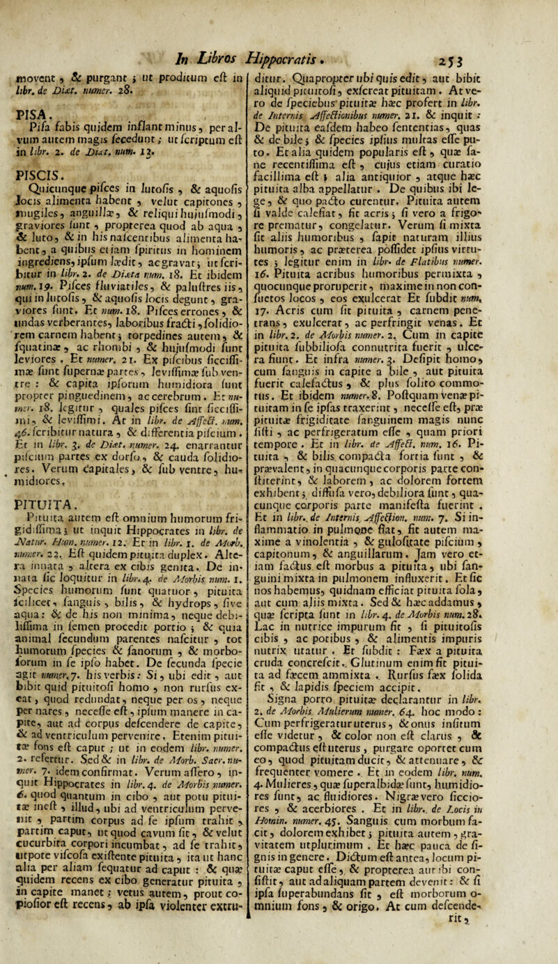 movent 9 & purgant > ut proditum eft in libr. d? numer. 28. pisa. ; Pifa fabis quidem inflant minus, per al¬ vum autem magis fecedum; ut fcrjptum eft in /i&r. 2. de num. 13. PISCIS. Quicunque pifces in lurofis , & aquofis Jocis alimenta habent , velut capitones , mugiles, anguilla, & reliquihujufmodia graviores funt , propterea quod ab aqua , & luto, & in hisnafcenribus alimenta ha- bene, a quibus etiam fpirirus in hominem ingrediens,ipfum Ja?dit, aegravarj ueferi- bitur in libr. 2. de Diaita num. 18. Et ibidem nutn.19• Pifces fluviatiles, & paluftres iis , qui in Jucofis , & aquofis locis degunt, gra¬ viores funt. Et num. 18. Pifces errones , & undas verberantes, laboribus fradfi ^olidio¬ rem carnem habent * torpedines autem, & fquatina?, ac rhombi , & hujufmodi funt leviores , Et numer. 21. Ex pifcibus ficciffi- ma? funt fuperna? partes, Jeviffima? fub ven¬ tre : & capita ipforutn humidiora funt propter pinguedinem, ac cerebrum. E: nu¬ mer. 18. legitur , quales pifces fint ficcifii- mi, & Ieviftjmi. At in libr. de siffeff. >,um. 46. feribitur natura , & differentia pifcium . Et in libr. 3. de Duft. numer. 24. enarrantur pifcium partes ex dorfo , cauda /olidio¬ res. Verum capitales, & fu b ventre, hu-. inidiores, PITUITA. Pituita autem eft omnium humorum fri- gidiftim.3i ut inquit Hippocrates in libr. de IVatnr. Htm. numer. 12. Et in libr. 1. de Morb._ numer. 22* Eft quidem pituita duplex. Alte¬ ra innata , altera ex cibis genita. De in* nata fic loquitur in libr.4. de A/orbis num. 1. Species humorum funt quaruor, pituita fcihcet-» fanguis, bilis, & hydrops, live aqua: Sc de his non minima, neque debi- liftima in femen procedit portio j & quia animal fecundum parentes nafeitur , tot humorum fpecies & fanorum , & morbo- lorurn in fe ipfo habet. De fecunda fpecie agit num.ei\’j. his verbis.- Si, ubi edit, aut bibit quid pituirofi homo , non rurfus ex¬ eat, quod redundat, neque per os, neque per nares, necefte eft, ipfum manere in ca¬ pite, aut ad corpus defeendere de capite, & ad ventriculum pervenire, Etenim pitui¬ ta? fons eft caput ; ut in eodem libr. numer. 2. refertur. Sed& in libr. de Morb. Sacr.nu- tner. 7. idem confirmat. Verum affero, in¬ quit Hippocrates in libr. 4. de Morbis numer. 6. quod quantum in cibo , aut potu pitui¬ ta? ineff , illud, ubi ad ventriculum perve¬ nit , partirn corpus ad fe ipfum trahit partim caput, ut quod cavum fit, &veluc cucurbita corpori incumbat, ad fe trahit, ntpore vifcofa exiftence pituita , ita ut hanc alia per aliam fequatur ad caput : & qua? quidem recens ex cibo generatur pituita , in capite manet;, vetus aurem, prout co- piofior eft recens, ab ipfa violenter extru¬ ditur. Quaproptcrubiquisedit, aut bibit aliquid pmnto/i, exfereat pituitam . Atve- ro de fpeciebus’ pituita? ha?c profert in libr. de Internis slffefficmbus numer. 21. & inquit .' De pituita eafdem habeo fententias, quas & de bile 5 & fpecies ipfius multas efte pu¬ to. Et alia quidem popularis eft, qua? fa- ne recentiftima eft , cujus etiam curatio facillima eft i alia antiquior , atque ha?c pituita alba appellatur . De quibus ibi le¬ ge, & quo pacfto curentur. Pituita autem fi valde calefiat, fit acris j fi vero a frigo¬ re prematur, congelatur. Verum, fi mixta fic aliis humoribus , fapir naturam illius humoris, ac pra?terea poflidet ipfius virtu¬ tes 5 legitur enim in libr. de Flatibus numer. 16. Pituita acribus humoribus permixta , quocunque proruperit, maxime in noncon- fuetos Jocos , eos exulcerat Et fubdit num, 17. Acris cum fit pituita , carnem pene¬ trans, exulcerat, ac perfringit venas. Ec in libr. 2. de Morbis numer. 2, Clim in capite pituita fubbiliofi connutrita fuerit , ulce¬ ra fiunt. Et infra numer. 3. Defipit homo, cum fanguis in capite a bile , aut pituita fuerit calefadtus , & plus folito commo¬ tus. £t ibidem numer.2. Poftquamvena?pi¬ tuitam in fe ipfas traxerint, neceffe eft, pra? pituita? frigiditate fanguinem magis nunc fifti , ac perfrigeratum efte , quam priori tempore . Et in libr. de vlffeft. num. 16. Pi¬ tuita , & bilis compadfta fortia funt , & pra?valent, in quacunquecorporis parte con* ftiterint, & laborem, ac dolorem fortem exhibent y difttifa vero, debiliora funt, qua¬ cunque corporis parte manifefta fuerint . Et in hbr., de Internis effeti ion. num. 7. Si in¬ flammatio in pulmone fiat, fit autem ma¬ xime a vinolentia , & gujofirate pifcium , capitonum, & anguillarum. Jam vero et¬ iam fatftus eft morbus a pituita, ubi fan- guini mixta in pulmonem influxerit. Et fic nos habemus, quidnam efficiat pituita fola , aut cum aliis mixta. Sed& ha?c addamus, qua? feripta funt in libr. 4. de Morbis num. 28. Lac in nutrice impurum fit , fi pituitofis cibis , ac potibus , & alimentis impuris nutrix utatur . Er fubdit : Fa?x a pituita cruda concrefcit.. Glutinum enim fit pitui¬ ta ad fa?cem ammixta . Rurfus fa?x lolida fit , & lapidis fpeciem accipit. Signa porro pituita? declarantur in libr. 2. de Morbis Mulierum numer. 64. hoc modo : Cum perfrigeraturuterus, &onus infirum efte videtur , & color non eft clarus , <9c compadhis eftuterus , purgare oportet cum eo, quod pituitam ducit, & attenuare, & frequenter vomere . Et in eodem libr. num. 4. Mulieres , qua? fuperalbida?funt, humidio- res funt, ac fluidiores. Nigravero ficcio- res , & acerbiores . Ec in libr,. de locis in Homin. numer. 4j. Sanguis cum morbum fa¬ cit, dolorem exhibet 5 pituita autem, gra¬ vitatem utplurimum . Et ha?c pauca de fi- gnis in genere. Di(ftum eft antea, Jocum pi¬ tuita? caput efte. Si propterea aut ibi con- fiftit, aut ad aliquam partem devenit: & fi jpfa fuperabundans fit , eft morborum o- mniuin fons, & origo. Ac cum defeende-.