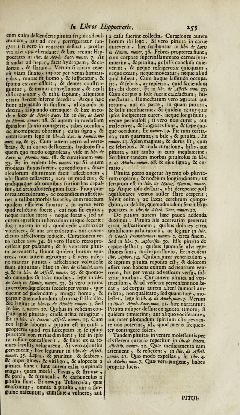 cum enim defeenderit pituita frigida ad pul¬ monem 5 aut ad cor , perfrigeratur fan- guis 5 fi vero in ventrem defluat , proflu¬ via alvi apprehendunt; & ha?c recitat Hip¬ pocrates m libr. de Morb, Sacr. nimer, 7. At ii vadat ad hepar 3 facit hydropem, & ca¬ lorem , & flatum . Verum fi aliam cepe¬ rit viam fluxio, utpore per venash^mati- tidas 9 mutus fit homo , & fuffocatur, & fpurna ex ore effluit , & dentes conftrin- guntur , & manus convelluntur , & oculi diftorquentur, & nihil fapiunt, aliquibus etiam ftercus inferne feccdit. Atque hsec fiunt aliquando in finiftra , aliquando in dextra, aliquando utrinque: & ha?c ineo^ dem Joco de Morbo Sacr. Et jn libr. de Locis in Homin. numer, 18. Si aurem in medullam /pinalem fluxio contigerit, tabes occulta, ac inconfpicua oboritur } cujus figna , & curationem lege in hbr.de Loc, in Homin.m- met. 29. & 35. Cum autem retro ad verte¬ bras, & in carnes defluxerit, hydrops fit, quem quo modo cognofcas , vide in libr. de Locis in Homin. num. 18. & curationem num. 33. Et in eodem libr. numer. 19. Si autem modicus fluxus fuerit, coxendicum, & ar¬ ticulorum diuturnam facit afte<5tionem , ubi fluere ceflaveritj nam ut modicus, & undiquaque ab omnibus fortioribus depul- fus, ad articulos refugium facit. Fiunt prae¬ terea articulorum , ac coxendicum affectio¬ nes a talibus morbis fanatis, cum morbum quidem efficiens fanatur , in carne vero quid relictum fuerit, cui non fit exitus , neque rurfus intro , neque foras , fed ad cutem egreffum tuberculum utique fecerit fugit autem in id , quod cedit , articulos videlicet, & aut articulorum, aut coxen¬ dicum affectiones inducit. Curationem ve¬ ro habes, num. 34. Si vero fluxio retropro- cefferit per palarum, & in ventrem pitui¬ ta pervenerit, fluunt quidem horum ven¬ tres, non autem aegrotant 5 fi vero infer¬ ne maneat pituita , affectiones volvulofa? fiunt diuturna»,. Ha?C in libr. de Glandul.mnu 9, & in libr. de Affeft. numer. 25. & quomo¬ do curandus fit talis morbus , lege in libr. de Locis in Homin. numer. 32. Si vero pituita jn cerebro liquefeens fecedit per venas , qua; ducunt ad pudendum , mingit homo , & patitur quemadmodum aburime ftillicidio. Sic legitur in libr. 2. de Morbis numer. 1. Sed in libr. r. numer. 27. Quibus in veficam con¬ fluit quifl pituita?, craffa urina mingitur . Et in libr. de Interm ^dffeft. numer. ij. Cum ren lapide laborat , pituita eft in caufa , propterea quod ren fufeeptam in fe ipfum pituitam non rurfus dimiferit, fed in ipfo in toffum concalluerit , & fiunt ex ea te¬ nues lapilli, velutarenaSi veroadeutim pervenerit , ha?c leguntur in libr. de Affeft, mumer. 3*. Lepra, & pruritus, & fcabies , & impetigines, & vitiligo , & alopecia a pituita fiunt; funt autem talia turpitudo *nagis, quam morbi . Favus , & ftruma? , & pani, & furunculi , & carbunculus a pituita fiunt. Ec num.34. Tubercula, qua? cnafeuntur , omnia a pituita , aut a fan- €«inc nafcunwr, cum lanea vulnere, aut a cafu fuerint coJJecfta. Curationes autem horuni ibi lege . Si vero pituita in carne quieverit , ha?c feribuntur in libr. de Locis in Homin, nimer. 38. Febres propterea fiunt, cum corpore fuperinflammaro carnes intu¬ muerint , & pituita, ac bilis conclufa quie¬ verint , & neque refrigeretur quicquam , neque exeat, neque moveatur, neque aliud quid fubeat. Cum itaque laffitudo occupa, rit, & febris , ac repletio, quid faciendum fit, ibi docet . Ec in libr, de Affeft, num. 17. Cum corpus a fole fuerit calefadtum , hu- medtacur . Humedfatum vero a?grotat aut totum, aut ea parte, in quam pituita, & bilis incubuerint. Si quidem igitur quis ipfos incipientes curet, neque iongifiunc, neque periculofi 5 fi vero non curet , aut male curet, & longiores fiunt, &fa?pequo- que occidunt. Et humer. 19. Fit tum tertia¬ na, tum quartana, a bile , & pituita . Et numer. 21.Splen magnus, Sc durus fit, cum ex febribus, & mala curatione, bilis,aut pituita , aut ambo in eum incubuerint. Scribitur tandem morbus pituitofus in libr. 2. de Morbis numer. 68. & ejus figna, & cu¬ ratio , Pituita porro augetur hyeme ob pluvia¬ rum copiam , & no&ium longitudinem; ut feriptum eft in libr. de Natur, Human,. numer. 14. Atque ipfa defluit, ubi derepentepoft aquilonares ventos aufter flare coeperit i folvit enim., ac laxat cerebrum compa¬ rum , ac debile, quemadmodum fent.it Hi?' pocrates in libr. de Morb. Sacr. numer. 10. Dc pituita autem hxc pauca addenda duximus . Pituita his acervatim penetrat circa judicationem , quibus dolores circa umbilicum palpitatorii 5 ut legitur in libr. de Coacis Promotionibus numer. 2. circa finem. Sed in libr, 7.. Apborifm. ^o.. His pituita de capite defluit, quibus fpumofir alvi ege- ftionesfunt, in alvi profluvio. Et in eodem libr. Apbor.^4. Quibus.inter ventriculum , & feptum pituita repofita eft , & dolorem affert non habens exitum ad neutrum ven¬ trem, his per venas ad veficam verfa, fol- vitur morbus . Cur autem pituita ad ven¬ triculum , & ad veficam perveniens nonla?- dat , ad corpus autem alteri humori am- inixta, nonqualitate, fed quantitate , mo¬ le ftet, lege in lib. 4. de Morb.num.y. Verum inlib. de Morb. Sacr. num. 11. ha?c narrantur; Pituita infuper defluit ex ignoto timore, fi quidem timuerint, aut aliquo vociferante, aut inter plorandum fpiritum cito revoca¬ re non poterint, id, quod pueris frequen¬ ter contingere folet. Tandem pituita? in ventre moleftantisper clyfterem curatio reperitur in lib.de Intern, Affeftib. numer. 22. Qia? medicamenra eam attenuent , & reficcent, in libr.. de Affeff. numer. 21. Quo modo expellas , in libr. 4. de Morbis num. 7, Qua? vero purgent, habes propriis locis. PITUI-