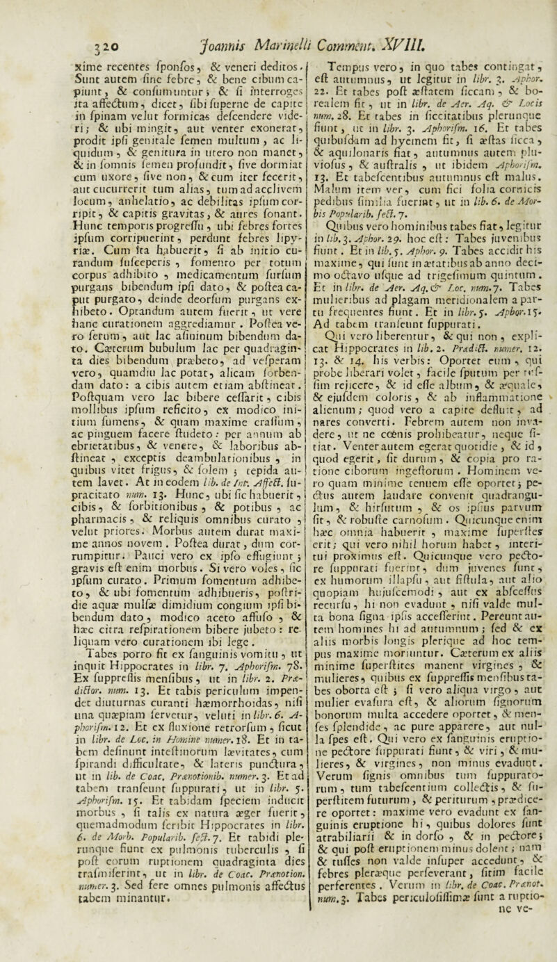 ?2o j ocimis May melli Comment. XVlll. xime recentes fponfos, & veneri deditos. Snnt autem fine febre, & bene cibum ca¬ piunt, & confumuntur s & fi interroges itaaffedhim, dicet, fibi fuperne de capite in fpinam veJut formicas defcendere vide¬ ri; & ubi mingit, aut venter exonerat, prodit ipfi genitale femen multum , ac li¬ quidum , & genitura in mero non manet, & in iomnis femen profundit, five dormiat cum uxore, five non, & cum iter fecerit, aut cucurrerit tum alias, tum ad acclivem locum, anhelatio, ac debilitas ipfumcor¬ ripit, & capitis gravitas, & aures fonant. H unc temporis progreftu , ubi febresfortes ipfum corripuerint, perdunt febres lipy- ria?. Cum fta habuerit, fi ab initio cu¬ randum fufceperis , fomento per totum corpus adhibito , medicamentum furfum purgans bibendum ipfi dato, & poftea ca¬ put purgato, deinde deorfum purgans ex¬ hibeto. Optandum autem fuerit, ut vere hanc curationem aggrediamur . Poftea ve¬ ro ferum, aut lac afininum bibendum da¬ to. Coterum bubulum lac per quadragin¬ ta dies bibendum praibeto, ad vefperam vero, quamdiu lac potat, alicam lorben- dam dato: a cibis autem etiam abftineat. Poftquam vero lac bibere ceftarit, cibis mollibus ipfum reficito, ex modico ini¬ tium fu mens, & quam maxime cralfum , ac pinguem facere ftudeto: per annum ab ebrietatibus, & venere, & laboribus ab¬ ftineat , exceptis deambulationibus , in quibus vitet frigus, & folem 5 tepida au¬ tem lavet. At in eodem lib. de fr.tr. suffeti, fu- pracitato num. 13. Hunc, ubi fic habuerit, cibis, & forbitionibus , & potibus, ac pharmacis, & reliquis omnibus curato , velut priores. Morbus autem durat maxi¬ me annos novem . Poftea durat, dum cor¬ rumpitur. Pauci vero ex ipfo effugiunt 5 gravis eft enim morbus. Sivero voles, fic ipfum curato. Primum fomentum adhibe¬ to, & ubi fomentum adhibueris, poftri- die aqua? mulfa? dimidium congium ipfi bi¬ bendum dato, modico aceto affufo , & ha?c citra refpirationem bibere jubeto : re¬ liquam vero curationem ibi lege . Tabes porro fit ex fanguinis vomitu , ut inquit Hippocrates in libr. 7. Apborifm. 78. Ex fupprefiis menfibus, ut in libr. 2. Prx- difior. num. 13. Et tabis periculum impen¬ det diuturnas curanti homorrhoidas, nifi lina quaepiam fervetur, veluti in libr. 6. A- pborifm. 12. Et ex fluxione retrorfum , ficuc in libr. de Loc. in Homine numer.18. Et in ta¬ bem definunt inteftinorum levitates, cum fpirandi difficultate, & lateris puneftura, Ut m lib. de Coae, Pncr.otionib. numer.3. Et ad tabem tranfeunt fuppurati, ut in libr. 5. Aphurifm. 15. Et tabidam fpeciem inducit morbus , fi talis ex natura aeger fuerit, quemadmodum feribit Hippocrates in libr. 6. de Aforb. Popularib. feUl.]. Et tabidi ple- runque fiunt ex pulmonis tuberculis , fi poft eorum ruptionem quadraginta dies trafmiferint, ut in libr. de Coae. Prxnotion. numer. 3. Sed fere omnes pulmonis affedtus tabem minantur. Tempus vero, in quo tabes contingat, eft autumnus, ut legitur in libr. 3. Apbor. 22. Et tabes poft aeftatem ficcam , & bo¬ rea lem fic , ut in libr. de Aer. Aq. & Locis num, 28. Et rabes in ficcitatibus plerunque fiunt, ut in libr. 3. Apborifm. 16. Et tabes quibufdam ad hyeinem fit, fi oftas ficca , & aqmlonaris fiat, autumnus autem plu- viofus , & auftralis , ut ibidem Apborifm. 13. Et tabefeentibus autumnus eft malus. Malum item ver, cum fici folia cornicrs pedibus fimilia fuerint, ut in lib. 6. de Mor¬ bis Popularib. fefl. 7. Quibus vero hominibus tabes fiat, legitur in lib. 3. Apbor. 29. hoc eft: Tabes juvenibus fiunt. Et in lib. 5. Apbor. 9. Tabes accidit his maxime, qui fune in oratibus ab anno deci¬ mo odtavo ufque ad trigefimum quintum. Et in libr. de Aer. Aq.& Loc. num.’]. Tabes mulieribus ad plagam meridionalem a par¬ tu frequentes fiunt. Et in libr.5. Apbor.1?« Ad rabtm tranleunt fuppurati. Q11 vero liberentur, & qui non, expli¬ cat Hippocrates in lib. 2. Pradifl. numer. 12. 13. & 14. his verbis: Oportet eum, qui probe liberari voler, facile fputum per ruf¬ ii m rejicere, & id efte album, & aequale, &■ ejufdcm coloris, & ab inflammatione alienum; quod vero a capite defluit, ad nares converti. Febrem autem non inva¬ dere, ut ne coenis prohibeatur, neque fi¬ dat. Venterautem egerat quotidie , & id , quod egerit, fit durum, & copia pro ra¬ tione ciborum ingeftorum . Hominem ve¬ ro quam minime tenuem efte oportet5 pe¬ dtus aurem laudare convenit quadrangu¬ lum, & hirfutum , & os ipftus parvum fit, &robufte carnofum . Quicunque enim hoc omnia habuerit , maxime fuperftes erit; qui vero nihil horum habet, interi¬ tui proximus eft. Quicunque vero pecfto- re fuppnrati fuerint, dum juvenes fune, ex humorum illapfu, aut fiftula, aut alio quopiam hujufccmodi , aut ex abfceftus recurfu , hi non evadunt , nifi valde mul¬ ta bona figna ipfis acceflerinr. Pereunt au¬ tem homines h 1 ad autumnum; fed & cx alus morbis longis pferique ad hoc tem¬ pus maxime moriuntur. Coterum ex aliis minime fuperftites manent virgines , & mulieres, quibus ex fuppreftis menfibus ta¬ bes oborta eft j fi vero aliqua virgo, aut mulier evafura eft, & aliorum fignorum bonorum multa accedere oportet, & men- fes fplendide, ac pure apparere, aur nul¬ la fpes eft. Qui vero ex fanguinis eruptio¬ ne pecftore fuppurati fiunt, & viri, & mu¬ lieres, & virgines, non minus evadunt. Verum fignis omnibus tum fuppuraro- rum, tum tibefcenrium colledtis, & fu- perftitem futurum , (k periturum , prodice¬ re oportet: maxime vero evadunt ex fan¬ guinis eruptione hi, quibus dolores funt atrabiliarii & in dorfo , & in pedtore, & qui poft eruptionem minus dolent; nam & ruftes non valde infuper accedunt, & febres pleroque perfeveranr, fitim facile perferentes . Verum in hbr. de Coae. Pranot. num.3. Tabes periculolilfimo fune a ruptio¬ ne ve-