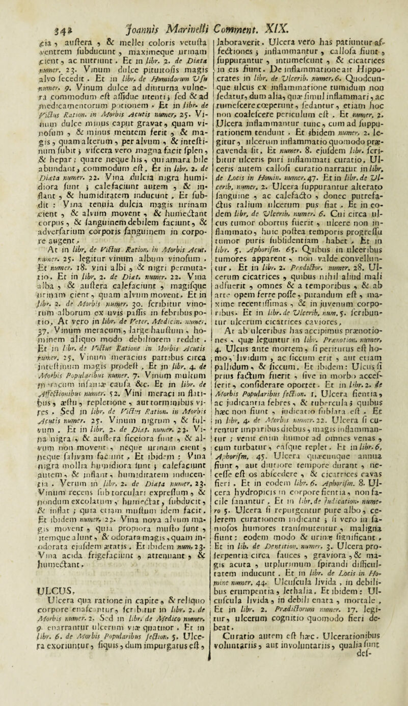 <cia , auftera 5 & melici coloris vetufla ventrem fubducunc , maximeque urinam .cient 5 ac nutriunt . Et m libr. 2. de Dixta numer. 23. Vinum dul.ce pituitofis magis alvo fecedit , Et in libr. de Hutnidorum V fu numer. 9. Vinum dulce ad diuturna vulne¬ ra commodum efl aflidue utenti j fed & ad .medicamentorum potionem • Et in libr. de fsiUhs Ration. in Morbis acutis numer> 25. Vi¬ num dulce minus caput gravat, quam vi- nofum , & minus mentem ferit , & ma¬ gis, quamalterum, per alvum , & intefti- num fubir y vifcera vero magna facit fplen, ,& hepar; quare neque his, qui amara bile abundant , commodum eft. Er in libr. 2. de Dictta numer. 22. Vina .dulcia nigra humi- diora funt i calefaciunt autem , & in¬ flant , & humidiratem inducunt , Er fub- dit : Viria tenuia dulcia magis urinam cient , & alvum movent , & humedtant corpus, &/anguincm debilem faciunt, & adverfarium corporis /angui nem in corpo¬ re augent,. At in libr. de l/iflus Ration. in Morbis Ac ut. numer. 25. legitur vinum album vinofum . Et numer. 18. vini albi _, & nigri permuta¬ tio. Et in libr. 2. de Diat. numer. 22. Vina alba , & auftera calefaciunt , magifque urinam cient, quam alvum movent. Et in fbr. 2. de Morbis numer. 30. fcribitur vino¬ rum alborum ex uvis pallis in lebribuspo- tio. At vero in libr. de reter. Medicin. numer. yj. Vinum meracum., large hauftuin , ho¬ minem aliquo modo debiliorem reddit . Et in libr. de P^iftus Ratione in Morbis Acutis rumor. 25. Vinum meracius partibus circa jnteflinum magis pr.odefl . Er in libr. 4. de AJorbis Popularibus numer. 7. Vinum multum *n Macum infama? cauft &c. Er in libr. de ydffcftionibus numer. 52. Vini meraci in flati¬ bus, a?flu, repletione , aut torjnitjibus vi¬ res . Sed in libr. de nflus Ration. in Morbis ^cutis numer. 25*. Vinum nigrum , & ful¬ vum . Et in libr. 2. de Dictp. numer. 2 2- Vi- ua nigra , & au Atra flcciora funt , & al¬ vum non movent , neque urinam cient , eque faljvam facuinr . Et ibidem ; Vina nigra mollia humidiora iunt j calefaciunt putem, & inflant, humidiratem in.duecn- jtia . Verum in libr. 2. de Dictpa numer. 23. Vinum recens fub torculari expreflum 5 & nondum cxcolatnm g hpinedtar, fubducit, inflat ; quia etiam muflum idem facit. Et ibidem numer, 22. Vina noya alvum ma¬ gis movent , quia propiora mu flo /unr , jtemque alunt, & odorata magis,quam m* odorata ejufdem aratis . Er ibidem num, 23. Vina acida /rigefaciunt , attenuant , & Jaumedtant. ULCUS. Ulcera qua rationem capite, & reliquo corpore ena/c ntur, /crib.tur 111 libr, 2. de ■ Morbis numer. 2. Sed in libr, de Medico numer. J 9 enarrantur ulcerum via? qpatuor . Er in libr. 6. de Morbis Popularibus Je&wn, 5. Ulce¬ ra exoriuntur, fiqins,duinimpurgaru$efi. laboraverit. Ulceravero has patiuntur af- fedtiones j inflammantur , callofa fiunt , fuppurpntur , lntume/cunt , & cicatrices io .eis fiunt. f)e inflammatione ait Hippo¬ crates in libr. de Vlcerib. numer, 6. Quodcun- que ulcus ex inflammatione tumidum non fedatur, dum alia, qua’ fimul inflammari, ac rumefeere coeperunt, /edantur, etiam hoc non coalefcere periculum efl . Et numer. 2. Ulcera inflammantur tunc, cum ad juppu- rationem tendunt . Et ibidem numer, 2. le¬ gitur, ulcerum inflammatio quomodo prae¬ cavenda fit. Et numer. 8. ejufdem libr. fcri¬ bitur ulceris puri inflammati curatio. Ul¬ ceris autem callofi curatio narratur in libr. de Locis in Homin. numer. 47. Et in libr.de Vl¬ cerib. numer. 2. Ulcera fuppurantur alterato /anguine , ac calefacto , donec putrefa- dtus talium ulcerum pus fiat , Ec in eo¬ dem libr. de Vlcerib, numer. 6. Cui circa ul¬ cus tumor obortus fuenc , ulcere non in¬ flammato, huic pofitea temporis progre/Tu tumor puris /tibfidenriam habet , Et in libr. 5. jiphorifm. 65. Quibus in ulceribus tumores apparent , non valde convellun¬ tur, Et in libr. 2. Prxdifhr. numer. 28. Ul¬ cerum cicatrices , quibus nihil aliud mali adfuerit , omnes & a temporibus , & ab arte opem ferre po/fe, putandum efl, ma¬ xime recentiflimas , & in juvenum corpo¬ ribus- Et in libr.de Vlcerib. num. 5. /cribim- tur ulcerum cicatrices caviores. At ab ulceribus has accipimus promotio¬ nes , quae leguntur m libr. Prctnotion, numer, 4. Ulcus ante mortem, fi periturus efl ho¬ mo,'lividum , ac ficcum erir , aur etiam pallidum, & ficcum. Et ibidem: Ulcus fi prius fadhim fuerit , /ive in morbo acce/- /crir, confiderare oportet- Et in l>br. 2. de A/orbis Popularibus fefhon. i. Ulcera fientia, ac judicantia febres , & rubercula» quibus haec non fiunt , judicatio fiibf.ira efl . Et jn libr, 4. de Morbis numer. 22. Ulcera fi cu¬ rentur imparibus diebus, magis inflamman¬ tur ; vemr enim humor ad omnes venas , cum turbatur , eafque replet. Et 1 n libr. 6, Apborifm, 45. Ulcera quaecunque annua fiunr , aut diuriore tempore durant , ne- ce/fe efl os ab/cedere , & cicarrices ravas fieri . Et in eodem libr. 6. Aphortfm. 8. Ul¬ cera hydropicis m corpore fientia, non fa¬ cile fanantur . Et m hbr.de } udi c at ion. nurne- ro 5. Ulcera /i repurgentur pure albo, ce¬ lerem curationem indicant s fi vero in fa- mofos humores tran/mutentur , maligna fiunt ; eodem modo & urina» fismificant , Et in lib. de Dentitiov. numer. 3. Ulcera pro- lerpentia circa fauces , graviora , & ma¬ gis acuta , urplurnmjm fpirandi difficul¬ tatem inducunt . Et in libr. de Locis in Ho¬ mine numer. 44. Ulcufcula livida , in debili¬ bus erumpentia, Jerhalia. Et ibidem: Ul¬ cufcula livida, in debili enata , mortale , Et in libr. 2. Prctdiflorum numer. 17. legi¬ tur, ulcerum cognitio quomodo fieri de¬ beat. Curatio autem efl ha?c. Ulcerationibus voluntariis, aut involuntariis, qualia finit def-