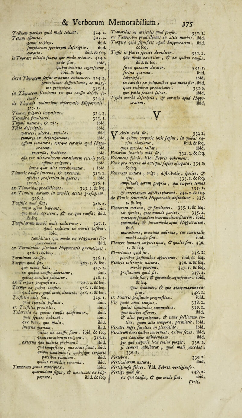 17 S Te filum varices quid mali tollant. 324. 2. Tet ani effentia. 3 2 3 • ? • genus triplex. jbid. fingularum /pecierum defcriptio . ibid. curatio. ibid. & feq. inThorace biliofia fluxio quo modo oriatur. 324.2 ttnde fiat. ibid. quibus indiciis cegnofiatnr. ibid. & feq. circa Thoracem feffius maxime evidentes. 324, 2. convulfiones difficillima, ac maxi¬ me periculo/*. 325. 1. in Thracem fluxiones ex qua cauffia delabi fi¬ le ant. 324.2. de Thoracis vulneribus ob/ervatio Hippocratis . 325. J. Thorax frigoris impatiens. 324. 2. Thymbra facultates. 325.1. Thymi natura, & vis. ibid. Tibi* defcriptio. ibid. varices, ulcera, pufluU. ibid. tumores ex defatigatione. ibid. pffiium luxatura, ejufque curatio apud Hippo¬ cratem . ibid. extenfio, fraffur*. ibid. offa cur diuturniorem curationem ceteris pedis offibus exigant. ibid. intra quot dies corroborentur. i ibid. Timoris, cauff* intern*, & extern*. 325.2. effieElus pr*fertim in pueris. ibid. curatio, 326.1. fx Timoribus pradittiones. 325.2. & feq. tf.v Tinnitu aurium in morbis acutis prxfagium . 326. i. Tqnfill* quid fint. 326.2. quem ufum habeant. ibid. quo modo xgrotent, & ex qua caujfa, ibid. &feq. Tqnfillarnm morbi unde indicentur. 327.1. quid indicent in variis cafibus . ibid. tumiditati quo modo ex Hippocrate fic- currendum. ibid. (X- Torminibus plurim* Hippocratis prmotiones . 326. i.&feq. Tormitium cauffg. 3 2 6.1.. Torpor quid fit. 327. i.&feq. quo modo fiat ± 327.2. ex quibus cauffis oboriatur, ibid. quibus auxiliis folvatur. 328.1. ex Torpore prognofitca. 3 27. 2. & feq. Tremor ex quibus, cauffis. 328. i.&feq. quid boni, quid mali denotet. 328. 2. & feq. Txiftitia unde fiat, 329. i0 quid remedii poftulet. ibid. ex Trifiitia pradiblio , ibid. Tubercula ex quibus cauffis. enafiantur. ibid. quas fpecies habeant. ibid. qu* bona, qu* mala . ibid. interna quxnam. ibid. quibus de cauffis fiant. ibid. & feq. quam curationem exigant, 329.2. externa qu* indicia prabeant. ibid. qua tempeftate , qua *tate fiant. ibid. quibus hominibus, quibujque corporis partibus eveniant. ibid. quibus remediis curanda . ibid. Tmorum genus multiplex. ibid. quorundam figna, & notationes ex Hip¬ pocrate , ibid. & feq. j Tumoribus in articulis quid profit. 33°*^ ex Tumoribus prxdifliones in aliis morbis. ibid. j T urgere quid figmficet apud Hippocratem . ibid. 1 & feq. Tuffis in plures fpecies dividitur. 330.2. quo modo excitetur , GT ex quibus cauffis, ibid. & feq. - ficca qu*nam dicatur. 331. r. ferina quanam. ibid. laboriofa. ibid. in tabidis (X pulmonibus quo modo fiat .ibid. quas exhibeat prxnotiones . 3 31.3. quo patio fedari /oleat. ibid. Typhi morbi defcriptio , & curatio apud Hippo¬ cratem . ibid. V VArix quid fit. 332 I, in quibus corporis, locis faplus, in quibus ra« rius oboriatur. ibid. & feq. quos morbos tollat. ibid. Vafirum inanitio quid fit. 332. 2. & feq. i Vehemens febris. Vid. Febris vehemens. • Vena pro arteria ab antiquis fapius ufurpata. 3 34.2. | • & feq. Venarum natura , origo , diftributio , fpecies, & ufus. 333. i.&feq, amplitudo eorum propria , qui corpore tenues fune. 335. I* & arteriarum affietlus plurimi. 334.2. & feq. de Ventis fintentia Hippocratis defenditur . 335. 2. & feq. Ventorum natura, & facultates. 335* i*.& feq» tot fpecies, quot mundi partes. 335.2. varietas fecundum locorum diverfitatem. ibid, commoda > & incommoda apud Hippocratem. ibid, mutationes, maxime auftrin*, cur comitialis morbi caujfa fint. ibid. Ventres humani corporis quot, & quales fint. 336. I. & feq. Ventriculus quid fit. 338.1,'. pluribus paffionibus opportunus, ibid. & feq. Ventris inferioris natura. 336. 2. & feq. morbi plurimi. 337*1* & fcq^ profluvium quid fit. 337*?. unde fiat, & quo modo cognofiatur. ibid,. & feq. quos homines y & qua atate maxime ca¬ piat . 338.1. ex Vmtris profluvio prognoflica. ibid. Vex quale anni tempus. 338.2». quibus hominibus commodius. 339.1. quos morbos afferat. ibid. & alvi purgationem, & vena feElionem tu¬ tius, quam alia tempora, permittit, ibid. Veratri nigri facultas in pleuritide. ibid. Veratrum dare quibus conveniat, quibus ficus. ibid. qua cautione adhibendum. ibid. per qu* corporis loca tutius purget. 339* 2» fi temere adhibetur , quid mali_ accedat, 339.1. Vertebra. 339*2* Verticularum natura. ibid. Vertiginof* febres. Vid. Febres vertigino/* • Vertigo quid, fit. 339* 2. ex qua caujfa i & quo modo fiat. 'bid* Vertiz