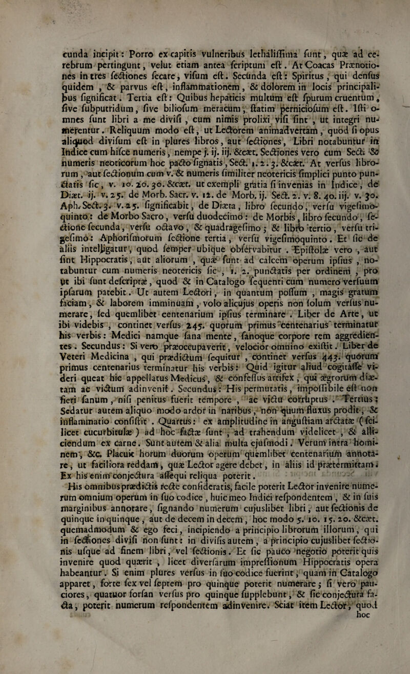 eunda incipit: Porro cX capitis vulneribus lethaliflima funt, qua» ad ce¬ rebrum pertingunt, velut etiam antea feriptum eft . At Coacas Praenotio¬ nes intres fediones fecare, vifum eft. Secltnda eft: Spiritus, qui denfus quidem , & parvus eft, inflammationem, & dolorem in locis principali¬ bus flgnificat. Tertia eft: Quibus hepaticis multum eft fputum cruentum, five fubputridum, five biliofum meracum, ftatim perniciofum eft. Ifti o- mnes funt libri a me divifi , cum nimis prolixi vili fint , ut integri nu-< merentur. Reliquum modo eft, ut Ledorem animadvertam , quod fi opus aliquod divifum eft in plures libros, aut fediones, Libri notabuntur in Indice cum hifce numeris, nempe j. ij. iij. &caet. Seniones vero cum Sed; numeris neoticorum hoc pado Agnatis ,Sed. i. 2.3. &c£t. At verfus libro¬ rum , aut fedionum cum v. & numeris fimiliter neotericis fimplici punto pun- datis fle, v. 10. 20.30. &caet. ut exempli grdtia fi invenias in Indice, de Diast. ij. v. 25. de Morb. Sacr. v. 12. de Morb. ij. Sed. 2. v. 8. 40. iij. v. 30. Aph. Sed.3. v. 25. fignificabit, de Dista, libro fecundo, verfu vigefimo- quinto: de Morbo Sacro, verfu duodecimo : de Morbis , libro fecundo , fe- dione fecunda, verfu odavo , & quadragefimo 3 & libfo tertio , verfu tri- gefimo: Aphorifmorum fedione tertia, verfu vigefimoquinto. Et fic de aliis inteljigatur, quod femper ubique obfevabitur . TEpiftolse vero , aut fint Hippocratis, aut aliorum , quae funt ad calcem operum ipfius , no¬ tabuntur cum numeris neotericis fic , 1. 2. pundatis per ordinem , pro yt ibi funt deferiprae, quod & in Catalogo fequenti cum numero verfuutri ipfarum patebit. Ut autem Ledori, in quantum poflfum , magis gratum faciam, & laborem imminuam , volo alicujus operis non lolum verfus nu¬ merare , led quemlibet centenarium ipfius terminare . Liber de Arte, ut ibi videbis , continet verfus 245. quorum primus centenarius'terminatur his verbis: Medici namque fana mente, fanoque corpore rem aggredien¬ tes. Secundus: Sivero praeoccupaverit, velocior omnino exiftjc. Liber de Veteri Medicina , qui praedidum fequitur , continet verfus 443. quorum primus centenarius terminatur his verbis: Quid igitur aliud cogitafle vi¬ deri queat hic appellatus Medicus, & confelfus artifex , qui aegrorum diae¬ tam ac vidum adinvenil. Secundus: His permutatis, impolfibile eft non fieri fanum, nifi penitus fuerit tempore , ac vidu corrUptus . Tertius : Sedatur autem aliquo modo ardor in naribus, non quum fluxus prodit, & inflammatio eonfiftit .Quartus: ex amplitudine in anguftiam ardatas ( fci- licet cucurbitulae ) ad hoc fadae funt , ad trahendum videlicet , & alli¬ ciendum ex carne. Sunt autem & alia multa ejufmodi. Verum intra homi¬ nem’, &C. Placuic hortim duorum operum quemlibet centenarium annota¬ re, ut faciliora reddam, qua: Ledor agere debet, in aliis id praetermittam; Ex his enim conjedura aflfequi reliqua poterit. His omnibus praedidis rede confuderatis, facile poterit Ledor invenire nume¬ rum omnium operum in fuo codice , huic meo Indici refpondentem, & in luis marginibus annotare, fignando numerum cujuslibet libri, autfedionis de quinque in quinque , aut de decem in decem, hoc modo 5. 10. 15. 20. &caet. quemadmodum & ego feci, incipiendo a principio librorum illorum, qui in fediones divifi non funt: in divifis autem, a principio cujuslibet fedio- nis ufque ad finem libri, vel fedionis. Et fic pauco negotio poterit quis invenire quod quaerit , licet diverfarum impreftionum Hippocratis opera habeantur. Si enim plures verfus in fuo codice fuerint, quam in Catalogo apparet, forte fex vel feptem pro quinque poterit numerare; fi vero pau¬ ciores, quatuor forfan verfus pro quinque fupplcbunt, & fic conjedura fa- da, poterit numerum refpondentem aainvenire. Sciat item Ledor , quod