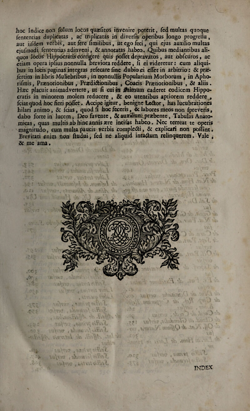 hoc Indice non folum Jocos quofitos invenire poterit, fed multas quoque fententias duplicatas , ac triplicatas in diverfis operibus longo progrellu, aut ufdem verbis 9 aut fere fi milibus, ut ego feci, qui ejus auxilio multas cjufmodi fententias adinveni,, & annotatas habeo. Quibus mediantibus ali¬ quos J6ebs Hippocratis corrigere quis pollet depravatos * aut obfcuros, ac etiam opera ipfius nonnulla Breviora reddere, ii ei videretur: cum aliqui¬ bus in locis paginas integras refecarefine dubio ei cflfetin arbitrio; &pro- fertim in libris Muliebribus, in nonnullis Popularium Morborum , in Apho- rifmis , Praenotionibus, Proditionibus , Coacis Praenotionibus , & aliis. Hoc placuit animadvertere, ut fi cui tn Jhiraum caderet codicem Hippo¬ cratis in minorem molem reducere , & eo utentibus aptiorem reddere * fciatquod hoc fieri poflet. Accipe igitur, benigne Letor, has lucubrationes hilari animo, & fcias, quod fi hoc feceris, <Se labores meos non {preveris, dabo forte in lucem, Deo favente, & auxiiium.probente, Tabulas Anato¬ micas, quas multis abhinc annis ore incifas habeo. Nec terreat te operis magnitudo, cum multa paucis verbis completi, & explicari non poffint. Brevitati enim hoti ftudui, fed ne aliquid intatum relinquerem. Vale , & me ama • \ INDEX