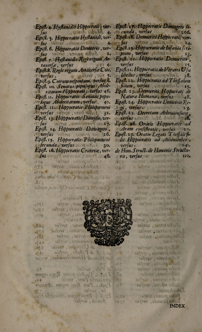 % Epifl. 4*Hyflant dis Hippocrati; yer- fas < ' ' 4* Epifl. 5. Hippocratis Hyflanidi, ver- fus 4? Epifl. Hippocratis Demetrio, w- fus • < V»**W*% 7-P Epifl. 7. Hyflanidis Tjfegi regum Ar* taxerfije, verfus 4« Epifl.2. f(egis regum Artaxerfa Cois, • verfus . •.■>/> « -v ‘ 5* Epifl.9. Coorum refponfum, Verfus 8. •£#/?, 10. Senatus popujique Abde- rit arum Hippocrati; verfus 46. £!/>//?. 11. Hippocratis Senatui popur ■ loque Abderitarum r verfus 40. Epifl. iv. Hippocratis 'Philopoemeni ■ verfus < • ■ 32. *Epifl. 13» Hipppocratis Dionyfio, ver- • ///X ’.v» ■ ; . . ■ 27* Epifl. 14, Hippocratis Damageto , verfus 26. Epifl. 15. Hippocratis Philopoemeni fecunda,. verfus 4. 30. ’£/>//?. 16. Hippocratis Crateva, Ttfrr /w 46. »1 O^i V»‘.‘‘Uwy • *; i:v ■». .«.V -i ■* . K Hf Epifl. 1% Hippocratis Damageto fe¬ cunda , verfus 266. Epifl. i& Democriti Hippocrati; ver- . • jfox f •„ V . ,. 24. Epifl. 19. Hippocratis de lnfania feri- ptum, wr/ax 23. 'Epifl. 20. Hippocratis Democrito , verfus 1 Epifl.21. Hippocratis de Veratri Ufu , libellus, verfus ■» /,-s 38. Ejfcs/2. 22- Hippocratis ad Theffalum filium, 15. Epifl. 23, Democriti Hippocrati de Piatura Humana, verfus 48. Epifl. 24. Hippocratis Demetrio T{e- .r giy verfus. 23. Epifl. 25. Decretum Atbenienflum. verfm & Epifl• 16. Oratio Hippocratis ad Aram confiflentis , verfus 20. Epifl. 27. Oratio Legati Tbeffali fi¬ lii Hippocratis ad Atbenienjes , verfus. ^241. de Hom.StruH. de Hominis StruHu- ra} verfus * uo, ■j' i • ' ». Uvhv^v 1 o • ii •» * - * • ^ ^ * cv A INDEX