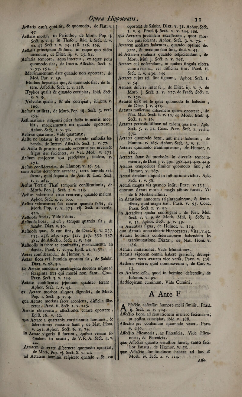 Aetatis caufa quid iit, & quomodo, de Flat. v. 47. Acftatis morbi, in Perintho, de Morb. Pop ij. Sedt. 3- v. 4. in Thafo , ibid. i. Sedt. 1. v. 43. Sed.2. v. 14. 118. 136. 166. Aeftatis principium & finis; in eaque quo vidtu utendum, de Dixt. iij. v. 25. 82. Acftatis tempore, aqua intercus , ex aqux potu quomodo fiat, de Intern. Affedtib. Sedt. 2. v. 77. 151. Medicamentum dare quando non oporteat, de Med. Pur. v. 39. Morbus hepaticus qui,& quomodo fiat, de In tern. Affedtib. Sedt. 2. v. 228. •Typhos qualis & quando corripiat, ibid. Sedt. 3- v. 3- .Volvulus qualis , Sc ubi corripiat, ibidem, v. 160. 'Aeftatis utilitas, de Morb.Pop. iij. Sedt. 3. verf. .555- „ . Aeftimatione diligenti prius fadla in acutis mor¬ bis , medicamentis uti quando oporteat . Aphor. Sedt. I. v. 71. Aeftivx quartana:. Vide quartanae. Aeftu ne laedatur in typho, quando cuftodia ha¬ benda, de Intern. Affedtib. Sedt. 3. v. 77. ab Aeftu & pruritu quando vexentur per nivem & frigus iter facientes, de Ver. Med. v. 275. Aeftum majorem qui percipiant , ibidem, v. 271. Aeftus confideratio, de Humor, v. 16. 34. cum Aeftus derepente accedat, terra humida exi- ftente, quid fequatur de Aer. & Loc. Sedt I. v. 262, 'Aeftus Tertiae Thafi temporis conftitutionis, de Morb. Pop j. Sedt. 2. v. 113. Aeft us vehemens circa ventrem, quando malum, Aphor. Sedt. 4. v. 100. Aeftus vehementes fub canem quando fadti, de Morb. Pop. v, v. 475. vij. Sedt. 2. veific. 420. Aeftuofa febris, Vide Febris. Aeftuofa hora, id eft , tempus quando fit , de Salubr. Dixt. v. 50. Aeftuofa qua:, & cur fint, de Dixt. ij. v. 137 155. 238. 269. 295. 321, 327. 331. 337- 382. de Affedtib. Sedt. 2. v. 249. Aeftuofis in febre ac confradtis, medicamenta an danda. Prxd. 1. v. 94. Epift. 21. v. 32. Aetas confideranda, de Humor, v. 9- Aetas ficca vel humida quorum fit, de Salubr. Dixt. v. 28, 30. ab Aetate annorum quadraginta duorum ufquead fexaginta tres qui morbi non fiant. Coae. Prxn. Sedt. 3. v. 144. Aetate confiftentes- jejunium qualiter ferant . Aphor, Sedt. 1. v. 45. Cx Aetate morbos aliquos dignofei, de Morb. Pop. i, Sedt. 3. v, 4. qua Aetate morbus facer accedens, difficile libe¬ retur. Prxd. ii. Sedt 1. v. 215. Aetate obfervata , affedtiones curare oportere . Epift. 18. v. 22. qua Aetate a quartanis corripiamur homines, & fiderationes maxime fiant , de Nat. Hom. v. 291. Aphor. Sedt. 6. v. 74. in Aetate vigoris fi fuerint, quibus venam fe- candum in acutis , de V. R. A, Sedt. 4. v. 22. Aetatem ab aetate difeernere quomodo oporteat, de Morb. Pop. vj. Sedt. 8. v. 21. ad Aetatem hominis rcfpicere quando , & cur oporteat de Salubr. Dixt. v. 31. Aphor. Sedt. 1. v. 9. Prxd. ij. Sedt. 2. v. 244. 266. qui Aetatem juvenilem excefferunt , quos mor¬ bos pati foleant. Aphor. Sedt. 3. v. 75. * Aetatem mediam habentes , quando optime de¬ gant, & maxime fani fint, ibid. v. 45. ad Aetatem mulieris quando refpiciendum , de Morb. Mul. j. Sedt. r. v. 291. Aetates cui nofcendum, in quibus fingula ulcera curatu facilia, vel difficilia fint. Prxd. ij. Sedt. x. v. 239. 249. Aetates cujus rei fint Tignum. Aphor. Sedt. 1. ^ v. 54- Aetates differre inter fe , de Dixt. iij. v. 7. de Morb. j. Sedt. j. v. 277. de Fradt. Sedt. 1. v. 150. Aetates ipfx ad fe ipfas quomodo fe habeant , de Dixt j. V. 413. Aetates mulierum difeernere quem oporteat , de Nat. Mul. Sedt. i. v. 10. de Morb. Mul, ij. Sedt. r. v. 56. Aetates periculofiflimx ad tabem qux fint. Apb. Sedt. 5. v. 11. Coae. Prxn. Sedt. 2. verfic. 370. Aetates quomodo bene, aut male habeant , de Humor, v. 165. Aphor. Sect. 3. v. 5. Aetates quomodo tranfmutentur, de Humor, v. 162, Aetates fanx & morbofx in diverfis tempera¬ mentis, de Dixt. j. v. 390. 398,403.409.413. Aetates temporibus fimiles quomodo fint , de Humor, v. 187. Aetati dandum aliquid in inftitutione vidtus. Apb,. Sedt. 1. v. 58. Aetati magna vis quando infit. Prxc. v. 133. quorum Aetati morbus magis affinis fuerit. Vi¬ de fi Morbus affinis. in Aetatibus annorum trigintaquinque, 8c fenio- libus, quid magis fiat, Prxn. v. 95. Coae. Prxn. Sedt. 2. y. 41. in Aetatibus qualia contingant , de Nat. Mul. Sedt. x. v. 6. de Morb. Mul. ij. Sedt, I. v. 52. Aphor. Sedt. 3. ,v. 59. in Aetatibus figna, de Humor, v. 114. quo Aetatis anno obierit Hippocrates, Vita, v.45. Aetatis hominis confideracionem habendum in tranfmutatione Dixtx , de Nat. Hom. v. 186. Aeratis mutationes. Vide Mutationes, Aetatis vigorem omnia habere gratiofa, decrepi¬ tam vero xtatern vice verfa. Prxc. v. 128. Aethera veteres quid nominaverint , de Car. v. 13. ex Aethere effe, quod in homine defeendit, de Infomn, v. 9 7. Aethiopicum cuminum, Vide Cumini, A Ante F AFfedtio abfceffbs humore melli fimilis. Prxd.. ij. Sedt. 2. v. 304. Affedtio bona ad mutationem in utero faciendam, ut poftea concipiat, ibid. v. x88. Affedtio per confenfum quomodo vexet. Prxc. v. 136, Affedtio Hicanoris , ac Phoenicis, Vide Hica- noris, 8c Phoenicis. qux Affedtio quanto vetuftior fuerit, tanto faci¬ lior fanatu, de Hxmor. v. 50. qux Affedtio fimilitudinem habeat ad lac. de Morb. iv. Sedt. 2. y. 124. Affe-