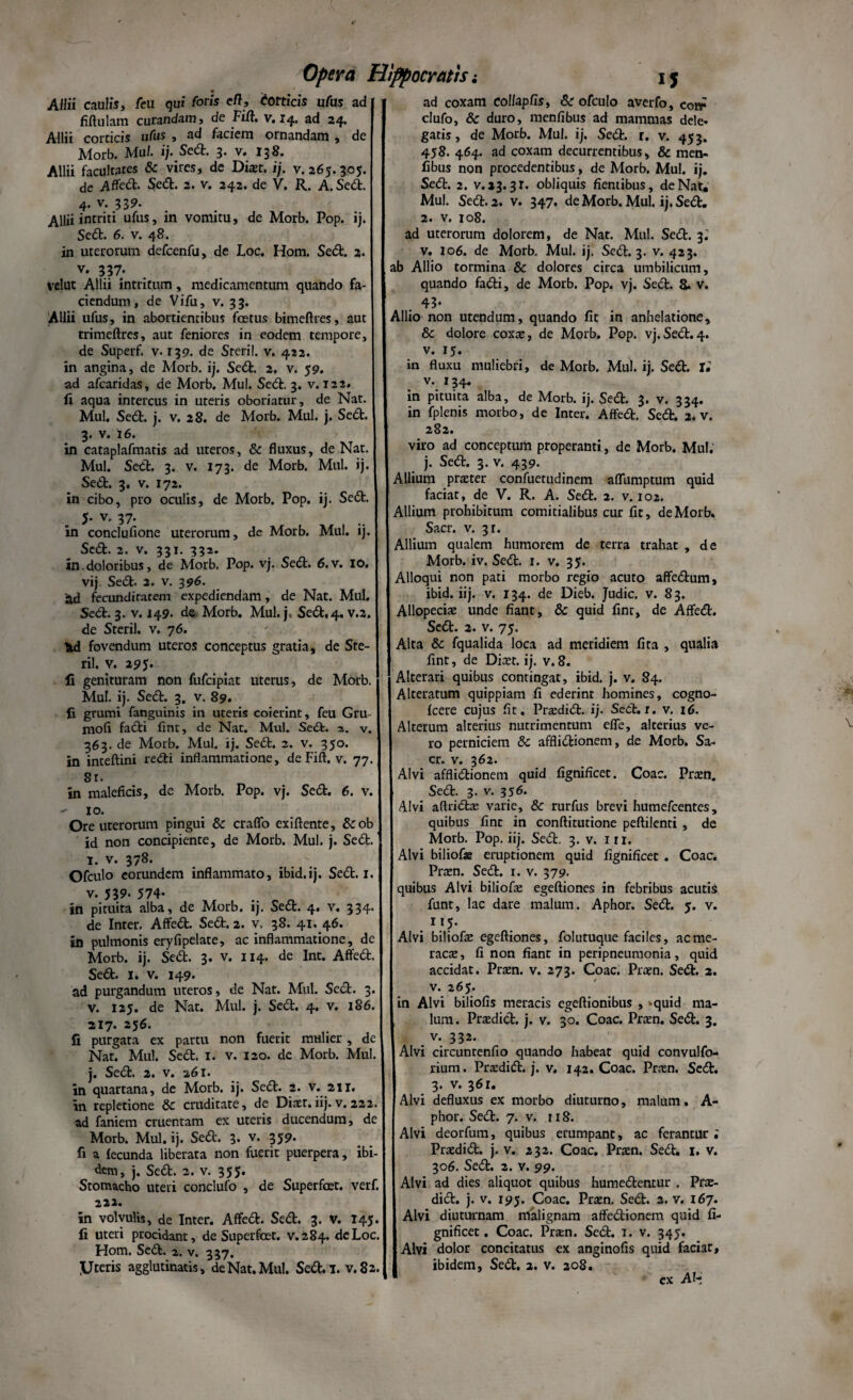 Allii caulis, /eu qui foris cft, Corticis ufas ad fiftulam curandam, de Fift. v, 14, ad 24» Allii corticis ufus , ad faciem ornandam , de Morb. MuI- ij• Sed. 3» v. 138. Allii facultates & vires, de Dicer. ij. v. 265.305. de Affed. Sed. 2. v. 242. de V. R. A. Sed. 4. v. 339. AUii intriti ufus, in vomitu, de Morb. Pop. ij. Sed. 6. v. 48. in uterorum defcenfu, de Loc. Hom. Sed. 2. v. 337. velut Allii intritum, medicamentum quando fa¬ ciendum, de Vifu, v. 33. Allii ufus, in abortientibus fcetus bimeftres, aut trimeftres, aut feniores in eodem tempore, de Superf. v. 139. de Steril. v. 422. in angina, de Morb. ij. Sed. 2. v. 59. ad afcaridas, de Morb. Mul. Sed. 3. v. 122. fi aqua intercus in uteris oboriatur, de Nat. Mul. Sed. j. v. 28. de Morb. Mul. j. Sed. 3. v. 16. in cataplafmatis ad uteros, & fluxus, de Nat. Mul. Sed. 3. v. 173. de Morb. Mul. ij. Sed. 3. v. 172. in cibo, pro oculis, de Morb. Pop. ij. Sed. 5* v. 37- w , .. in conclufione uterorum, de Morb. Mul. ij. Sed. 2. v. 331. 332. in.doloribus, de Morb. Pop. vj. Sed. 6.V. IO. vij Sed. 2. v. 396. fecundirarem expediendam, de Nat. Mul. Sed. 3. v. 149- de Morb. Mul.j, Sed, 4. v.2. de Steril. v. 76. ?ul fovendum uteros conceptus gratia, de Ste¬ ril. v. 295. fi genituram non fufcipiat uterus, de Morb. Mul. ij. Sed. 3. v. 89. fi grumi fanguinis in uteris coierint, feu Gru- mofi fadi fint, de Nat. Mul. Se£t. 2. v. 363. de Morb. Mul. ij. Sed. 2. v. 350. in inteftini redi inflammatione, de Fift. v. 77. Sr. in maleficis, de Morb. Pop. vj. Sed. 6. v. - 10. Ore uterorum pingui & craffo exiftente, &ob id non concipiente, de Morb. Mul. j. Sed. 1. v. 378. Ofculo eorundem inflammato, ibid.ij. Sed. 1. v. 539. 574- in pituita alba, de Morb. ij. Sed. 4. v. 334. de Inter. Affed. Sed. 2. v. 38. 41. 46. in pulmonis eryfipelate, ac inflammatione, de Morb. ij. Sed. 3. v. 114. de Int. Affed. Sed. I. v. 149. ad purgandum uteros, de Nat. Mul. Sed. 3. v. 125. de Nat. Mul. j. Sed. 4. v. 186. 217. 256. fi purgata ex partu non fuerit mHlier , de Nat. Mul. Sed. 1. v. 120. de Morb. Mul. j. Sed. 2. v. 261. in quartana, de Morb. ij. Sed. 2. v. 211. in repletione & cruditate, de Diaet.iij. v. 222. ad faniem cruentam ex uteris ducendum, de Morb. Mul. ij. Sed. 3. v. 359* fi a fecunda liberata non fuerit puerpera, ibi¬ dem, j. Sed. 2. v. 355. Stomacho uteri conclufo , de Superfcet. verf. 222. in volvulis, de Inter. Affed. Sed. 3. v. 145. fi uteri procidant, de Superfcet. v.284. de Loc. Hom. Sed. a. v. 337. y teris agglutinatis, de Nat. Mul. Sed. I. v.82. ad coxam eolfapfis, & ofculo averfo, cotr clufo, 8c duro, menfibus ad mammas dele* gatis, de Morb. Mul. ij. Sed. r. v. 453. 458. 464. ad coxam decurrentibus, & men¬ fibus non procedentibus, de Morb. Mul. ij. Sed. 2. v.13. 3T. obliquis flentibus, de Nat. Mul. Sed. 2. v. 347. de Morb. Mul. ij. Sed. 2. v. 108. ad uterorum dolorem, de Nat. Mul. Sed. 3.' v. 106. de Morb. Mul. ij. Sed. 3. v. 423. ab Allio tormina & dolores circa umbilicum, quando fadi, de Morb. Pop. vj. Sed. 8. v. 43* Allio non utendum, quando fit in anhelatione, 8c dolore coxa:, de Morb. Pop. vj.Sed.4. v. 15. in fluxu muliebri, de Morb. Mul. ij. Sed. Ii v. 134. in pituita alba, de Morb. ij. Sed. 3. v. 334. in fplenis morbo, de Inter. Affed. Sed. 2. v. 282. viro ad conceptum properanti, de Morb. Mul. j. Sed. 3. v. 439. Allium praeter confuetudinem aflumptum quid faciat, de V. R. A. Sed. 2. v. 102. Allium prohibitum comitialibus cur fit, de Morb. Sacr. v. 31. Allium qualem humorem de terra trahat , de Morb. iv. Sed. 1. v. 35. Alloqui non pati morbo regio acuto affedum, ibid. iij. v. 134. de Dieb. Judic. v. 83. Allopeciae unde fiant, & quid fint, de Affed. Sed. 2. v. 75. Alta 6c fqualida loca ad meridiem fita , qualia fint, de Dicet, ij. v. 8. Alterari quibus contingat, ibid. j. v. 84. Alteratum quippiam fi ederint homines, cogno- fcere cujus fit. Pra:did. ij. Sed. r. v. 16. Alterum alterius nutrimentum efie, alterius ve¬ ro perniciem & afflidionem, de Morb. Sa¬ cr. v. 362. Alvi afflidionem quid fignificet. Coae. Prcen. Sed. 3. v. 356. Alvi aflrid^ varie, & rurfus brevi humefeentes, quibus fint in conftitutione peftilenti , de Morb. Pop. iij. Sed. 3. v. 111. Alvi biliofje eruptionem quid fignificet . Coae. Prcen. Sed. r. v. 379. quibus Alvi biliofa: egeftiones in febribus acutis funt, lac dare malum. Aphor, Sed. 5. v. . I.1?- Alvi biliofa: egeftiones, folutuque faciles, ac me¬ raca:, fi non fiant in peripneumonia, quid accidat. Prcen. v. 273. Coae. Prcen. Sed. 2. v. 265. in Alvi biliofis meracis egeftionibus , -quid ma¬ lum. Prcedid. j. v. 30. Coae. Prcen. Sed. 3. v. 332. Alvi circunrenfio quando habeat quid convulfo- rium. Prcedid. j. v. 142. Coae. Pra:n. Sed. 3. v. 361. Alvi defluxus ex morbo diuturno, malum. A- phor. Sed. 7. v. 118. Alvi deorfum, quibus erumpant, ac ferantur i Prcedid. j. v. 232. Coae. Praen. Sed. 1. v. 306. Sed. 2. v. 99. Alvi ad dies aliquot quibus humedentur . Prce¬ did. j. v. 195. Coae. Prcen. Sed. 2. v. 167. Alvi diuturnam malignam affedionem quid fi¬ gnificet . Coae. Prcen. Sed. 1. v. 345. Alvi dolor concitatus ex anginofis quid faciat, ibidem, Sed. 2. v. 208. ex Alt