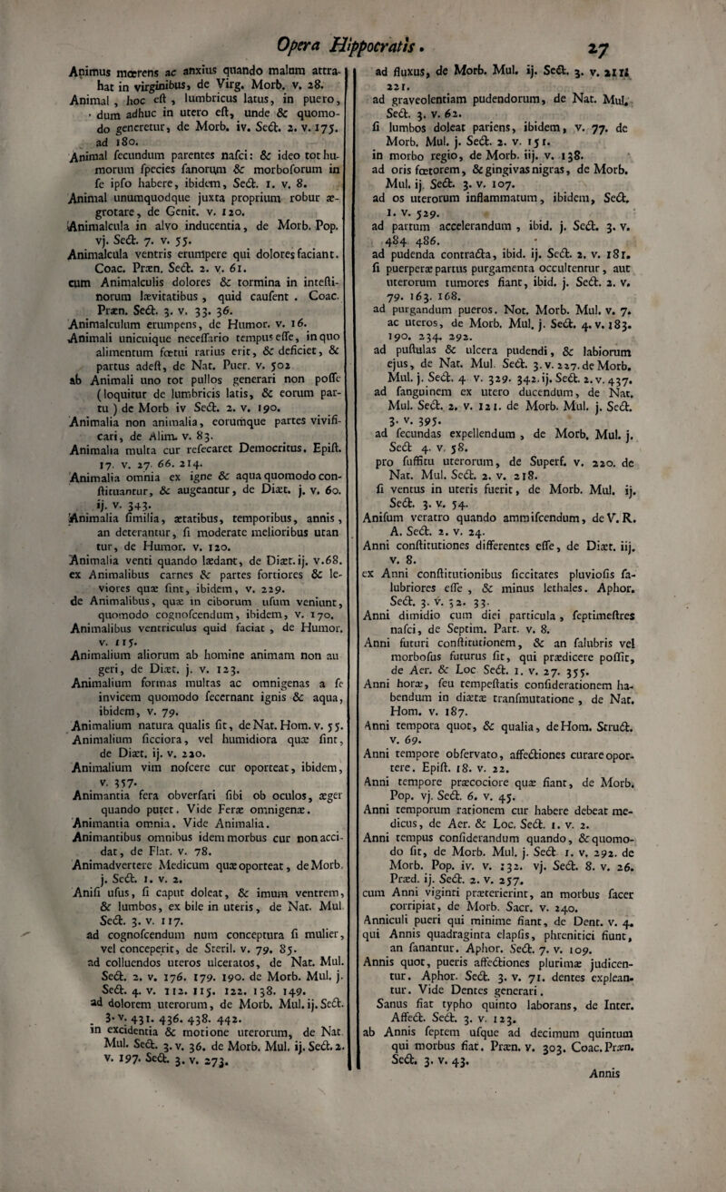 Animus mcerens ac anxius quando malum attra¬ hat in virginibus, de Virg. Morb. v. 28. Animal, hoc eft , lumbricus latus, in puero, ■ dum adhuc in utero eft, unde & quomo¬ do generetur, de Morb. iv. Sed. 2. v. 175. ad 180. Animal fecundum parentes nafci: & ideo tot hu¬ morum fpecies fanorum & morboforum in fe ipfo habere, ibidem. Sed. 1. v. 8. Animal unumquodque juxta proprium robur ae¬ grotare, de Genit, v. 120. Animalcula in alvo inducentia, de Morb. Pop. vj. Sed. 7. v. 55. Animalcula ventris erumpere qui dolores faciant. Coae. Praen. Sed. 2. v. 61. cum Animalculis dolores &c tormina in intefli- norura lxvitatibus , quid caufent . Coae. Prsen. Sed. 3. v. 33. 36. Animalculum erumpens, de Humor, v. 16. Animali unicuique neceffario tempus effe, in quo alimentum foetui rarius erit, 6c deficiet, & partus adeft, de Nat. Puer. v. 502 ab Animali uno tot pullos generari non poffe (loquitur de lumbricis latis, & eorum par¬ tu ) de Morb iv Sed. 2. v. 190. Animalia non animalia, eorumque partes vivifi¬ cari, de Alim. v. 83. Animalia multa cur refecaret Democritus. Epift. 17. V. 27. 66. 214. Animalia omnia ex igne & aqua quomodo con- ftiruantur, 8c augeantur, de Dhet. j. v. 60. ij. v. 343*. •Animalia fimilia, aetatibus, temporibus, annis, an deterantur, fi moderate melioribus utan tur, de Humor, v. 120. Animalia venti quando laedant, de Ditet.ij. v.68. ex Animalibus carnes &■ partes fortiores &c le¬ viores qua: fint, ibidem, v. 229. de Animalibus, qua: in ciborum ufum veniunt, quomodo cognofcendum, ibidem, v. 170. Animalibus ventriculus quid faciat , de Humor, v. 115. Animalium aliorum ab homine animam non au geri, de Dia:t. j. v. 123. Animalium formas multas ac omnigenas a fe invicem quomodo feccrnant ignis & aqua, ibidem, v. 79. Animalium natura qualis fit, de Nat. Hom. v. 55. Animalium ficciora, vel humidiora qua: fint, de Diter, ij. v. 220. Animalium vim nofcere cur oporteat, ibidem, v. 357- Animantia fera obverfari fibi ob oculos, aeger quando putet. Vide Ferte omnigenae. Animantia omnia. Vide Animalia. Animantibus omnibus idem morbus cur non acci¬ dat, de Flat. v. 78. Animadvertere Medicum quae oporteat, de Morb. j. Sedt. 1. v. 2. Anifi ufus, fi caput doleat, & imum ventrem, &: lumbos, ex bile in uteris, de Nat. Mul. Sedt. 3. v. 117. ad cognofcendum nam conceptura fi mulier, vel conceperit, de Steril. v. 79. 85. ad colluendos uteros ulceratos, de Nat. Mul. Sedt. 2. v. 176. 179. 190. de Morb. Mul. j. Sedt. 4. v. 112. 115. 122. 138. 149. ad dolorem uterorum, de Morb. Mul.ij.Sedi. 3*v- 431. 436. 438. 442. in excidentia & motione uterorum, de Nat Mul. Sedt. 3. v. 36. de Morb. Mul. ii. Sedt. 2. v. 197* Sedt. 3. v. 273. ad fluxus, de Morb. Mul. ij. Sedt. 3. v. mi 221. ad graveolentiam pudendorum, de Nat. Mu!. Sedt. 3. v. 62. fi lumbos doleat patiens, ibidem, v. 77. de Morb. Mul. j. Sedt. 2. v. 151. in morbo regio, de Morb. iij. v. 138. ad oris foetorem, & gingivas nigras, de Morb. Mul. ij. Sedt. 3. v. 107. ad os uterorum inflammatum, ibidem, Sedt. 1. v. 529. ad partum accelerandum , ibid. j. Sedt. 3. v. 484 486. ad pudenda contradta, ibid. ij. Sedt. 2. v. i8r. fi puerpera: partus purgamenta occultentur, aut uterorum tumores fiant, ibid. j. Sedt. 2. v. 79. 163. 168. ad purgandum pueros. Not. Morb. Mul. v. 7. ac uteros, de Morb. Mul. j. Sedt. 4. v. 183. 790. 234. 292. ad puftulas & ulcera pudendi, & labiorum ejus, de Nat. Mul. Sedt. 3. v. 227.de Morb. Mul. j. Sedt. 4 v. 329. 342.ij. Sedt. 2.v. 437. ad fanguinem ex utero ducendum, de Nat. Mul. Sedt. 2. v. 121. de Morb. Mul. j. Sedt. 3- v- 395* ad fecundas expellendum , de Morb. Mul. j. Sedt 4. v, 58. pro fuffitu uterorum, de Superf. v. 220. de Nat. Mul. Sedt. 2. v. 218. fi ventus in ureris fuerit, de Morb. Mul. ij. Sedt. 3. v. 54. Anifum veratro quando ammifeendum, deV. R. A. Sedt. 2. v. 24. Anni conftitutiones differentes effe, de Dia:r. iij. v. 8. ex Anni conftitutionibus ficcitates pluviofis fa- lubriores effe , & minus lethales. Aphor. Sedt. 3. v. 32. 33. Anni dimidio cum diei particula, feptimeftres nafci, de Septim. Part. v. 8. Anni futuri conftirutionem, & an falubris vel morbofus futurus fit, qui praedicere poffit, de Aer. & Loc Sedt. 1. v. 27. 355. Anni hora:, feu tempeftatis confideracionem ha¬ bendum in dixtx tranfmutatione , de Nat. Hom. v. 187. Anni tempora quot, Sc qualia, de Hom. Strudt. v. 69. Anni tempore obfervato, affedtiones curare opor¬ tere. Epift. 18. v. 22. Anni tempore praecociore quae fiant, de Morb. Pop. vj. Sedt. 6. v. 45. Anni temporum rationem cur habere debeat me¬ dicus , de Aer. & Loc. Sedt. 1. v. 2. Anni tempus confiderandum quando, & quomo¬ do fit, de Morb. Mul. j. Sedt 1. v. 292. de Morb. Pop. iv. v. 732. vj. Sedt. 8. v. 26. Praed. ij. Sedt. 2. v. 257. cum Anni viginri praeterierint, an morbus facer corripiat, de Morb. Sacr. v. 240. Anniculi pueri qui minime fiant, de Dent. v. 4. qui Annis quadraginta elapfis, phrenitici fiunt, an fanantur. Aphor. Sedt. 7. v. 109. Annis quot, pueris affedtiones plurima: judicen¬ tur. Aphor. Sedt. 3. v. 71. dentes explean¬ tur . Vide Dentes generari. Sanus fiat typho quinto laborans, de Inter. Affedt. Sedt. 3. v. 123. ab Annis feptem ufque ad decimum quintum qui morbus fiat. Pra:n. v. 303. Coac.Pram. Sedt. 3. v. 43, Annis