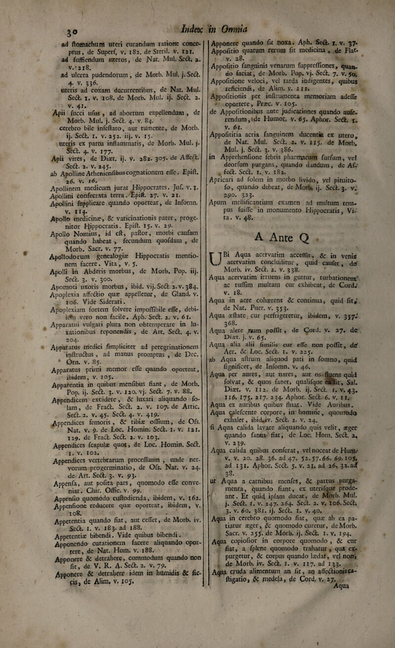 Index in Omnia 30 ad ftomachum uteri curandum ratione conce¬ ptus, de Superf. v, 182. de Steril. v. 121. ad fuffiendum uteros, de jMat. Mul. Sed. a. v.*ai8. ad ulcera pudendorum, de Morb. Mul. j.Scd. 4. v. 336. uteris ad coxam decurrentibus, de Nat. Mul. Sed. 1. v. 108. de Morb. Mul. ij. Sed. 2. v. 41. Apii fucci ufus , ad abortum expellendum , de j Morb. Mul. j. Sed. 4. v. 84. cerebro bile infeftato, aut tumente, de Morb. ij. Sed. r. v. 252. iij. v. 15. uteris ex partu inflammatis, de Motb. Mul. j. Sed:. 4. v. 177. Apii vires, de Diaet. ij. v. 282. 305. de Affed. Sed. 2. v. 245. ,ab Apolline Athenienfibus cognationem efle. Epift. 2 6. v. 16. Apollinem medicum jurat Hippocrates. Juf. v. j. Apollini confecrata terra. Epift. 27. v. 21. Apollini fnpplicare quando oporteat, de Infomn, v. iij. Apollo medicina, & vaticinationis pater, proge¬ nitor Hippocratis. Epift. 15. v. 29- Apollo Nomius, id eft, paftor, morbi caufam quando habeat , fecundum quofdam , de Morb. Sacr. v. 77. Apollodorum genealogiae Hippocratis mentio¬ nem facere. Vita, v. 5. Apolli in Abderis morbus, de Morb. Pop. iij. Sed. 3. v. 300. Apomoti uxoris morbus , ibid. vij. Sed. 2. v. 384. Apoplexia affedio quas appelletur, de Gland. v. 106. Vide Siderati. Apoplexiam fortem folvere impoflibile efle, debi- fAi vero non facile. Aph. Sed. 2. v. 61. Apparatui vulgari plura non obtemperare in lu¬ xationibus reponendis , de Art. Sed. 4. v. 204. Apparatus medici /impliciter ad peregrinationem iqftrudus , ad manus promptus , ‘ de Dec. 4 Orn. v. 85. Apparatus prirr.i memor efle quando oporteat, ibidem, v. 105. Apparentia in quibus menfibus fiant, de Morb. Pop. ij. Sed. 3. v. 120. vj. Sed. 7. v. 88. Appendicem excidere, & luxari aliquando fo- lam, de Frad. Sed. 2. v. 107.de Arric. Sed. 2. v. 45. Sed. 4. v. 419. Appendices femoris , & tibiae odium, de Ofs. Nat. v. 9. de Loc. Homin. Sed. I. v. 121. 129. de Frad. Sed. 2. v. 103. Appendices fcapula: quot, de Loc. Homin. Sed. 1. v. 102. Appendices vertebrarum procefllium , unde ner¬ vorum progerminatio, de Ofs. Nat. v. 24. de Art. Sed. 3. v. 93. Appenfa, aut pofita pars, quomodo efle conve¬ niat. Chir. Offic. v. 99. Appenflo quomodo cuftodienda, ibidem, v. 162. Appenflone reducere quae oporteat, ibidem, v. 108. Appetentia quando fiat, autceflet, de Morb. iv. Sed. 1. v. 183. ad 188. Appetentiae bibendi. Vide quibus bibendi. Apponendo curationem facere aliquando opor¬ tere, de Nat. Hom. v. 188. Apponere & detrahere, commodum quando non fit, de V. R. A. Sed. 2. v. 79. Apponere & detrahere idem in hUmidis & fic- ds, de Alim. v. 105, Apponere quando fit noxa. Aph. Sed. r. v. 37* Appofitio quarum ferum fit medicina , de Flat, v. 28. Appofitio fanguinis venarum fupprefEones, quan¬ do faciat, de Morb. Pop. vj. Sed. 7. v. 50, Appofitione veloci, vel tarda indigentes, quibus reficiendi, de Alim. v. 111. Appofitionis pet inftrumenta memoriam adefle oportere, Praec. v. 105. de Appofitionibus ante judicationes quando aufe¬ rendum, de Humor, v. 65. Aphor. Sed. r. v. 6r. Appofititia acria fanguinem ducentia ex utero, de Nat. Mul. Sed. 2. v. 115. dc Morb. Mul. j. Sed. 3. v. 386. in Apprehenfione febris pharmacum furfain, vel deorfum purgans, quando dandum, de Afr fed. Sed. r. v. 182. Apricari ad folem in morbo livido, vel pituito- fo, quando debeat, de Morb. ij. Sed. 3. v. a.90. 323. Apum mellificantium examen ad multum tem¬ pus fuifle in monumento Hippocratis, Vi¬ ta. v. 48. A Ante Q LlBi Aqua acervatim accedit, & in venis / acervatim concluditur, quid caufet, da Morb. iv. Sed. 2. v. 338. Aqua acervatim irruens in guttur, turbationem' ac tuffim multam cur exhibeat, de Cord; v. 18. Aqua in aere cohaerens & continua, quid fit,' de Nat. Puer. v. 353. Aqua aeftate cur perfrigeretur, ibidem, v. 357.' 368. Aqua alere mim poflit, de Cord. v. 27, de Diaet. j. v. 65. Aqua alia alii fimilis cur efle non poffic, de Aer. &c Loc. Sed. 1. v. 225. ab Aqua aftrum aliquod pati in fomno, quid fignificet, de Infomn. v. 46. Aqua per aures, aut nares, aut os fluens quid folvar, & quos faner, qualifque ea‘Fit, Sal. Diaet. v. 112. de Morb. ij. Sed. 1. v. 43. Ii fi. 175. 217. 234. Aphor. Sed. 6. v. 1 r. Aqua ex auribus quibus- fluat. Vide Auribus. Aqua qalefcente corpore, in homine, quomodo exhaler, ibid.iv. Sed. 2. v. 24. fi Aqua calida lavare aliquando quis velir, aeger quando fanus fiat, de Loc. Hom. Sed. 2, v. 239. Aqua calida quibus conferat, vel noceat de Hum.' v. v. 20. 28. 36. ad 47. 52.57.66. 69.105. ad 131. Aphor. Sed. 5. v. 21, ad 26. 32.acf 38. Ut Aqua a carnibus menfes, & partus purga¬ menta, quando fiant, ex uterifque prode¬ ant. Et quid ipfam ducat, de Morb. Mul. j. Sed. 1. v. 247. 264. Sed. 2. v. 106. Sed, 3. v. 60. 381. ij. Sed. 1. v. 40, Aqua in cerebro quomodo fiat, qua: ab ea pa¬ tiatur aeger, & quomodo curetur, de Morb. Sacr. v. 255. de Morb. ij. Sed. 1. v. 194. Aqua copiofior in corpore quomodo , & cur fiat, a fplene quomodo trahatur , qua ex¬ purgetur, 8c corpus quando laedat, vel non, , de Motb. iv. Sed. 1. v. 117. ad 133. Aqua cruda alimentum an fit, an affedionjsca- ftigatio, & medela, de Cord, v, 27. Aqua 1