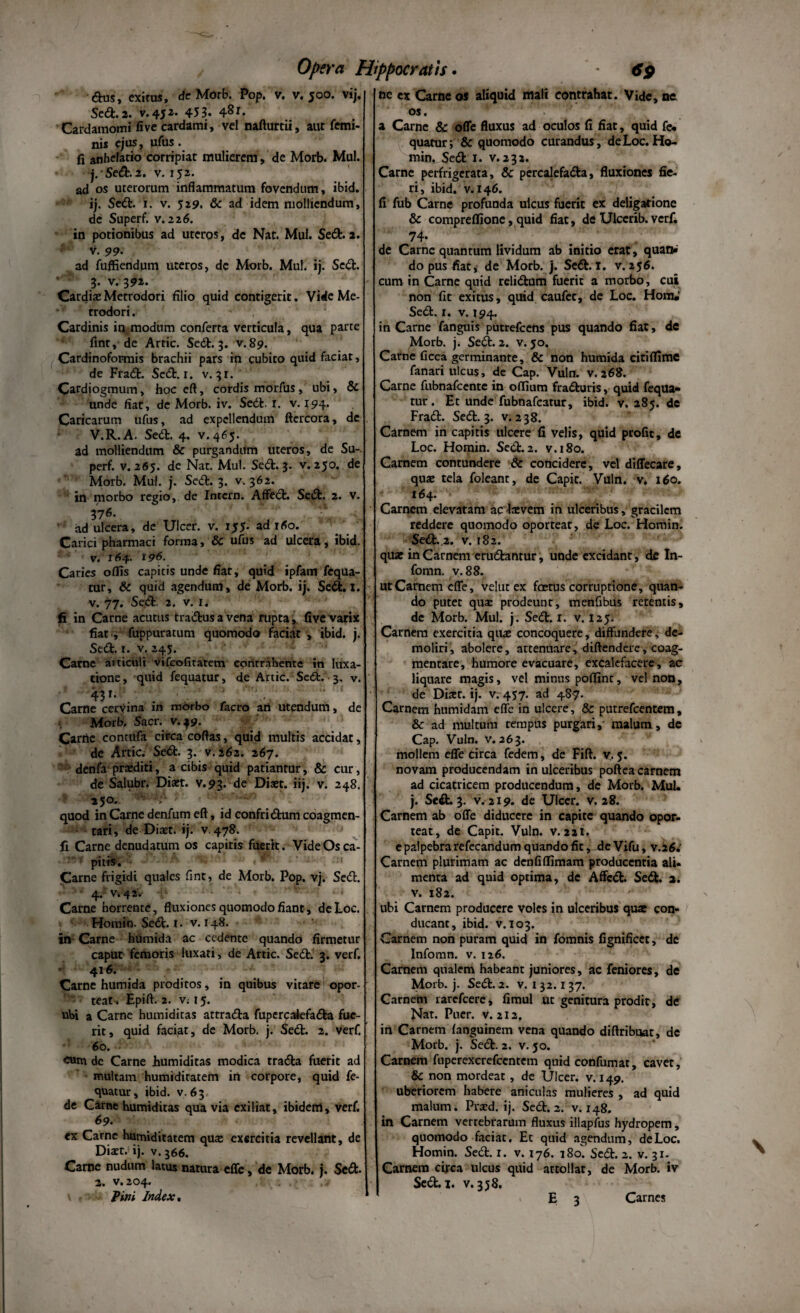 dus, exitus, de Morb. Pop. v. v. 500. vij. Sed. 2. v.452. 453. 4^1. Cardamomi fivecardami, vel nafturtii, aut femi¬ nis ejus, ufus. fi anhelatio corripiat mulierem, de Morb. Mul. j. Sed. 2. v. 152. ad os uterorum inflammatum fovendum, ibid. i j. Sed. i. v. 5 29. & ad idem molliendum, de Superf. v. 226. in potionibus ad uteros, de Nat. Mul. Sed. 2. v. 99- ad fuffiendum uterps, dc Morb. Mul. ij. Sed. 3. v.392. Cardiae Metrodori filio quid contigerit. Vide Me- rrodori. Cardinis in modum conferta verticula, qua parte fint, de Arcic. Sed. 3. v. 89. Cardinoformis brachii pars in cubito quid faciat, de Frad. Sed. r. v. 31. Cardiogmum, hoc eft, cordis morfus, ubi, & unde fiar, de Morb. iv. Sed. r. v. 194. Caricarum ufus, ad expellendum ftercora, de V.R.A. Sed. 4. v.465. ad molliendum & purgandum uteros, de Su-. perf. v. 265. de Nat. Mul. Sed. 3. v. 250. de Morb. Mul. j. Sed. 3. v. 362. in morbo regio, de Intern. Affed. Sed. 2. v. 37 6. ad ulcera, de Ulcer. v. 155. ad rfio. Carici pharmaci forma, & ufus ad ulcera, ibid. v. 164- l96. Caries offis capitis unde fiar, quid ipfam fequa- tur, & quid agendum, de Morb. ij. Sed. 1. v. 77. Sed. 2. v. 1. fi in Carne acutus tradusavena rupta, five varix fiat, fuppuratum quomodo faciat , ibid. j. Sed. r. v. 245. Carne articuli vifeofitatem contrahente in luxa¬ tione, quid fequatur, de Artic. Sed. 3. v. 43»* Carne cervina in morbo facro an utendum, de Morb. Sacr. v. 49. Carric contufa circa coftas, quid multis accidat, de Artic. Sed. 3. v.262. 267. denfa praediti, a cibis quid patiantur, & cur, de Salubr. Diset. v.93. de Dist. iij. v. 248. 250. - ■■ quod in Carne denfum eft, id confridum coagmen¬ tari, de Diaet. ij. v. 478. fi Carne denudatum os capitis fuerit. Vide Os ca- : piri». - ; :i Carne frigidi quales fint, de Morb. Pop. vj. Sed. 4. v.42. • • • Carne horrente, fluxiones quomodo fiant, deLoc. Homin. Sed. 1. v. 148. in Carne humida ac cedente quando firmetur caput femoris luxari, de Artic. Sed. 3. verf. 416. Carne humida proditos, in quibus vitare opor- teat . Epift. 2. VM5. ubi a Carne humiditas attrada fupercaiefada fue¬ rit, quid faciat, de Morb. j. Sed. 2. verf. 60. - cum dc Carne humiditas modica trada fuerit ad multam humiditatem in corpore, quid fe¬ quatur, ibid. v. 63 de Came humiditas qua via exiliat, ibidem, verf. 69• ex Carne humiditatem qua: exercitia revellant, de Diaet. ij. v. 366. Carne nudum latus natura effe, de Morb. j. Sed- 2. v.204. Pini Index* ne ex Carneos aliquid mali contrahat. Vide,ne os. ' a Carne & ofle fluxus ad oculos fi fiat, quid fe* quatur; & quomodo curandus, deLoc.Ho¬ min. Sed 1. v. 232. Carne perfrigerata, & percalefada, fluxiones fie¬ ri, ibid. v. 146. fi fub Carne profunda ulcus fuerit ex deligarione & compreflione, quid fiat, de Ulccrib. verf. 74- de Carne quantum lividum ab initio erat, quan» do pus fiat, de Morb. j. Sed. 1. v. 256. cum in Carne quid relidum fuerit a morbo, cui non fit exitus, quid caufec, de Loc. Hom«' Sed. r. v. 194. in Carne fanguis putrefeens pus quando fiat, de Morb. j. Sed. 2. v. 50, Carne ficca germinante, & non humida citiflime fanari ulcus, de Cap. Vuln. v. 268. Carne fubnafcente in offium fraduris, quid fequa¬ tur . Et unde fubnafcarur, ibid. v. 285. dc Frad. Sed. 3. v. 238. Carnem in capitis ulcere fi velis, quid profit, de Loc. Homin. Sed. 2. v.180. Carnem contundere & concidere, vel diffecare, quae tela foleant, de Capit. Vuln. v, 160. 164. Carnem elevatam ac Ixvem in ulceribus, gracilem reddere quomodo oporteat, de Loc. Homin. Sed. 2. v. 182. quae in Carnem erudantur, unde excidanr, de In- fomn. v.88. urCarnem effe, velut ex foetus corruptione, quan¬ do putet qua: prodeunt, menfibus retentis, de Morb. Mul. j. Sed. r. v. 125. Carnem exercitia qua: concoquere, diffundere, de¬ moliri , abolere, attennare, diftendere, coag¬ mentare, humore evacuare, excalefacere, ac liquare magis, vel minus poffint, vel non, de Diaer. ij. W457. ad 487. Carnem humidam effe in ulcere, & putrefeentem, & ad multum tempus purgari,- malum, de Cap. Vuln. v. 263. mollem effe circa fedem, de Fift. v. 5. novam producendam in ulceribus poftea carnem ad cicatricem producendum, de Morb. Mul. j. Sed. 3. v. 219. de Ulcer. v. 28. Carnem ab offe diducere in capite quando opor¬ teat, de Capit. Vuln. v. 221. e palpebra refecandum quando fit , de Vifu, v.26. Carnem plurimam ac denfiffimam producentia ali¬ menta ad quid optima, de Affed. Sed. 2. v. 182. ubi Carnem producere voles in ulceribus qus con¬ ducant, ibid. v. 103. Carnem non puram quid in fomnis fignificet, de Infomn. v. 126. Carnem qualem habeant juniores, ac feniores, de Morb. j. Sed. 2. v. 1 32.1 37. Carnem rarefeere, fimul ut genitura prodit, de Nat. Puer. v. 212. in Carnem languinem vena quando diftribuat, de Morb. j. Sed. 2. v. 50. Carnem fuperexcrefcentem quid confumat, cavet, & non mordeat, de Ulcer. v. 149. uberiorem habere aniculas mulieres , ad quid malum. Pra:d. ij. Sed. 2. v. 148. in Carnem vertebrarum fluxus illapfus hydropem, quomodo faciat. Et quid agendum, deLoc. Homin. Sed. x. v. 176. 180. Sed. 2. v. 31. Carnem circa ulcus quid attollat, de Morb. iv Sed. 1. v. 358. E 3 Carnes