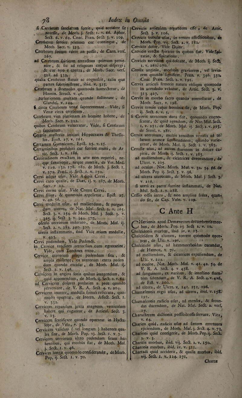 7$ . = Index in fi Cerebrum fauciatutfi fuerit, quid accidere fit i neceffe., de Morb. j. Sed. r. v. 66. Aphor. Sed. 6. v. 6 2. Coae. Prxn. Sed. 3. v. 109. Clerebrum fentire primum ciu- contingat , de Morb. Sacr. y. 353.. Cerebrum fooqm edere an poffic, de Carn. verf. 167. ad Cerebrum ipiritum attractum primum perve¬ nire , Sc fic ad reliquum corpus difpergi; & cur non q cpntra, de Morb. Sacr. verf. 328. ad 332, qualia Cerebrum ftatuit ac cognofcit, talia quas partes fubmmiftxent, ibid. v. 325. Cerebrum a ftomacho quomodo humedetur, de Homin. Struet, v. 46. turbationem multam quando fuftineanr , de Glandui. v. 194. $ .circa Cerebrum venas fuperevomant. Vide, fi Venas circa cerebrum. Cerebrum vim plurimam in boipine habere, de Morb. Sacr. v. 322. quibus Cerebrum vulneratur. Vide, fi Cerebrum ;; fauciatum, Cereris myfteriis initiati Hippocrates &c Thefla- lus. Epift. 27. v. i6r. Certamen Gymnicum. Epift. 25. v. 15. Certaminibus prohibiti cur fuerint multi, de Ar lic. Sed. 1. v. 186. Certitudinem exadam in arte non reperiri, ne- qqe fanationis, neque mortis, de Ver.Med. v. 129. 1 32. 178. 182. de Morb. j. Sed. 1. v. 279. Prasd. ij. Sed. 1. v. 150. Cervi adipis ufus. Vide Adipis Cervi. Cervi caro qualis, de Diart. i j. v. 187. dc Morb. Sacr. v 29. Cervi cornu ufus. Vide Cornu Cervi, Cervi filius, 8c quomodo appelletur. Epift. 27. v. 49. 56. Cervi medullas ufus, ad molliendum, & purgan 4um uteros, de Nat. Mul. Sed. 2. v. 165. Sed. 3. v. 254. de Morb. Mul. j. Sed. 3. v. 365. ij. Sed 3. v. 344. 377. ofculo uterorum indurato, de Morb. Mul. i). Sed. 2. v. 282. 290. 300. uteris inflammatis, ibid Vide etiam medullas, v. 4.25, Cervi pudendum. Vide Pudendi. in Cervice tendines letrorfmn cum asgrotarint. Vide, cum Tendines retro. Cervice uterorum prope pudendum fita , & ampla exiflente, os uterorum extra puden dum quando excidat , de Morb. Mul. i). Sed- 2. v. 146, Cervicem in angina foris quibus integendum, & quid apponendum, de Morb.ij. Sed. 2. v.69. ad Cerviceni dolores paulatim a pede quando perveniant, de V. R. A. Sed. 4. v. 204. Cervicem inurere, medulla fpinali reficcata, quo¬ modo oporteat, de Intern, Affed. Sed. 1. v. 332. Cervicem repandam juxta magnum verticulum habere qui cogantur , de Acticul. Sed. 3. v. 13- Cervicem fcarificare quando oporteat in Hyda- lope, de Vi fu, v. 35. Cervicem validam ( vel longam ) habentes qua¬ les fint, de Morb. Pop. vj. Sed. 1. v. 5. Cervicem uterorum ultro pudendum firam ha¬ bentibus, qui morbus fiat, de Morb. Mul. j. Sed. 1. v. 46. Cervices longas quomodo confiderandtc, de Morb. Pop. ij. Sed. 1. v. 70, . 3 : • ■ Omnia Cervicis articulum repandum effe , -de Artic. Sed. 3. v. 106. Cervicis bubula: ufus, in rerium affedionrbus, de Morb. Pop. vij. Sed. 2. v. 182. Cervicis dolor. Vide Dolor. Cervicis eredas fpiratio in quibus fiat. VideSpi- ratio, & Spiratione. Cervicis nemiu-m quidoleant, de Morb. ij. Sed; 1. v. 261.-270. Cervix anginis, morbum graviorem, vel levio¬ rem quando fignificet. Prxn. v. 346. 350. Coae Pram. Sed. 2. v. 191. Cervix articuli femoris natura obliqua quomodo in acetabulo vehatur, de Artic. Sed. 3. v. 313. 427J Cervix in morbo facro quando convellatur , de Morb. Sacr. v. 198. Cervix tenuis cujus hominis fit, de Morb. Pop.; ij. Sed. 6. v. 5. fi Cervix uterorum dura fiat, quomodo cogno- fcatur, & quid agendum, de Nar.Mul.Sed. 1. v. 251. de Morb. Mul. ij. Sed.2.v. 295. de Steril. v. 281. Cervix uterorum, multis tenuibus venulis ad te*’ larum araneas fimtlitudinem, quando varie¬ getur, de Morb. Mul. ij. Sed. 2. v. 385. Ceruflae ufus, ad aurem fluentem in dolore ca¬ pitis, de Morb. ij. Se£t. 1. v. 185. ad molliendum, & cicatrices decorandum, de Ulcer. v. 205. ad oculos. Not. Morb. Mul. v. 32, 34, $6. de Morb. Pop ij. Sed. 5. v. 36. ad ulcera uterorum, de Morb. Mul. j. Sed. 3. v. 216. fi uteri ex partu fuerint inflammati, de Nat, Mul. Sed- i- v. 288. Ceflio offis intro , bc non amplius fedes, quan? do fit, de Cap. Vuln. y. 109. I ‘ . . .J . * .. C Ante H C'Ha?rionis apud Demasnettim decumbentis mor- > bus, de Morb. Pop. iij Sed 2. v. 10. Chalcidonii morbus, ibid. iv. v. 15. Chalcitidem & alumen, torrere qubmodo opor¬ teat , de Uic. v. 196. 1 Chalcitidis ufus, ad hxmmorrhoidas curandas, de Haemor, v, 71. ad molliendum, & cicatrices expuliendum, de Ulc. v. 222. ad oculos. Not. Morb. Mul. v. 41. 42. 54. de V. R. A. Sed. 4. v 458. ad fanguinem, ex naribus. & inteftino fluen¬ tem fidendum, de V. R. A. Sed.4.v.416, de Fift. v. Joo. ad ulcera, de Ulcer. v. 141. 151. 196. Chamaeleonis nigri ufus, ad ulcera, ibid. v. 15S. 191 • Chamaeleonis radicis ufus, ad menfes, & fecun¬ das ducendum, de Nat. Mul. Sed. 2. verf, .17. Charaderem didionis poffibileeflefervare. Vita, v. 64. Charien quid, radicis ufus ad foetum mortuum ejiciendum, de Morb. Mul. j. Sed. 4. v.73, Charioni quid contigerit, de Morb.Pop.ij. Sed» 2. v. 3. \ Charitis morbus, ibid. vij. Sed. 2. v. 150. Charonis morbus, ibid. iv. v. 311. Chartadi quid acciderit, & qualis morbus, ibid» vij» Sed. I, y. 124. 171, Chartat /