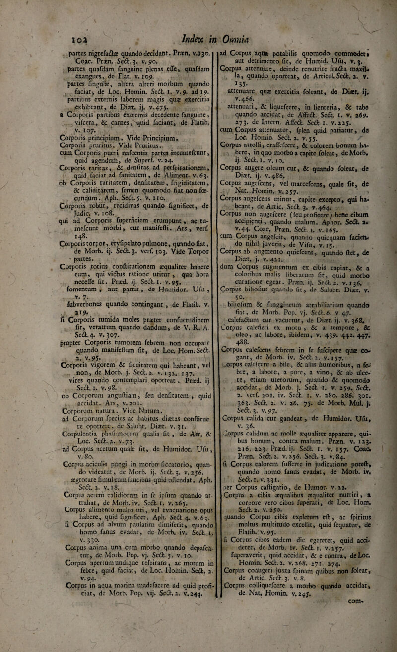 / 102 Index in Omnia partes nigrefadx quando decidant. Prxn. v.130. Coae. Prxn. Sed. 3. v. 90. partes quafdam fanguine plenas effe, quafdara exangues, de Flar. v. 109. partes fingulx, altera alteri morbum quando faciat, de Loc. Hotnin. Sed. 1. v.9. ad 19. partibus externis laborem magis qui exercitia exhibeant, de Dixt. ij. v.475. a Corporis partibus extremis decedente fanguine, vifcera, & carnes, 'quid faciant, de Flatib. v. 107. Corporis principium. Vide Principium. Corporis pruritus. Vide Pruritus, cum Corporis pueri nafcentis partes intumefeunt, quid agendum, de Superf. v. 24. Corporis raritas, & denfitas ad pafpirationem, quid faciat ad fanitatem , de Aliment. v. 63. ob Corporis raritatem, denfiratem, frigiditatem, 8c caliditarem, femen quomodo fiat non foe- cundum. Aph. Sed. 5. v. 110. Corporis robur, recidiva* quando fignificet, de Judic. v. 108. qui ad Corporis fuperficiem erumpunt, ac tu- mefeunt morbi, cur manifefti. Ars, verf. 148. Corporis torpor, eryfipelato pulmone, quando fiat, de Morb. ij. Sed. 3. verf. 103. Vide Torpor * partes. Corporis jtotius coDftitutionem aequaliter habere cum, qui vidus ratione utitur , qua hora neceffe fit. Prxd. ij. Sed. I. v.95, fomentum > aut partis, de Humidor. Ufu , v. 7. fubverbones quando contingant , de Flatib. v. 119* • fi Corporis tumida moles praeter confuetudinem fic, veratrum quando dandum, de V. R. A Sed. 4. v. 307. propter Corporis tumorem febrem non occupare quando manifeftum fit, de Loc. Hom.Se^t. a. v. 95. Corporis vigorem & ficcitatem qui habeant, vel non, de Morb. j. Sed.z. v. 132. 137. vires quando contemplari oporteat . Prxd. ij Sed. 1. v. 98. ob Corporum anguftiam, feu denfiratem , quid accidat. Ars, v. 201. Corporum natura. Vide Natura, ad Coiporum fpecies ac habitus dixtas conflitue re oportere, dc Salubr. Dixt. v. 31. Corpulentia phafianorum qualis fit , de Aer. & Loc. Sed. 2- v. 73. ad Corpus acetum quale fit, de Humidor. Ufu v. 80. Corpus aciculis pungi in morbo- ficcatorio, quan¬ do videatur, de Morb. ij. Sed. 3. v. 256. xgrotare fimul cum faucibus quid offendat. Aph Sed. 2. v. 18. Corpus aerem calidiorem in fe ipfum quando at trahar, de Morb. iv. Sed. I. v. 265. Corpus alimento multo uti, vel evacuatione opus habere, quid fignificet. Aph. Sed 4. v.63. fi Corpus ad alvum paulatim dimiferit, quando homo fanus evadat, de Morb. iv. Sed. 1 v. 330. Corpus anima una cum morbo quando depafca tur, de Morb. Pop. vj. Sed. 5. v. 10. Corpus apertum undique refpirans, ac motum in febre, quid faciat, de Loc. Homin. Sed. 2 v.94- Corpus in aqua marina madefacere ad quid profi eiat, de Morb. Pop. vij. Sed. 2. v.2444 ad Corpus aqoa potabilis quomodo commodet» aut detrimento fit, de Humid. Ufu, v. 3. Corpus attenuare, deinde renutrire frada maxiU la, quando oporteat, de Articul.Sed. 2. v. 135- attenuare qux exercitia foleant, dc Dixt. ij. v.466. attenuari, & liquefeere, in lienteria, & tabe quando accidat, de Affed. Sed. I. v. 269. 273. de Inrern. Affed. Sed. 1. v.225. cum Corpus attenuatur, fplen quid patiatur, de LoC. Homin. Sed. 2. v. 55. Corpus attolli, craffefcere, & colorem bonum ha¬ bere , in quo morbo a capite foleat, de Morb. ij. Sed. 1. v. 10. Corpus auggre oleum cur, & quando foleat, de Dixt. ij. v. 486. Corpus augefeens, vel marcefcens, quale fit, de Nat. .Homin. v. 257. Corpus augefeens minus, capite excepto, qui ha¬ beant, de Artic. Sed. 3. v.464. Corpus non augefeere (feu proficere) bene cibum accipienti, quando malum. Aphor. Sed. 2. v.44. Coae. Praen. Sed r. v. 165. cum Corpus augefeit, quando quicquam facien¬ do nihil juveris, de Vifu, v. 15. Corpus ab augmento quiefeens, quando fiet, de Dixt. j. v. 421. dum Corpus augmentum ex cibis capiat, & a coloribus malis liberatum fic, quid morbo curatione egeat. Prxn. ij. Sed. 2. v. 136. Corpus biliofius quando fit, de Salubr. Dixr. v. • 10’ biliofum Si fang^ineum atrabiliarium quando fiat, de Morb. Pop. vj. Sed. 6. v 47. calefadum cur vacuetur, de Dixt. ij. v. 368. Corpus calefieri ex motu , & a tempore , & oleo, ac labore, ibidem, v. 439. 442.447. 488. Corpus calefcens febrem in fe fufeipere quae Co¬ gant, de Morb. iv. Sed. 2. v. 157. ,crpus calefcere a bile, & aliis humoribus, a fe¬ bre, a labore, a pure, a vino, Si ab ulce¬ re, etiam uterorum, quando Si quomodo actidar, de Morb. j. Sed 1. v. 259^ Sed. 2. verf. 201. iv. Sed. 1. v. 280. 286. 301. 363. Sed. 2. v. 26. 75. de Morb. Mul. j. Sed. 3. v. 97. Corpus calida cur gaudeat, de Humidor. Ufu, v. 36. Corpus calidum ac molle xqualirer apparere, qui¬ bus bonum, contra malum. Prxn. v. 123. 216. 223. Prxd. ij. Sed. I. v. 157. Coae. Prxn. Sed. 2. v. 256. Sed. 3. v. 84. (1 Corpus calorem fufferre in judicatione poteft, quando homo fanus evadat, de Morb. iv. Sed. 1. v. 331. per Corpus caftigatio, de Humor, v. 22. Corpus a cibis xqualibus xqualiter nutriri, a corpore vero cibos fuperari, de Loc. Hom. Sed. 2. v. 250. quando Corpus cibis expletum eft , ac fpiritus multus multitudo excellit, quid fequatur, de Flatib. v. 95. fi Corpus cibos eadem die egereret, quid acci¬ deret, de Morb. iv. Sed. 1. v. 257. fuperaverit, quid accidat, & e contra, de Loc. Homin. Sed. 2. v. 268. 271 274. Corpus coaugeri juxta fpinam quibus non foleat, de Artic. Sed. 3. v. 8. Corpus colliquefcere a morbo quando accidat, de Nat. Homin. v. 245. com- /