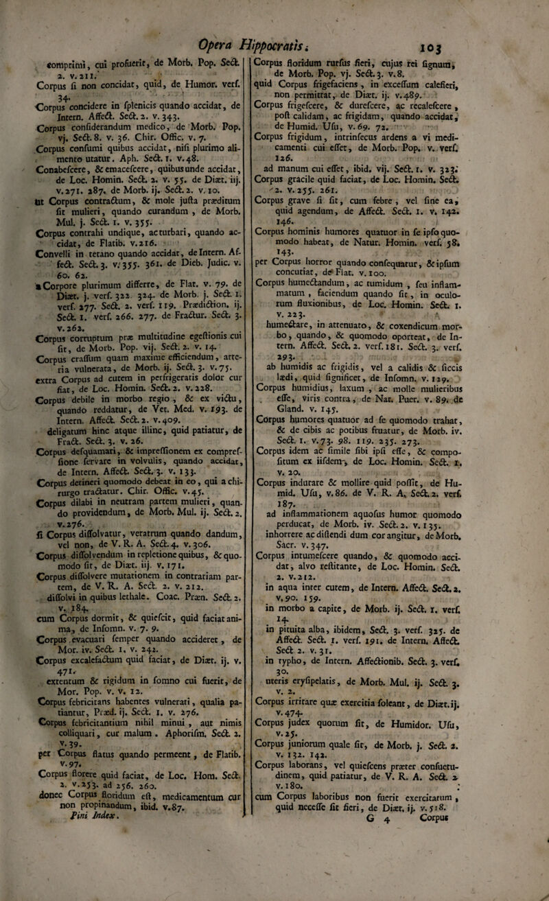 «omprimi, cui profuerit, de Morb. Pop. Sed. 2. v. 211. Corpus fi non concidat, quid, de Humor, verf. 34. . .' '' ' ' Corpus concidere in fplenicis quando accidat, de Intern. Affed. Sed. 2. v. 343. Corpus confxderandum medico, de Morb. Pop. vj. Sedi. 8. v. 36. Chir. Offic. v. 7. Corpus confumi quibus accidat, nifi plurimo ali¬ mento utatur. Aph. Sedt. 1. v.48. Conabefcere, &emacefcere, quibus unde accidat, de Loc. Homin. Sedi. 2. v. 5 5. de Diaet. iij. v. 271. 287, de Morb. ij. Sedi. 2. v. 10, tot Corpus contradlum, & mole jufta praeditum fit mulieri, quando curandum , de Morb. Mul. j. Sed. 1. v. 355. Corpus contrahi undique, ac turbari, quando ac¬ cidat, de Flatib. v.216. Convelli in tetano quando accidat, de Intern. Af- fed. Sed. 3. v.355. 361. de Dieb. Judic. v. 60. 62. a Corpore plurimum differre, de Flat. v. 79. de Dixt. j. verf. 322 324. de Morb, j. Sed. 1. verf. 277. Sed. 2. verf. 119. Prardidion. ij. Sed. I. verf. 266. 277. de Fradur. Sed. 3. v. 262. Corpus corruptum prx multitudine egeftioms cui fit, de Morb. Pop. vij. Sed. 2. v. 14. Corpus craflum quam maxime efficiendum, arte¬ ria vulnerata, de Morb. ij. Sed. 3. v.75. extra Corpus ad cutem in perfrigeratis dolor cur fiat, de Loc. Homin. Sed.2. v.228. Corpus debile in morbo regio , & ex vidu, quando reddatur, de Vet. Med. v. 193. de Intern. Affed. Sed. 2. v. 409. deligatum hinc atque illinc, quid patiatur, de Frad. Sed. 3. v. 26. Corpus defquamari, & impreffionem ex compref- fione fervarc in volvulis, quando accidat, de Intern. Affed. Sed. 3. v. 133. Corpus detineri quomodo debeat in eo, qui a chi¬ rurgo tradatur. Chir, Offic. v.45. Corpus dilabi in neutram partem mulieri, quan¬ do providendum, de Morb. Mul. ij. Sed. 2. v. 276. ii Corpus diffolvatur, veratrum quando dandum, vel non, de V. R. A. Sed. 4. v. 306. Corpus diffolvendum in repletione quibus, & quo¬ modo fit, de Dia:t. iij. v. 171. Corpus diffolvere mutationem in contrariam par¬ tem, de V. R. A. Sed. 2. v. 212. diffolvi in quibus lethale. Coae. Prxn. Sed. 2. v. 184. cum Corpus dormit, & quiefeit, quid faciat ani¬ ma, de Infomn. v. 7. 9. Corpus evacuari femper quando accideret, de Mor. iv. Sed. I, v. 242. Corpus excalefadum quid faciat, de Diaet. ij. v. 47*' extentum & rigidum in fomno cui fuerit, de Mor. Pop. v. v. 12. Corpus febricitans habentes vulnerati, qualia pa¬ tiantur, Prazd. ij. Sed. 1. v. 276. Corpus febricitantium nihil minui , aut nimis colliquari, cur malum . Aphorifm. Sed. 2. v.39. per Corpus flatus quando permeent, de Flatib. v. 97. Corpus florere quid faciat, de Loc. Hom. Sed. 2. v. 253. ad 256. 260. donec Corpus floridum eft, medicamentum cur non propinandum, ibid. v.87. fini Index. Corpus floridum rurfus fieri, cujus rei fignura, de Morb. Pop. vj. Sed. 3. v.8. quid Corpus frigefaciens, in exceffum calefieri, non permittat, de Dhet. ij. v.489. Corpus frigefeere, & durefeere, ac recalefcere , poft calidam, ac frigidam, quando accidat, de Humid. Ufu, v. 69. 72. Corpus frigidum, intrinfecus ardens a vi medi¬ camenti cui effer, de Morb. Pop. v. verf. 12 6. ad manum cui effet, ibid, vij. Sed. r. v. 323.' Corpus gracile quid faciat, de Loc. Homin. Sed. '2. v. 255. 261. Corpus grave fi fit, cum febre, vel fine ea, quid agendum, de Affed. Sed. I. v\ 142. 146. Corpus hominis humores quatuor in fe ipfo quo¬ modo habeat, de Natur. Homin. verf. 58. 143. per Corpus horror quando confequarur, & ipfum concutiat, de Flat. v. 100. Corpus humedandum, ac tumidum , feu inflam¬ matum , faciendum quando fit, in oculo¬ rum fluxionibus, de Loc. Homin. Sed. 1. v. 223. \ humedare, in attenuato, & coxendicum mor¬ bo, quando, & quomodo oporteat, de In¬ tern. Affed. Sed. 2. verf. 181. Sed. 3. verf. 29 3* ab humidis ac frigidis, vel a calidis & ficcis laedi, quid fignificet, de Infomn. v. 129. Corpus humidius, laxum , ac molle mulieribus effe, viris contra, de Nat. Puer. v. 89. de Gland. v. 145. Corpus humores quatuor ad fe quomodo trahat, & de cibis ac potibus fruatur, de Morb. iv. Sed. 1. v.73. 98. 119. 235. 273. Corpus idem ac fimile fibi ipfi effe, & compo- fitum ex iifdem-, de Loc. Homin. Sed. r. v. 20. Corpus indurare & mollire quid poffit, de Hu¬ mid. Ufu, v.86. de V. R. A, Sed.2. verf. 187. ad inflammationem aquofus humor quomodo perducat, de Morb. iv. Sed. 2. v. 135. inhorrere ac didendi dum cor angitur, de Morb. Sacr. v. 347. Corpus intumefeere quando, & quomodo acci¬ dat, alvo reftitante, de Loc. Homin. Sed. 2. v.212. in aqua inter cutem, de Intern. Affed. Sed. 2. v,9o. 159. in morbo a capite, de Morb. ij. Sed. r. verf. *4* in pituita alba, ibidem, Sed. 3. verf. 325. de Affed. Sed. 1. verf. 191. de Intern. Affed. Sed 2. v. 31. in typho, de Intern. Affedionib. Sed. 3. verf. 30. uteris eryflpelatis, de Morb. Mul. ij. Sed. 3. v. 2. Corpus irritare qu* exercitia foleant, de Ditet, ij. v. 474- Corpus judex quorum fit, de Humidor. Ufu, v. 25. Corpus juniorum quale fit, de Morb. j. Sed. 2. v. 132. 142. Corpus laborans, vel quiefeens praeter confueru- dinem, quid patiatur, de V. R. A. Sed. 2. v. 180. cum Corpus laboribus non fuerit exercitatum , quid neceffe fit fieri, de Diaet, i j. v. 518. G 4 Corpus