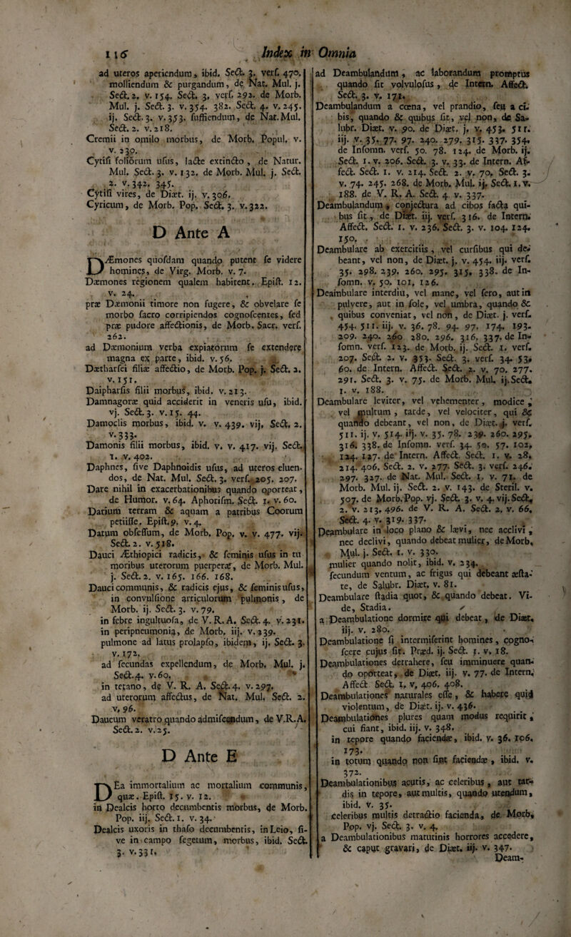 . -f V' '• •f**u ' ad uteros aperiendum, ibid. Sedt. 3. verf. 470. molliendum & purgandum, d? Nat. Mul. j. Sedt. 2. v. 154, Sedt, 3, verf. 292. de Morb. Mul. j. Sedt. 3. v. 354. 382. Sedt. 4. v. 245. ij. Sedi, 3. v. 353. fugiendum, de Nat. Mul. Sedt. 2. v. 218. Cremii in omilo morbus, de Morb, Popul. v. v. 3 30. Cytifi foliorum ufus, ladte extindio , de Natur. Mul. Sedt. 3. v. 132. de Morb. Mul. j. Sedi. :*• y-342- 345- Cytifi vires, de Diaet. ij. v. 306. Cyricum, de Morb. Pop. Sedt. 3. v. 322. D Ante A D^Emones quofdam quando putent fc videre homines, de Virg. Morb. v. 7. Daemones regionem qualem habitent. Epift. 12. v. 24. prae Daemonii timore non fugere, & obvelare fe morbo facro corripiendos cognofcentes, fed prae pudore affedtionis, de Morb. Sacr. verf. 262. ad Daemonium verba expiatorum fe extendere magna ex parte, ibid. v.56. Daetharfei filiae affedtio, de Morb. Pop. }. Sedt. 3. v. 151. Daipharfis filii morbus, ibid. v. 213. Damnagorae quid acciderit in veneris ufu, ibid. vj. Sedt. 3. v. 15. 44. Damoclis morbus, ibid. v. v. 439. vij, Sedt. 2. v.333. Damonis filii morbus, ibid. v. v. 417. vij. Sedt. T. V. 402. Daphnes, fi ve Daphnoidis ufus, ad uteros eluen¬ dos, de Nat. Mul. Sedt. 3. verf. 205. 207. Dare nihil in exacerbationibus quando oporteat, de Humor, v. 64. Aphorifm. Sedt- 1» v. 60. Darium terram & aquam a patribus Coorum petiifle, Epift.9. v. 4. Datum obfeffum, de Morb. Pop. v. v. 477. vij. Sedt. 2. v. 518. Dauci ^Ethiopici radicis, & feminis ufus in tu moribus uterorum puerperaf, de Morb. Mul. j. Sedt. 2. v. 165. 166. 168. Dauci communis, & radicis ejus, & feminis ufus, in convulfione articulorum pulmonis, de Morb. ij. Sedt. 3. v. 79. in febre ingukuofa, de V. R.A. Sedt. 4. v. 231. in peripneumonia, de Morb. iij. v. 339. pulmone ad latus prolapfo, ibidem, ij. Sedt. 3. v. 172. ad fecundas expellendum, de Morb, Mul. j. Sedt.4. v.6o, in tetano, de V. R. A, Se#. 4. v.297. ad uterorum affectus, de Nat. Mul. Sedt. 2. v, 96. Daucum veratro quando admifcendum, deV.R.A. Sedt. 2. v.25. D Ante E DEa immortalium ac mortalium communis, qua:. Epift. 15. v. 12. it» Dealcis horto decumbentis morbus, de Morb. Pop. iij. Sedt. 1. v. 34. • Dealcis uxoris in thafo decumbentis, inLeio, li¬ ve in campo fegetum, morbus, ibid. Sedt. 3. v.331. ad Deambulandum, ac laborandum promptus quando fit volvulofus, de Intern. Affedt. Sedt. 3. v. 171. Deambulandum a coena, vel prandio, feq a ci¬ bis, quando & quibus fit, vel non, de Sa- lubr. Diaet. v. 90. de Diaet.- j, v. 453. 51 r« iij. v. 35-77- 97- H°- 779. 3*5- 337- 354* de Infomn. verf. 50. 78. 124. de Morb. ij. Sedt. 1. v. 2,06. Sedt. 3. v. 33. de Intern. Af¬ fedt. Sedt. I. v. 214. Sedt. 2. v. 70. Sedt. 3. v. .74. 245. 268. de Morb. Mul. ij. Sedt. 1. v. 188. de V. Rf A. Sedt. 4. v. 337. Deambulandum» conjedtura ad cibos fadta qui¬ bus fit, de Diaet. iij. verf. 316. de Intern» Affedt. Sedt. 1. v. 236. Sedt. 3. v. 104. 124. 15°. • . . Deambulare ab exercitiis , vel curfibus qui de¬ beant, vel non, de Diaet. j. v. 454. iij. verf. 35. 298. 239. 260. 295. 315. 338. de In¬ fomn. v. 50. 101, 126. Deambulare interdiu, vel mane, vel fero, autiti pulvere, aut in fole, vel umbra, quando Sc quibus conveniat, vel non, de Ditet. j. verf. 454. 511. iij. v. 36.78. 94. 97. 174. 193* 209. 240. 260 280. 296. 316. 337. deln- fomm verf. 12 3. de Morb. i j. Sedt. 1. verf. 207. Sedt. 2. v. 353- Sedt. 3. verf. 34. 53, 60. de Intern. Affedt- Sedt. 2. v. 70. 277. 291. Sedt. 3. v. 75. de Morb. Mul. ij.Sedt. 1. v. 188. Deambulare leviter, vel vehementer, modice,' vel multum , tarde, vel velociter, qui &C quando debeant, vel non, de Diaet. j. verf. 511. ij. v. 514. iij. v. 35. 78. 239. 260. 295» 316. 338.de Ipfomn. verf. 34. 50. 57. 102, 124. 127- de Intern. Affedt. Sedt. 1. v. 28. 214. 406. S;edt. 2. v. 277. Sedt. 3. verf. 246. 297. 327- de Nat. Mul. Sedt. 1, v. 71. de Morb. Mul. ij. Sed. 2. v. 143. de Steril. v. 507. de Morb.Pop. vj. Sedt. 3. v. 4.vij.Sedt, 2. v. 213. 496. de V. R. A. Sedt. 2. v. 66, Sedt. 4. v. 319. 337* Deambulare in loco plano & laevi, nec acclivi , nec declivi, quando debeat mulier, de Morb, Mul- j. Sedt, 1. v. 330. mulier quando nolit, ibid. v. 234. fecundum ventum, ac frigus qui debeant aefta-’ te, de Salubr. Diaet, v. 81. Deambulare ftadia quot, & quando debeat. Vi¬ de, Stadia. ✓ a Deambulatione dormire qui debeat, de Diaet, iij. v. 280. Deambulatione fi intermiferint homines, cogno- fcere cujus fit. Praed. ij. Sedt. 1. v. 18. Deambulationes detrahere, feu imminuere quan¬ do oporteat, de Diaet. iij. y. 77. de Intern, Affedt Sedt. 1, v, 406. 408. Deambulationes naturales effe, & habere quii violentum, de Dia£t. ij. v. 436. Deambulationes plures quam modus requirit cui fiant, ibid. iij. v. 348. in tepore quando faciendae, ibid. y. 36. J06, 173* in totum quando rion fint faciendae , ibid. v, 372. Deambulationibus acutis, ac celeribus, aut tar¬ dis in tepore, aut multis, quando utendum, ibid. v. 35. celeribus multis detradtio facienda, de Morb, Pop. vj. Sedt. 3. v. 4. a Deambulationibus matutinis horrores accedere, & caput gravari, de Diaet, iij. v. 347- Deam-