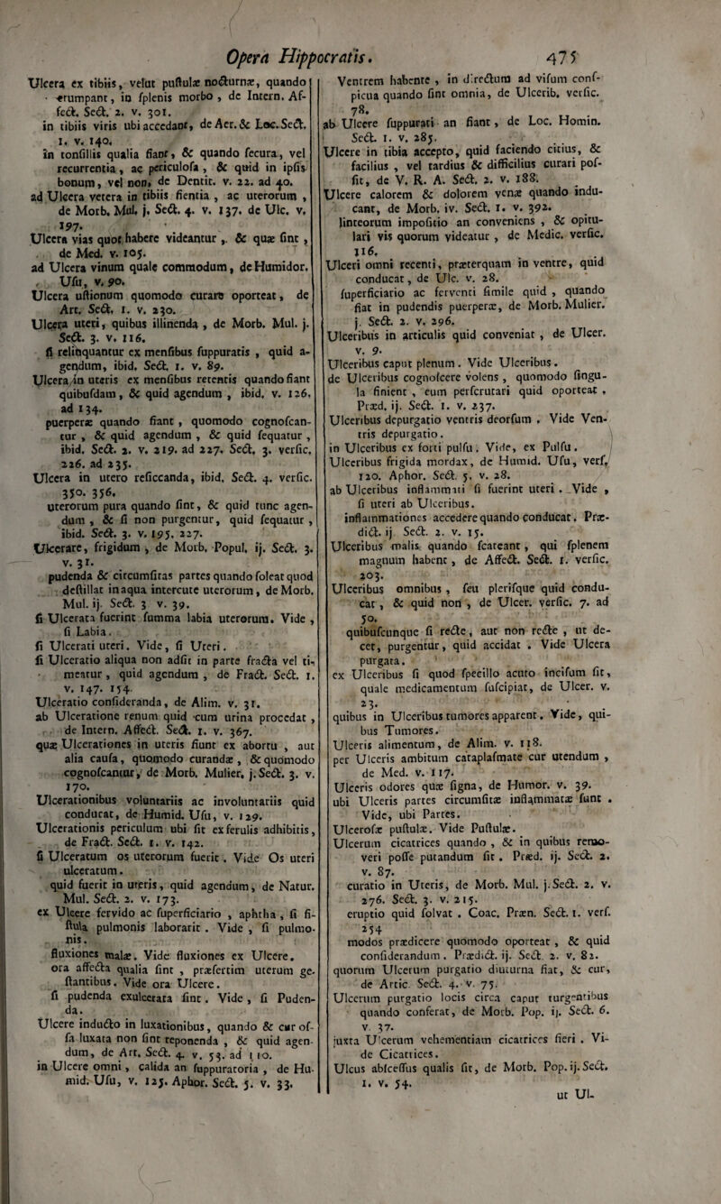 Ulcera ex tibiis, vefut puftulae nodurnae, quando ' «rumpant, io fplenis morbo, de Intern, Af¬ fed. Sed. 2. v. 301. in tibiis viris ubiaccedant, deAer.&Loc.Sed, 1. v. 140, in tonfillis qualia fianr, & quando fecura, vel recurrentia , ac periculofa , & quid in ipfiv bonum, vel non» dc Dentit, v. 22. ad 40. ad Ulcera vetera in tibiis fientia , ac uterorum , de Motb, Mul. j. Sed. 4. v. 137, dc Ulc. v. 197* Ulcera vias quot habere videantur ,. & quae fine , de Med. v. 105. ad Ulcera vinum quale commodum, dc Humidor, , Ufu, v. 90. Ulcera uftionum quomodo curaro oporteat, de Art. Sed, 1. v. 230. Ulcera uteri, quibus illinenda , de Morb. Mul. j. Sed. 3. v. :i6. fi relinquantur ex menfibus fuppuratis , quid a- gendum, ibid. Sed. 1. v. 89. UlceraJn uteris ex menfibus retentis quando fiant quibufdam, & quid agendum , ibid, v. 126, ad 134. puerperae quando fiant , quomodo cognofean- tur , & quid agendum , & quid fequatur , ibid. Sed. 2. v. 219. ad 227, Sed, 3. verfic, 226. ad 235. Ulcera in utero reficcanda, ibid. Sed. 4. verfic. 35°. 356. Uterorum pura quando fint, & quid tunc agen¬ dum , & fi non purgentur, quid fequatur , ibid. Sed. 3. v. 195, 227. Ulcerare, frigidum , de Morb, PopuI, ij. Sed. 3. v. 31. pudenda & circumlitas partes quando foleat quod deftillat inaqua intercute uterorum, de Morb, Mul. ij. Sed. 3 v. 39. fi Ulcerata fuerint fumma labia uterorum. Vide, fi Labia. fi Ulcerati uteri. Vide, fi Uteri, fi Ulceratio aliqua non adiit in parte frada vel tU meatur, quid agendum, de Frad. Sed. 1. v. 147. 154. Ulceratio confideranda, de Alim. v. 31. ab Ulceratione renum quid -cum urina procedat , de Intern. Affed. Sed. 1. v. 367. quas Ulcerationes in uteris fiunt ex aborru , aut alia caufa, quomodo curandae, & quomodo cognofcantur, de Morb. Mulier, j.Sed. 3. v. 170. Ulcerationibus voluntariis ac involuntariis quid conducat, dc Humid. Ufu, v. 129. Ulcerationis periculum ubi fit ex ferulis adhibitis, de Frad. Sed. 1. v. 142. fi Ulceratum os uterorum fuerit. Vide Os uteri ulceratum. quid fuerit in ureris, quid agendum, de Natur. Mul. Sed. 2. v. r 7 3. ex Ulcere fervido ac fuperficiario , aphtha , fi fi- ftti\a pulmonis laborarit . Vide , fi pulmo- nis. fluxiones malas. Vide fluxiones ex Ulcere. ora affeda qualia fine , prasfertim uterum ge- flantibus. Vide ora Ulcere. fi pudenda exulcerata fxnt. Vide , fi Puden¬ da. Ulcere indudo in luxationibus, quando & car of¬ fa luxata non fint reponenda , & quid agen¬ dum, de Art. Sed. 4. v. 53. ad 1 10. in Ulcere omni, calida an fuppuratoria , de Hu¬ mid. Ufu, v. 12J. Aphor. Sed. 5. v. 33. Ventrem habente , in d.redum ad vifum conf- picua quando fint omnia, de Ulcerib. verfic. 78, ab Ulcere fuppurati an fiant, de Loc. Homin. Sed. i. v. 285. Ulcere in tibia accepto, quid faciendo citius, & facilius , vel tardius & difficilius curari pof- fit, de V. R. A. Sed. 2. v. 188. Ulcere calorem & dolorem yenas quando indu¬ cant, de Morb. iv. Sed. I. v. 392. linteorum impofitio an conveniens , & opitu¬ lari vis quorum videatur , de Medie, verfic. Ulceri omni recenti, praeterquam in ventre, quid conducat, de Ulc. v. 28. fuperficiario ac ferventi fimile quid , quando fiat in pudendis puerperas, de Morb. Mulier, j. Sed. 2. v. 296. Ulceribus in articulis quid conveniat , de Ulcer. v, 9- Ulceribus caput plenum . Vide Ulceribus . de Ulceribus cognofcere volens , quomodo fingu- la finient , eum perferutari quid oporteat , Prasd, ij. Sed. I. v. 237. Ulceribus depurgatio ventris deorfum , Vide Ven¬ tris depurgatio. \ in Ulceribus ex forti pulfu. Vide, ex Pulfu. Ulceribus frigida mordax, dc Humid. Ufu, verf, 120. Aphor. Sed. 5. v. 28. ab Ulceribus inflammati fi fuerint uteri . Vide , fi uteri ab Ulceribus. inflammationes accedere quando conducat. Pras- did. ij Sed. 2. v. 15. Ulceribus malis, quando fcarcant, qui fplenem magnum habent, de Affed. Sed. r. verfic. 203. Ulceribus omnibus , feu plerifque quid condu¬ cat , & quid non , de Ulcer. verfic. 7. ad 50. quibufeunque fi rede, aut non rede , ut de¬ cet, purgentur, quid accidat . Vide Ulcera purgata. ex Ulceribus fi quod fpecillo acuto incifum fit, quale medicamentum fufeipiae, de Ulcer. v. 2 3* quibus in Ulceribus tumores apparenr. Vide, qui¬ bus Tumores. Ulceris alimentum, de Alim. v. 118. per Ulceris ambitum caraplafmate cur utendum , de Med. v. 117. Ulceris odores quae figna, de Humor, v. 39. ubi Ulceris partes circumlitae inflammata funt . Vide, ubi Partes. Ulcerofx puftulae. Vide Puftulae. Ulcerum cicatrices quando , & in quibus remo¬ veri poffe putandum fit . Praed. ij. Sed. 2. v. 87. curatio in Uteris, de Morb. Mul. j.Sed. 2. v. 276. Sed. 3. v. 215. eruptio quid folvat . Coae. Praen. Sed. 1. verf. 254 modos praedicere quomodo oporteat , & quid confiderandum. Praedid. ij. Sed. 2. v. 82. quorum Ulcerum purgatio diuturna fiat, & cur, de Artic Sed. 4. v 75. Ulcerum purgatio locis circa caput turgentibus quando conferat, de Morb. Pop. i). Sed. 6. v 37. juxta Ulcerum vehementiam cicatrices fieri . Vi¬ de Cicatrices. Ulcus abfceflus qualis fit, de Morb. Pop.ij.Sed. 1. v. 54.