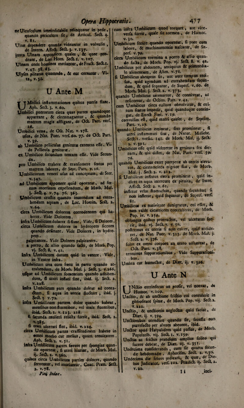 neUlcufculum immedicabile relinquatur in pede, quando periculum fit, de Articul. Sed. 4. v. 81. Ulna: dependere quando videantur in volvulis , de Intern. Affed. Sed. 3. v. 137. juxta Ulnam appendices quales , & quot pro¬ deant, dc Loc* Hom. Sed. 1. v. 107. Ulnam unde homines metiantur, deFrad. Scd.i. v.47. J8. dj. ' Ulyfcs pileatus quomodo , & cur cernatur . Vi¬ ta, v. 51. fi 4' . 1 i U Ante M . 1 UMbilici inflammationes quibus pueris fiant. Aph. Sed. 3. v. 60. Umbilici puerorum circa quas partes quandoque appareant, & circumagantur , & quando matrem magis affligant, de Od. Part. verf, 16. Umbilici vena, de Ofs. Nat. v. 278. ufus, de Nat. puer. verf. 60. 77. de Od. Part. v. 39. ab Umbilico pelliculas genituras extentas effe. Vi¬ de Pellicula genitura:. ex Umbilico fecundam tentam effe. Vide Secun- cum infra Umbilicum quod torquet, aut vtcc- verfa fuerit, quale fit tormen , de Humor. v- 3°- ' - Umbilicum feearc quando oporteat, li puer cum labore, & machinamentis nafcatur, de Su- perf. v. 79. circa Umbilicum tormina a porro & allio quan- do fada, dc Morb. Pop. vj. Sed. 8. v. 41. Umbilicus per abdomen, antiquius & primordia¬ le alimentum, dc Alim. v.7t. fi Umbilicus abruptus fit, aut ante tempus reci- fus, quid agendum ad extrahendam fecun¬ dam , & quid fequatur, dc Superf. v. 60. de Morb. Mul. j. Sed. a. v. 373. quando Umbilicus aitenuetur, & conniveat, ac reficcetur, de Odim. Part. v. 42. cum Umbilicus circa collum obvolvitur, & exi- tum foetus impedit, quid quandoque contin¬ gat, dc Exed Fcet. v. 19- convulfus eft, quid matri caufet , de Septinq, Part. v. 27. quando Umbilicus emineat, five prominear , fi uteri inflammati fint, dc Natur. Muliebr. Sed. i. verfic. 141. de Morb. Mul. jj. Sed. 2. v. 391* Umbilicus effe quid videretur in genitura fex die¬ rum, & ubi diftee, de Nat. Puer. verf. 59* da • pro Umbilico trahere & tranfumere foetus per matrem labores, de Sepr, Part. v.26. Umbilicorum veneri ufus ad conceptum, de Ster. v. 347. ad Umbilicum apponere quid oporteat, ad foe j tum mortuum expellendum, de Morb. Mul. jj. Sed. 4. v.74. 76. 363. Umbilicum crudis quando inurendum ad extra¬ hendam aquam , de Eoe. Homin. Sed. a. v. 64. circa Umbilicum dolorem corrodentem qui ha¬ beret . Vide Dolorem. infra Umbilicum dolores fifianr. Vide, fi Dolores. circa Umbilicum dolores in hydropem ficcum quando definant. Vide Dolores, in hydro¬ pem. palpitantes. Vide Dolores palpitantes, a porro, & allio quando fadi, de Morb. Pop. vj. Sed. 8. v. 42. infra Umbilicum durum quid in ventre. Vide, in Ventre infra. Umbilicum una cum fastu in partu quando at¬ trahendum, de Morb. Mul. j. Sed. 3. v.266. ufque ad Umbilicum fomentum quando adhiben¬ dum, <1 uteri ioflati fint, ibid. ij. Sed. 2. v.218. infra Umbilicum pars quando doleat ad conta- dum, fi aqua ia uteris fluduet t ibid. j. Sed. 3 v.71. infra Umbilicum partem dolor quando habeat, menfibus non fluentibus, vel male fluentibus, ibid. Sed. 1. v. 123. 228. fecunda mulieri relida fuerit, ibid. Sed. 2. v.385. Ii uteri ulcerati fint, ibid. v.224. circa Umbilicum partes craffitudinem habere in •mni morbo cur melius, quam, tenuitatem. Aph. Sed. 2. v. 51. infra Umbilicum partes fovere per fpongias quan¬ do oporteat, fi uteri hiarint, de Morb. Mul. ij. Sed. 2. v.360. quibus circa Umbilicum partim dolores, quando ferventur, vel moriantur. Coae. Ptatn. Sed. 76. qU3ndo Umbilicus extet puerperae ab uteris aleva- tus, <3C circumcirca nigrior fiat , de Morb. Mul. j. Sed. 2. v. 212. fi Umbilicus inflatus extra promineat , quid tn- diccc in aqua incercutc ex pituita, de luter. Affed. Sedt 2- v. 61. infletur velut ftomachus, quando fecandus; fi non infletur, quid fequatur, de Superf. verf. 81. Umbilicus ex nativitate dsnigratus, cui effet, & non valde cicatricem contraheret, de Morb. Pop. iv. v. 259. oblongus quibus protradus, vel ulceratus fue¬ rit, ibid. vj. Sed. 7. v. 56. poftremus ex uteris fi non exiret, quid accide¬ ret, de Nat. Puer. v. 515. de Morb. Mul. j. Sed. 2. v. 376. folus ex omni corpore an utero adhaereat, de Od. Part. v. 38. terminus fuppurationibus . Vide Suppurationi- bus. Umbra cur humedet, de Diast. ij. v. 396. U Ante N UNdio extrinfccus an profit, vel noceat, de Humor, v. 109. . . Undio, & ab undione fridio cui contulerit m gibbofitate fpiuae, de Morb. Pop. vij. Scd.a. V.222. . Undio, & undionis negledus quid faciat, de Diaer. ij. v. 394. Undionibus utendum quando fit, feccffu non purrefado per alvum abeuate, ibid. Undor apud Harpalidcm quid paffus, de Morb. Popularib. vij. Scd.i. v. 159- Undus ac fridus prandium amplius folito qui facere debeat, de Diaet. iij- v. 351 - Undecima confideranda , cum fit quarta fecun¬ dae hebdomad® . Aphotifm. Sed. 2. v.30. Undecima dic febres judicari, & quae, de IC_ bus Judicator, verf. 102. Prxdid. ij. beet. 2. 2. v.78. Fini Indtx. v. »0. incx-