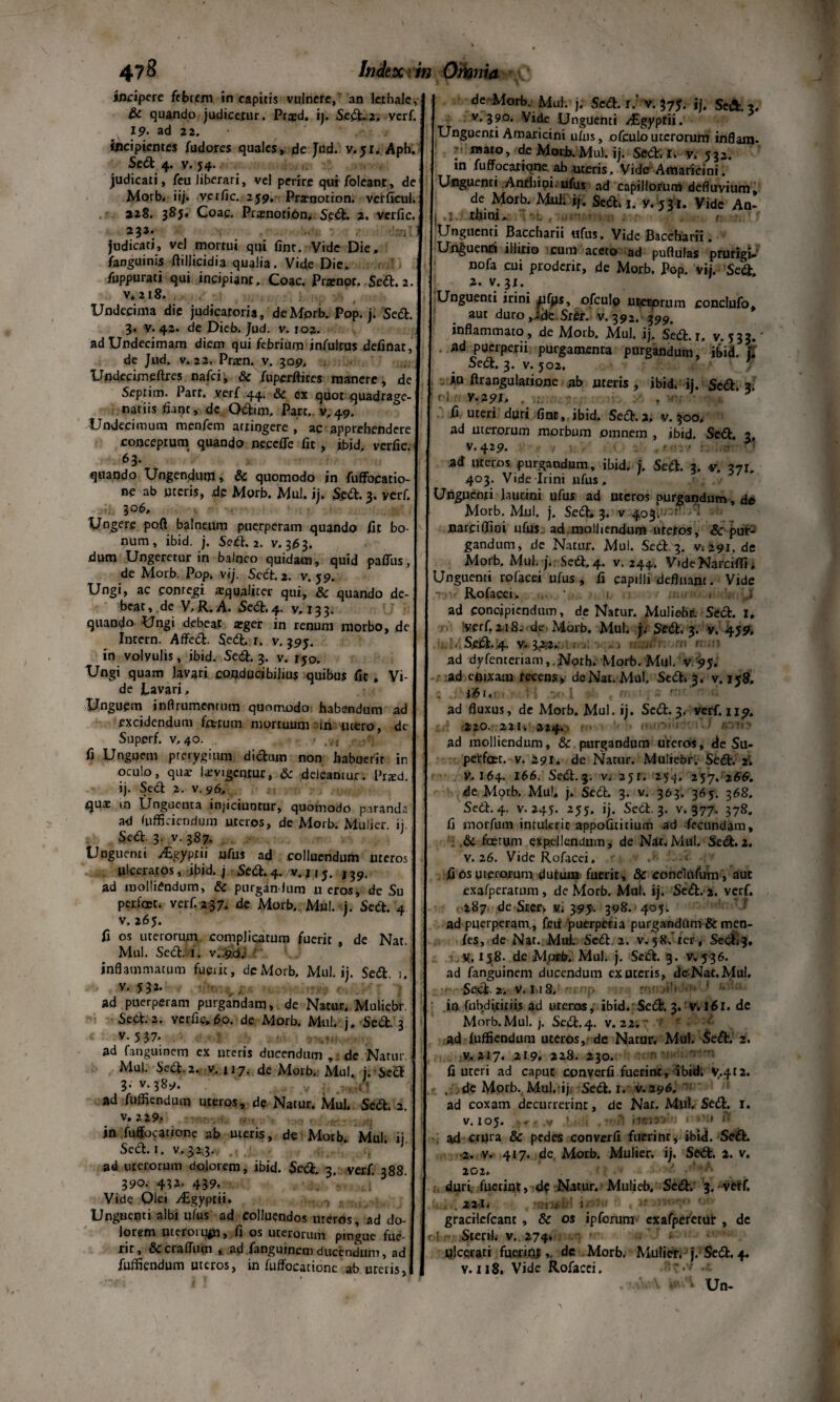 incipere febrem in capitis vulnere, an kthale, & quando judicetur. Pr^d. ij. Sedt-2.. verf. 19- ad 2 2. • . • • incipientes fudores quales, de Jud. v, ji, Aph. Sedi 4. v. 54. judicati, feu liberari, vel perire qui foleant, de Morb. iij. verfic. 259. Praenotioni verficul. 228. 385, Coae. PrqmotiOn. Sedi. 2. verfic. 232- J judicati, vel mortui qui finr. Vide Die, /anguinis ftillicidia qualia. Vide Die, fuppurati qui incipiant, Coae. Prarnpr, Sedi. 2. v* 218, Undecima die judicatoria, de Morb. Pop. j. Sedi. 3. y. 42. de Dieb. Jud. v. 102. ad Undecimani diem qui febrium jnfulrus definat, de Jud. v. 22. Prarn. v. 309. Undecimefires nafei, & fuperftires manere, de Septim. Parr. verf 44. & ex quot quadrage¬ nariis fiant, de Odlim, Pare,. v, 49. Undecimum roeofem attingere , ac apprehendere conceptum quando ne.cefle fit , ibid, verfic. 6 3* quando Ungendum, & quomodo in fuffocatio- ne ab uteris, de Morb. Mul. ij. Sedi. 3. verf. 306» Ungere pofi balneum puerperam quando fit bo¬ num, ibid. j. Sedi. 2. v. 3163. dum Ungeretur in balneo quidam , quid paflits, de Morb. Pop. vij. Scdt. 2. v. 59. Ungi, ac contegi «qualiter qui, & quando de¬ beat, de V, R. A. Sedi. 4. y, 133. quando Ungi debeat arger in renum morbo, de Intern. Affedt. Sedi. r. v. 395. in volyulis, ibid. Sedi. 3. v. rj0< Ungi quam lavari conducibilius quibus fit, Vi¬ de Lavari, Unguem jnftrumcnmm quomodo habendum ad excidendum fartum mortuum in utero, dc Superf. v,40. - - fi Unguem pterygium dictum non habuerit in oculo, quae levigentur, & deleantur. Pratd. ij. Sedi 2. v. 96, quae in Unguenta injiciuntur, quomodo paranda ad fufficiendum uteros, de Morb. Mulier, ij. Sedi. 3. v. 387. Unguenti vLgyprii ufus ad colluendum uteros ulceratos, ibid. j Sedi. 4. /v. j 15. 139. ad molliendum, & purgindum u eros, de Su perfoec. verf. 237, de Morb. Mul. j. Sedt. 4 v. 265. fi os uterorum complicatum fuerit , de Nat. Mul. Sedtii. v. 90. inflammatum fuerit, dc Morb, Mul. ij. Sedi. 1. ad puerperam purgandam, de Natur. Muliebr. Sedt.2. verfic,60. de Morb. Mul. j, Sedt. 3 v. 5 37* «, ad fanguinem ex uteris ducendum , dc Natur Mul. Sedi. 2. v.117. de Morb, Mul. j. Sect 3. v. 389. .1 ad fuffiendum uteros, de Natur. Mul. Sedi. 2. v, 229- . in fuffocatione ab uteris, de Morb. Mul. ij, Secl. 1. v. 32,3. , ad uterorum dolorem, ibid. Sedi. 3. verf. 388. 390. 432- 439. ’  J Vide Olei /Cgyptii. Unguenti albi ufus ad colluendos uteros, ad do¬ lorem nttroiufn, fi os uceroruni pingue fue¬ rit, 8ccraffum , ad fanguinem ducendum, ad fuffiendum uteros, in fuffocatione ab uretis, de Morb. Mul. j. Sedi, r/ v. 375. ij. Seft. 3. v. 390. Vide Unguenti /Egyptii. Unguenti Amaricini ufus, ofcuLouterorum inflam- l 11,310 ’ de Morjb. Mul. ij. Sedi. I» y. 532. in fuffocatione ab meris, Vide Amaricini. Unguenti Anrhioioufus ad capillorum defluvium, de Morb. Mul; ij. Sedi-. 1. y.yji. Vide An- ; rbtm,; ■ •..-r-- f Unguenti Baccharii ufus. Vide Baccharii. Unguenti illicio cum aceto ad puflulas prurigi» nofa cui proderir, de Morb. Pop. vij. Sedi, 2. v.3t. Unguenti irini jufijs, ofculo uterorum conclufo, aut duro ,Jjk Sr&. v. 392. 399. inflammato , de Morb. Mul. ij. Sedi. 1. v. 533. ad puerperii purgamenta purgandum, ibid. t. Sedi. 3. v. 502. *□ ftrangularione ab uteris, ibid. ij. Sedt. 3. ri V-29f> . v . • fi uteri duri fint , ibid. Sedi. 2. v. 300, ad uterorum morbum omnem , ibid. Sedi. 3, v. 429. . .0 ‘ ad uteros purgandum, ibid. j. Sedt. 3, v. 37r. 403. Vide Irini ufus. Unguenti laurini ufus ad uteros purgandum , de Morb. Mul. j. Sedi» 3. v 40^--'- - ‘ narciffini ufus ad molliendum urctos, & pur¬ gandum, de Natur. Mul. Sedi. 3. Vi 291.de Morb. Mul. j. Sedi, 4. v. 244. VideNarciffi» Unguenti rofacei ufus , fi capilli defluant. Vide Rofacei, ' 1 . V Jf ad concipiendum, de Natur. Muliebr. Sedi. 1, Iverfi 2 tS. de> Morb. Mul. j. Sedi. 3. y. 459» . SeJdl. 4. V. 3<2i2.: . H RWM ad dyfenteriam,.Norh. Morb. Mul. v. 95. :ad efitxam recens, deNar. Mu!, Sedi» 3. v. 158. . . *£t.’ • R .n<*.I iit» t m vps rttt <f«: ad fluxus, de Morb. Mul. ij. Sedi.3, verf. 119. 220. 221» 224., ad molliendum, & purgandum ureros, de Su- petfcet. v. '291. de Natur. Muliebr. Sedt. 2. V. 164. 166. Sedt.3. v. 251. 254. 257. 266. de Morb. Mu!» j. Sedi. 3. v. 363. 365. 368. Sedi. 4. v. 245. 255. ij. Sedi. 3. v. 377. 378. fi inorfum intulerit appofititium ad fecundam, .dc fastum expellendum, de Nar.Mul. Sedt.2. v. 26. Vide Rofacei. ■ < fi os uterorum dutuna fuerit, & conciufutn , aut exafperatum, de Morb. Mul. ij. Sedt. 2. verf. 287. de Ster» «i 395. 398. -405. {-t ad puerperam , feti puerperia purgandum & men- fes, de Nat. Mul Sedt. 2. v. 58, ler, Sedt»?. H, 158. de Morb. Mul. j. Sedt. 3. v. 536. ad fanguinem ducendum ex uteris, dc^Nat.Mul. SecL 2. v. M8, •;’> •>'- 1 • in fubditiriis ad ureros, ibid. Sedt. 3. v. 161. de Morb.Mul. j. Sedl.4. v. 22;? 7 c • *■ ad fuffiendum uteros, de Natur. Mul. Sedt. 2. v. 217. 219. 228. 230. fi uteri ad caput converfi fuerint, ibid. y.412. , de Mptb. Mul. ij Sedi. 1. v. 296. ad coxam decurrerint, de Nar. Mul, Sedt. I. v. 105. >..v ’ mH hiaiatbi » *• » ad crUra & pedes converfi fuerinr, ibid. SedL •2. v. 417. de. Morb. Mulier, ij. Sedt. 2. v. 202. duri fuerint, d$ Natur. Mulieb. Sedt. 3. veiff. ‘t 2.2-1» -muh' 1 '■ gracilefcant, & os ipforum cxafperetur , dc ■ i Sterti, v. 274. ulcerari fuerinidc Morb. Mulier, j. Sedt. 4. v. zi8. Vide Rofacei. ' • Un-