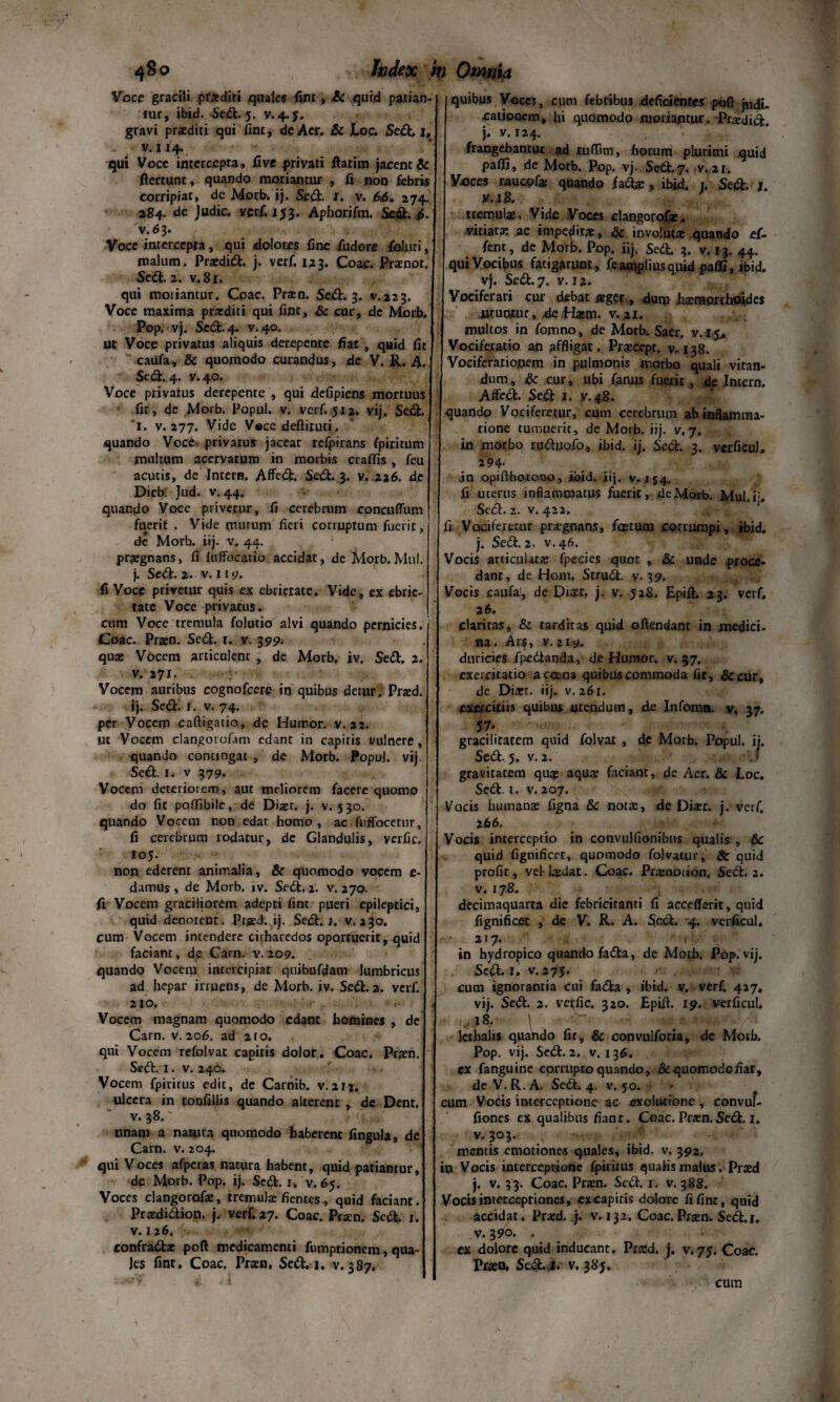 Voce gracili praediti quale* fint, £c quid patian¬ tur, ibid. Sedt. 5. gravi praediti qui fint, de Aer. &c JU>c. Se#, 1, v. 114. qui Voce intercepta, fi ve privati flarim jacent & ftertunt, quando moriantur , fi non febris corripiat, dc Motb. ij. Sedi. r. v. 66. 274. 284. de Judic. ver,f. 153. Aphorifm. Sed. 6. v.6 3. Voce intercepta, qui dolores fine fudore Coluri, malum. Praedi#:, j. verf. 123. Coae. Praenor. Sedi. 2. v. 81. qui moriantur. Coae. Praen. Sedi. 3. v.223. Voce maxima praediti qui fint, & cur, de Morb, Pop. vj. Sedi.4. v.40. Ut Voce privatus aliquis derepente fiat, quid fit caufa, & quomodo curandus, dc V. R. A. Sedi. 4. y.40. Voce privatus derepente , qui defipiens mortuus fit, de Morb. Popul. v. verf. 512. vij, Sedi, ‘i. v. 277. Vide V«cc deftituti. quando Voce privatus jacear refpirans fpiritum multum acervatum in morbis craffis, feu acutis, de Intern, Affedl. Se#. 3. v. 216. d,e Dieb. Jud. v. 44. quando Voce privetur, fi cerebrum concuffum fuerit . Vide mutum fieri corruptum fuerit, de Morb. iij. v. 44. praegnans, fi luffbcatio accidat, de Morb.Mul. j. Sedi. 2. v. 11 v, fi Voce privetur quis ex ebrietate. Vide, ex ebrie¬ tate Voce privatus. cum Voce tremula folutio alvi quando pernicies. Coae. Praen. Sedi. 1. v. 399. quae Vocem articulent , de Morb. iv. Sedi, 2. v. 271. Vocem auribus cognofcere itj quibus detur. Praed. jj. Sedi. 1. v. 74. per Vocem caftigatio, de Humor, v. 21. ut Vocem clangorofam edant in capitis vulnere, quando concingat , de Morb. Popul. vij. Sedi. 1. v 379. Vocem deteriorem, aut meliorem facere quomo do fit poffibile, de Diaet. j. v. 5 30. quando Vocem non edat homo, ac fnffocerur, fi cerebrum rodatur, dc Glandulis, yerfic, 105. non ederent animalia, & quomodo vocem e- damus , de Morb. iv. Sedi. 2. v. 270. fi Vocem graciliorem adepti fint pueri epileptici, quid denotent. Praed. ij. Sedi. 1. v. 230. cum Vocem intendere citharedos oportuerit ,-quid faciant, de Carn. v. 209. quando Vocem intercipiat quibufdam lumbricus ad hepar irruens, de Morb. iv. Sedi. 2. verf. 210, Vocem magnam quomodo edant homines , de Carn. v. 206. ad 2to. qui Vocem refolvat capitis dolor. Coae. Praen. Sedi.' I. v. 240. Vocem fpiritus edit, dc Carnib. v. 2t;. ulcera in ronfillis quando alterent , de Dent, v. 38. unam a natura quomodo haberent fingula, de Carn. v. 204. qui Voces afperas natura habent, quid patiantur, de Morb. Pop. ij. Sedi. 1. v. 65. Voces clangorofae, tremula: fientes, quid faciant. Praedidtion. j. verf. 27. Coae. Pta:n. Sedi. 1. v. 126. confradlae poft medicamenti fumptionem, qua- Jes fint. Coae. Praen, Sedi. 1. v. 387. quibus Voces, cum febribus deficientes poft catjonem, hi quomodo moriantur, Praedi#, j. v. 124. frangebantur ad xuftim, horum plurimi quid paflt, de Morb. Pop. vj. Sedi.7. v. 2t. Voces raucpfas quando faclae, ibid, 1. Sedi. j. v.ift. tremula. Vide Voces clangorofae. vitiata ac impeditae, & involuta quando ef- fent, de Morb. Pop. iij. Sedi. 3. v. 13. 44. qui Vocibus fatigarunt, feamplius quid pafli, ibid, vj. Sedi. 7. v. 12. Vociferari cur debat aeger, dum haemorrhoides utuntur, de Hasm. v. 21. multos in fomno, de Morb. Sacr. v. 15, Vociferatio an affligat. Praecept. v. 138. Vociferationem in pulmonis morbo quali vitan¬ dum, & cur, ubi fanus fuerit, de Intern. Affedl. Se# j. y.48. quando Vociferetur, cum cerebrum ab inflamma¬ tione tumuerit, de Morb. iij. v. 7. in morbo rudluofo, ibid. ij. Sedi. 3. verficul. 294- vin opifthotono, ibid. iij. v. ,154. fi uterus inflammatus fuerit, deMorb. MuLib Se#. 2. v. 422. Vociferetur pntgnans, foetum corrumpi, ibid. j. Se#. 2. v.46. Vocis articularie fpecies quot , & unde proce¬ dant, de Hom. Strudl. v- 39. Vocis caufa!, de Diaet. j. v. 528. Epift. 23. verf. 26. claritas, & tarditas quid offendant in medici¬ na. Ars, v. 219. duricies fpedanda, de Humor, v. 37. exercitatio a coena quibus commoda fit, &cur, de Diaet. iij. v. 261. exercitiis quibus utendum, de Infoma. v. 37. 57. gracilitatem quid folvat, dc Morb. Popul. ij. Se#. 5. v. 2. gravitatem quas aqua; faciant, de Aer. & Loc. Se#, t. v. 207. Vocis humanae figna & notae, de Diasr. j. verf. 266. Vocis interceptio in convulfionibus qualis , & quid fignificet, quomodo folvatur, 8t quid profit, vel-laedat. Coae. Praenotion. Se#. 2. v. 178. decimaquarta die febricitanti fi accefferit, quid fignificet , de V. R. A. Se#. 4. verficul, 217. 1 in hydropico quando fa#a, de Morb. Pop. vij. Se#, i. v. 275. cum ignorantia cui fa#a , ibid. v, verf. 427. vij. Se#. 2. vetfic. 320. Epift. 19. verficul. . 18. \ •' ' :'WJ lethalis quando fir, & convulforia, de Morb. Pop. vij. Se#. 2. v. 1 36. cx fanguine corrupto quando, &quomodofiar, de V. R. A. Se#. 4. v. 50. • cum VoCis interceptione ac exolutione , convuf- fiones ex qualibus fiant. Coae. Praen. Se#. 1. v. 303. ; f mentis emotiones quales, ibid. v. 392. in Vocis interceprione fpiritus qualis malus. Praed j. v. 33. Coae. Prasn. Se#. 1. v, 388. Vocis interceptiones, excapiris dolore fifint, quid accidat. Praed. j. v. 132. Coae. Praen. Se#. 1. v. 390. . ex dolore quid inducant, Praed. j. v,75. Coac. Praen, Sed. i. v. 38;, cum