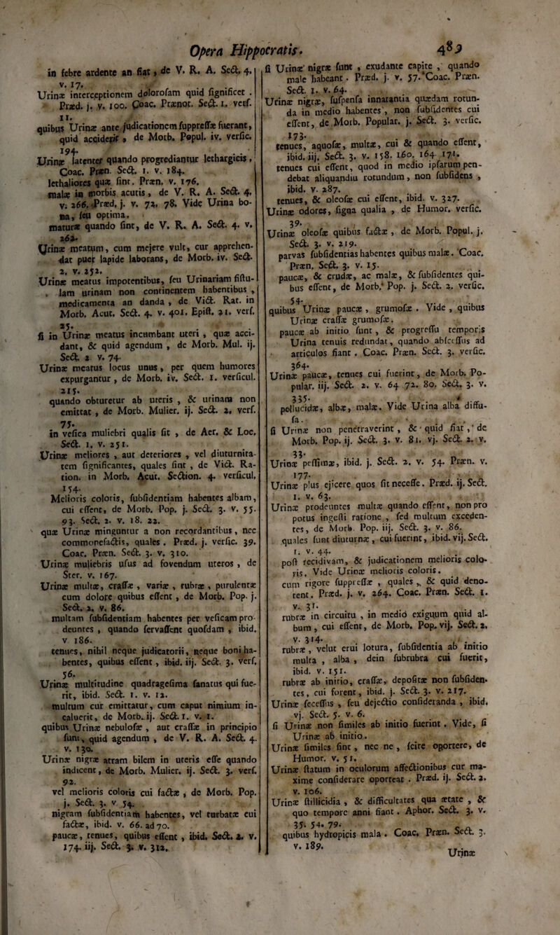 in febre ardente an fiat» de V. R. A. Sed, 4. v# i y» Urinae interceptionem dof°ro^am <iu*d fignificct . Pr*d. j.V. 100. £oac. Prxnot. Sed. 1, vecf. 11« quibus Urios ante jqdicationemfuppreffx fuerant, quid acciderit , de Motb. P«puj. iv. verfic. Urios latenter quando progrediantur lethargicis , ■ Coae. Prxn. Sed. 1. v. 184. lethaliores qux fint. Prxn. v. 176. tnals in morbis acutis, de V. R. A. Sed. 4, v/ 266, <Prxd. j. v. 7a. 78. Vide Urina bo¬ na, Ru optima, tnatur* quando fint, de V. R. A. Sedt 4- v- 262* yrins meatam, cum mejere vult, cur apprehen- dat puef lapide laborans, de Morb. iv. Sed- 2, v* U2* . Urinae meatus impotentibus, feu Urinariam tutu-1 Jam urinam non continentem habentibus , medicamenta an danda , de Vid. Rat. in Morb. Acut. Sed. 4. v. 401, Epift. 91. verf. 25* fi in Urinae meatus incumbant uteri , quae acci¬ dant, & quid agendum , de Morb. Mul. ij. Sed- 2. v. 74. Urina: mcarus locus unus, per quem humores expurgantur , de Morb. iv. Sed. 1. verficul. 215. quando obturetur ab uteris , dc urinam non emittat , de Morb. Mulier, ij. Sed. 2, verf. 7J. in vefica muliebri qualis fit , dc Aer, & Loc, Sed. 1, v. 251. Urinae meliores , aut deteriores , vel diuturnita¬ tem fignificantes, quales fint , de Vid. Ra- lion. in Morb. Acut. Sedion. 4. verficul, 154. Melioris coloris, fubfidentiam habentes albam, cui effent, de Morb. Pop. j. Sed. 3. v. 55. 93. Sed. 2. v. 18. 22. quae Urinae minguntur a non recordantibus, nec commonefadis, quales . Praed. j. verfic. 39. Coae. Prxn. Sed. 3. v. 310. Urinae muliebris ufus ad fovendum uteros , de Ster. v. 167. Urinae multae, craffx , variae , rubrae, purulenta: cum dolore quibus effent , de Morb. Pop. j. Sed, a. v. 86. multam fubfidentiam habentes per veficam pro¬ deuntes , quando fervaffene quofdam , ibid, v 186. tenues, nihil neque judicatorii, neque boni ha¬ bentes, quibus effent, ibid. iij. Sed. 3. verf. 56. Urinae multitudine quadragefima fanatus qui fue¬ rit, ibid. Sed. I. v. ia. multum cur emittatur, cum caput nimium in¬ caluerit, de MorbJj. Sed. r. v. 1. quibus Urinae nebulofx , aut craffx in principio fum, quid agendum , de V. R. A. Sed. 4. v. 130. Urinar nigrae atram bilem in ureris effe quando indicent, de Morb. Mulier, ij. Sed. 3. verf. 92. fi Urinae’ nigrae funt , exudame capite , quando male habeant. Prgrd. j. v. 57’ Coae. Piaen. Sed. I. v. 64- Urinx nigrx, fufpenfa innatantia quaedam rotun¬ da in medio habentes', non fubfidentes cui effent, de Motb. Popular, j. Sed. 3. verfic. j 7 3. tenues, aquofx, multx, cui & quando effent, ibid. iij. Sed. 3. v. 158- 160. 164 171. tenues cui effent, quod in medio ipfarum pen¬ debat aliquandiu rotundum, non fubfidens , ibid- v- 287. tenues, & oleofx cui effent, ibid. v. 327. Urinae odores, figna qualia , de Humor, verfic. 39. , XJrinae oleofas quibus fadx , de Morb. Popul. j. Sed. 3. v. 219- . . x 4 parvas fubfidenrias habentes quibus mala:. Coae. Prxn,, Sed. 3. v. 15. paucx, & crudae, ac rnalx, & fubfidentes qui¬ bus effent, de Morb/ Pop. j. Sed. 3. verfic. 54. ... quibus Urinae paucae, grumofx . Vide , quibus Urina: craffx grumofx. pauca: ab initio funt , & progreffu temporis Urina tenuis redundat, quando abfceffus ad articulos fiant . Coae. Prarn. Sed. 3. verfic. 364* Urinx paucx, tenues cui fuerint, de Morb. Po¬ pular. iij. Sed. 2. v- 64 72. 80. Sed. 3. v. 335. • pellucida?, albx, m*Ix. Vide Urina alba diffu- fa. * , fi Urinx non penetraverint , & • quid fiat,' de Morb. Pop. ij. Sed. 3. v. 8i. vj. Sed. 2. v. 33. Uriox peffimx, ibid. j. Sed. 2. v. 54. Prxn. v. 177. Urinx plus ejicere quos fitneceffe. Prxd. ij. Sed. I. v. 63. Urinx prodeuntes roultx quando effent, non pro potus ingeffi ratione , fed multum exceden¬ tes, de Morb Pop. iij. Sed. 3. v. 86. quales funt diuturnx , cui fuerint, ibid. vij. Sed. r- v- 44- . . .. . poft recidivam, & judicationem melioris colo¬ ris, Vide Uriox melioris coloris, cum rigore fuppreffx , quales * & quid deno¬ tent. Prxd. j. v. 264. Coae. Prxn. Sed. 1. v. 31. mbrx in circuitu , in medio exiguum quid al¬ bum, cui effent, de Morb. Pop. vij. Sed. 2. v. 314. rubrx , velut erui lotura, fubfidentia ab initio multa , alba , dein fubrubr» cui fuerit, ibid. v. 151. rubrx ab inirio, craffx, depofitx non fubfiden- tes, cui forenr, ibid. j. Sed. 3. v. 217. Urinx feceffus , feu dejedio confideranda , ibid. vj. Sed. 5- v. 6. fi U'inx non fimiles ab initio fuerint. Vide, fi Urinx ab initio. Urinx fimiles fint, nec ne , fcire oportere, dc Humor, v. 51. Urinx flatum in oculorum affedionibus cur ma¬ xime confiderare oporteat . Prxd. ij. Sed. 2. vel melioris coloris cui fadx , de Morb. Pop. j. Sed. 3. v 5^. nigram fubfidentiam habentes, vel turbatx cui fadx, ibid. v. 66. ad 70. pauca:, tenues, quibus effent , ibid. Sed. i, v. J74. iij. Sed. 3. v. 312. v. 106. Urinx ftillicidia , &c difficultates qua xtate , Sc quo tempore anni fiant. Apbor. Sed. 3. v. 35- 54. 79- quibus hydropicis mala Coae. Prxn. Sed. v. 189. Urinx