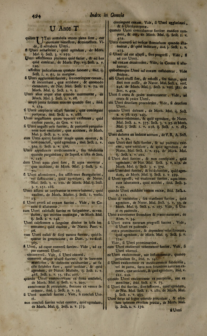 454 u Ante T quibus T t Teri acetabula muco plena funt i cur abortiant bimeftres, &trimeftres. Vi¬ de, fi acetabula Uteri. fi Uteri adharierint, quid agendum, de Morb, Mu!, ij. Sed:. 3. v. 250. ^teri affectiones plurimas quid faciat , & ad has quid conferat, de Morb. Pop, vij.Sed. 2. v. 190. affedus judicationem quando fubeant, ibid, ij. Sedi. 1. v. 61. in margine. fi Uteri agglutinati fuerint, feu contingant coxam, & incumbant , quae accidant, & quomodo curandum, de Nar. Mul, Sed. i. v. 72. de Morb. Mul. ij. Sed. 2. v. 1. Uteri alias atque alias quando murmurent, de Morb. Mul. j. Sed. 1. v. 68. ampli juxta folitum morem quando fint , ibid. v. 174. fi Uteri amplioris ofculi fuerint, quae contingant puerperre, ibid. Sed. 2. v. 288. Uteri anguftiores quam oportet exiftentes , quid caufent pueris, de Gen. v. 121. fi Uteri angufti oris fuerint, & puerperii purgatio¬ nem non emifcrint , quae accidant, de Morb. Mul. j. Sedt. 2. v. 279. cum Uteri apem fuerint magis quam oportet, & non conclufi, quid agendum , ibid. Sedt. 1. v. ' 369. ij. Sedt. 2. v. 376. Uteri appofiticiis medicamentis , feu fubdititiis quando purgandum, de Superf. v. 189. de Ster, v. 127. dum Uteri aqua pleni funt , & aqua movetur , qua; accidant, de Morb. Mul. j. Sedt. 3. v. 70. fi Uteri afcendentes, feu affiftentes ftrangularint, vel fuffocarint , quid agendum , dc Natur. Mul. Sedt. 3. v. 110. de Morb. Mul. ij. Sedt. . 3. v. 251. 288. * ; Uteri aflueti ut impleantur in ventre habenti, quid caufent, de Morb. Mulier, j. Sedt. 1. verfic. 1-j* fi Uteri averfi ad coxam fuerint. Vide , in Co¬ xam fi allabantur. Cum Uteri calefadti fuerint ex fatigatione, acexu- darint, qui morbus contingat, de Morb. Mul. ij. Sedt. 2. v. 148. Uteri calefcentes a fanguine diutius in ipfis im- morante, quid caufent , de Natur. Puer. v. 96. cum Uteri calidi & ficci natura fuerint, quidfe- quatur in generatione , de Diazt. j. verficul. 365. fi Uteri, ad caput converfi fuerint. Vide , ad ca¬ put converfi Uteri. .-circumverfi. Vide, fi Uteri obtorti, commoti aliquo allapfi fuerint, & in loco non manfcrint , & dolorem exhibuerint, ac fa cile folubiles fiant , quid accidat , & quid agendum, de Natur. Muliebr. ij. Sedt. I. v. 468. Sedt. 2. v. 55. 182. 207. quando Uteri computrefcanr ex fluxu muliebri, de Morb. Mul. ij. Sedt. 1. v. 207. concitentur & percipiant, fluxione ex ventre fc- cedente, ibid. j. Sedt. 2. v. 56. fi Ureri conclufi fuerint . Vide, fi conclufi Ute¬ ri. non conclufi fuerint velut oportet, quid agendum, de Morb. Mul. ij. Sedt. 2. v. 373. contingant coxam. Vide, fi Uteri agglutinati, & fi Uteri puerperae. quando Uteri contrahantur fortiter modico tem¬ pore, & cur, de Morb. Mul. ij. Sedi. 1. v. 419. Uteri converfi *d vefic® ftomachum quando alla¬ bantur, fir quid inducant, ibid. j. Sedi. 1. v. 213. fi Uteri ad cor allapfi,, five progredi . Vide , fi ad cor Uteri.' ad coxam decurrerint. Vide, in Coxam fi alla¬ bantur. quibufeiinque Uteri ad coxam collabuntur. Vide Ibidem. nifi Uteri eradi fint, & robufti, feu fortes, quid fieri non pofflr, dc Natur. Mul. Sed. i. verf. 246. de Morb. Mul, j. Sedt. 2. verf, 381. dc Ster. v. 409. Uteri fi crura & pedes convertantur . Vide, ad crura & pedes Uteri. ubi Uteri deorfum procederint. Vide, (2 deorfum Uteri. quando Ureri doleant , de Morb. Mul. ij. Sedi. 2. v. 58. 225. 243. dolores exhibeant, & quid agendum, de Natur. Mul. Sedt. 2. v. 375. Sed. 3. v. 95.dcMorb. Mul. j. Sed. I. v. 216. ij. Sed. 2. v. 183. 208. Uteri dolores an inducat acetum , de V.R. A. Sed. 3. v. 92. cum Uteri duri Fadi fuerint, & ad pudenda exie¬ rint , qua: accidant , & quid agendum , dc Natur. Mul. Sed. 1. v. 294. de Morb. Mul. ij. Sed. 2. v. 292. fi Ureri duri fuerint , & non concipiant, quid agendum, de Nat, Mul. Sed. 3. V, 219. de Morb. Mul. ij. Sed. 3. v. 379. cum Ureri duri fuerint, & licdoluerinr, quid agen¬ dum, de Morb. Mul. ij. Sed. 2. v. 299. fi Uteri egreffi, vel exulcerati fuerint, aquainter- cute laborantes, quid accidat , ibid. Sed. 3. v. 42. quando Uteri excidant recens enixae, ibid. Sed.2. V. 211. Uteri fi exciderint , fen rranfmoti fuerint, quid agendum, de Natur. Mul. Sed. 3. v. 33. dc Morb. Mul. ij. Sed.2. v. 195. Vide, fi Ute¬ ri ex pudendis. Uteri excretiones fecundum & praeter naturam, de Alim. v. 34. fi Ureri extra naturam progredi fuerint . Vide, fi Uteri ex pudendis. . extra prominuerint, & dependent velut ferotum, quid agendum, de Morb. Mul. ij. Sed. 3» 334- Vide, fi Ureri prominuerint, cum Uteri exulcerati vebemenrer fuerint, Vide, fi Uteri ulcerati. ne Uteri exulcerentur, aur inflammentur, quandp periculum fit, ibid. v. 340. :I Uteri exulcerentur ex medicamentis fubdititiis , vel in partu, fastu non fecundum naturam ex- eunre, qua; accidant, & quid agendum, ibid. v. 221» 229. quando Uteri exulcerentur ex puerperiis, aut ex menfibus, ibid. Sed. 2. v. 75. I Uteri fixi fuerint, fivefuffocenr, quid agendum, de Nat. Mul. Sed. 1. v. 280. de Morb. Mul. j. Sed. 2. v. 433. Jteri foras ad frigus quando procedant, & ofeu- ltvm ipfornm everfum prodat, de Morb. Mul. ij. Sed. 3. v. ijo. fi Uteri