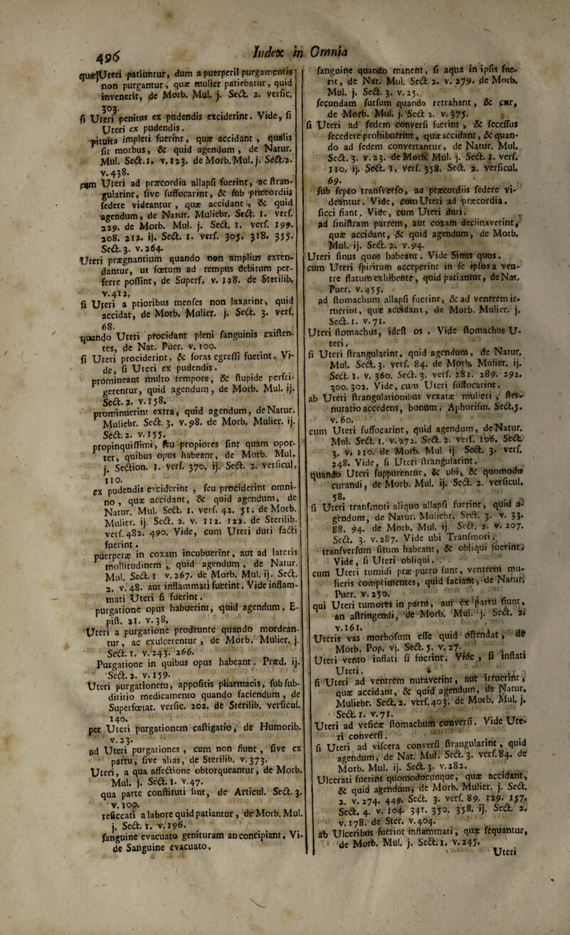 4 9$ gu«|Uteri patiuntur, dum a puerperii purgamentis non purgantur, quae mulier patiebatur, quid invenerit, de J^orb, Mul, j. Sed, 2. yerfic,. 303. fi Uter» penitus ex pudendis exciderint. Vide, fi Uteri ex pudendis. pituita impleti fuerint, quae accidant , qualis fic morbus, & quid agendum , de Natur. Mul. Sed. 1. v.123. deMoi-b/Mul, j. SC<d.2. ■v. 438. f: * 'f'~' etjm Uteri ad praecordia allapfi fuerint, ac flran¬ gularint:, five fuffocarint, & fub praecordiis federe vidcanpur , quae accidant , & quid agendum, de Natur. Muliebr. Sed. 1. verf. 329. de Morb. Mu), j. Sed. 1. verf. J99- 208. 312. ij. Sed. 1. verf. 307. 318. 355. Sed. 3. v. ^64. Uteri praegnantium quando non nm piius extern dantur, ut foetum ad tempus debitum per¬ ferre poffint, de Superf, v. 128. de Sterilib, V.4I2P ii Uteri a prioribus tnenfes non laxannr, quid accidat, de Morb. Mulier, j. Sed. 3’ veri. 68. .. iqnando Uteri procidant pleni fanguims exilten- tes, dc Nat. Puer. v. i 00. fi Uteri prociderint, 5c foras egreffi fuerint. Vi¬ de, fi Uteri ex pudendis. promineant multo tempore, & fiupide perfri- ' gerentur, quid agendum, de Morb. Mul. ij. Sed-?• v.158, prominuerint extra, quid agendum, de Natur. r Muliebr. Sed. 3. v. 98. de Morb, Mulier, ij. Sed. 2. v. 155. propinqui (fimi, fcu propiores finf quam opor. tet, quibus opus habeant, de Morb. Mul. j. Sedion. X. verf. 370, ij. Sed- 2- Verficul, HO. . ex pudendis exciderint , feu prociderint omni¬ no , qux accidant, & quid agendum, de Natur. Mul. Sed. I. verf. 42, $1. de Morb. Mulier, ij. Sed. 2. v. 112. 122. de Sterilib. verf. 482,- 490. Vide, cum Uteri duri fadi fperint. puerperte in coxam incubuerint, aut ad lateris V mollitudinem ,, quid agendum , de Natur. Mul. Sed. I v. 267. de Morb. Mul. ij. Sed. 2. v. 48. aut infiammatifuerint, Vide inflam¬ mati Uteri fi fuerint, purgatione opus habuerint, quid agendum, E- pift. aJ. v. 38, Uteri a purgatione prodeunto quando mordean¬ tur, ac exulcerentur , de Morb,' Mulier, j. Sed. t, v/243. 266. Purgatione in quibus opus habeant, Prard. ij. Sed-2- v. 159- r. 0 rL.L Uteri purgationem, appofitis pharmacis, fubfub- dititio medicamento quando faciendum , de Superfetat, verfic. 202. de Sterilib, verficul. 140. per Uteri purgationem caftigatio, de Humorib. ' v. 23. ad Uteri purgationes , cum non fiunt, five ex pattu, five alias, de Sterilib, v. 373. Uteri, a qua affedione obtorqueantur, de Morb. Mul. j. Sed. I- v.47. qua parte conftitmi fint, de Articul. Sed. 3. v. 100. reficcati a labore quid patiantur, dc Morb. Mul. j. Sed. 1. v. 196- fanguine evacuato genituram an concipiant. Vi¬ de Sanguine evacuato, fanguine quando manent, fi aqua in ipfis fue¬ rit , de Nat. Mul. Sed. 2. y. 279, .de Mmh. Muh j. Sed- 3. v. 25. fecundam furfum quando retrahant, & c»r, de Morb. Mul. j. Sed 2. v. 375. fi XJteri ad fedem Converfi fuerint, .& feceffus fecedere prohibuerint, qua: accidant, & quan¬ do ad fedem convertantur, de Natur. Mul. Sed. 3. v. 23. dc M©rb. Mul. j. Sed. I. verf. j io, ij. Sed, *J. yerf. 358. Sed. verficul, 69. fub fepto tranfverfo, ao praecordiis federe vi¬ deantur. Vide, cum Uteri ad 'praecordia, ficci fiant. Vide, cum Uteri duri, ad finiftram partem, aut coxam declinaverint, qu£ accidant, {k quid agendum, de Morb, Mul. ij. Sed. 2. y.94. Uteri finus quos habeant. Vide Sinus quos. pum Uteri fpirirum acceperint in fe ipfosa ven¬ tre flatum exhibente, quid patiantur, de Nat, Puer. v. 455, ad ftomach.um allapfi fuerint, tk ad ventrem ir¬ ruerint, qu? acfdidam, de Morb. Mulier, j. Sed. i- v.71. Uteri flomachus, ideft os , Vide ftpmachus U- teri, 3 Uteri flrangularint, quid agendum, de Natur, Mul. Sed. 3. verf. 84. de Morb, Mulier, ij. Sed- I- v. 360. Sed. 3. verf. 282. 289. 29?. 300.302. Vide, cum Uteri fuffocarint. ab Uteri ftrangulationibus vexatte mulieri , fteiv nutarioaccedens, bonum. Aphorifm. Sed.$, v. 6°. cum Uteri fuffocarint, quid agendum, de Natur, Mul- Sed .i. v.272. Sed. i. Verf. I 'o'6. Sed,' 3. v, 110. de 'Morb. Mul ij- Sed. 3. verf, 248. Vide, fi Uteri flrangularint. Uteri fuppurentnr, ubi,, &c quomodo curandi, de Morb, Mul, ij. Sed. ?. verficul, 58. . .0, fi Uteri tranfmoti aliquo allapfi fuerint, quid ai- gendum, de Natur. Muliebr, Sed. 3. v. 33. $8. 94. de Morb. Mul. ij Sed, 2- v. 207, Sed. 3. V.2S7. Vide ubi Tranfmoti,. tranfverfum fitum habeant, & obliqui fuerint.* Vide, fi Uteri obliqui, cum Uteri tumidi pra puero fune, ventrem mu¬ lieris comprimentes, quid faciant, de Natur, Puer. v. a5°- ' , qui Uteri tumores in partu, aut ex partu nuru, an aftringendi, de Morb. Mul- 'j- Sed. 2; Uteris vas morbofum efle quid dftencJat, A*? Morb. Pop. vj. Sed. J. v. 27. ' Uteri vento inflati fi fuerint. Vide , fi inflati Uteri. 'i fi Uteri ad ventrem nutaverint, aut irruerint, qute accidant, & quid agendum, de Kat.ul/ Muliebr. Sed. 2, verf.403. de Morb. Mul, j. Sed. i- v.71. Uteri ad vefiese flomachurh converti, Vide Ure* fi' ri cohverfi. ' fi Uteri ad vifcera converfi flrangularint, quid agendum, de Nat. Mul. Sed.3- verf.84. de Morb. Mul. ij. Sed. 3. v. 282, Ulcerati fuerint qUomodocUtique, quae accidant , & quid agendum, de Morb. Muliet. j. Sed. 2, v, 274* 449- Sed. 3- verf. 89- tS-9* U7* Sed. 4. v. 104. 34r. 350. 358. ij. Sed. 2. v. 178. de Ster. v.404. &'b Ulceribus fuerint inflammati, qutfe fCquantur, de Morb. Mul. j. Sed.i. V.245. Uteri