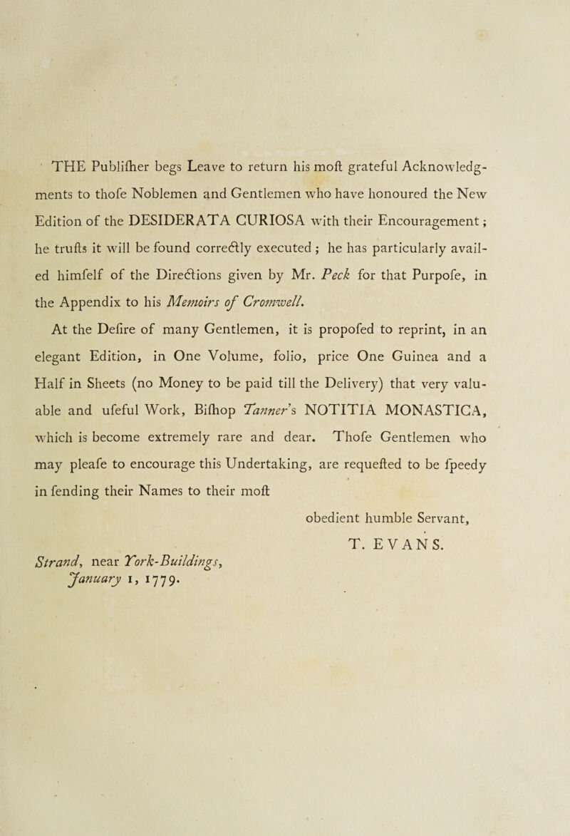 THE Publifher begs Leave to return his mo ft grateful Acknowledg¬ ments to thofe Noblemen and Gentlemen who have honoured the New Edition of the DESIDERATA CURIOSA with their Encouragement; he trufts it will be found correcftly executed ; he has particularly avail¬ ed himfelf of the Directions given by Mr. Peck for that Purpofe, in the Appendix to his Memoirs of Cromwell. At the Defire of many Gentlemen, it is propofed to reprint, in an elegant Edition, in One Volume, folio, price One Guinea and a Half in Sheets (no Money to be paid till the Delivery) that very valu¬ able and ufeful Work, Bifhop Tanner s NOTITIA MONASTICA, which is become extremely rare and dear. Thofe Gentlemen who may pleafe to encourage this Undertaking, are requefted to be fpeedy in fending their Names to their moft Strand, near Tork-Buildings, January i, 1779. obedient humble Servant, T. EVANS.