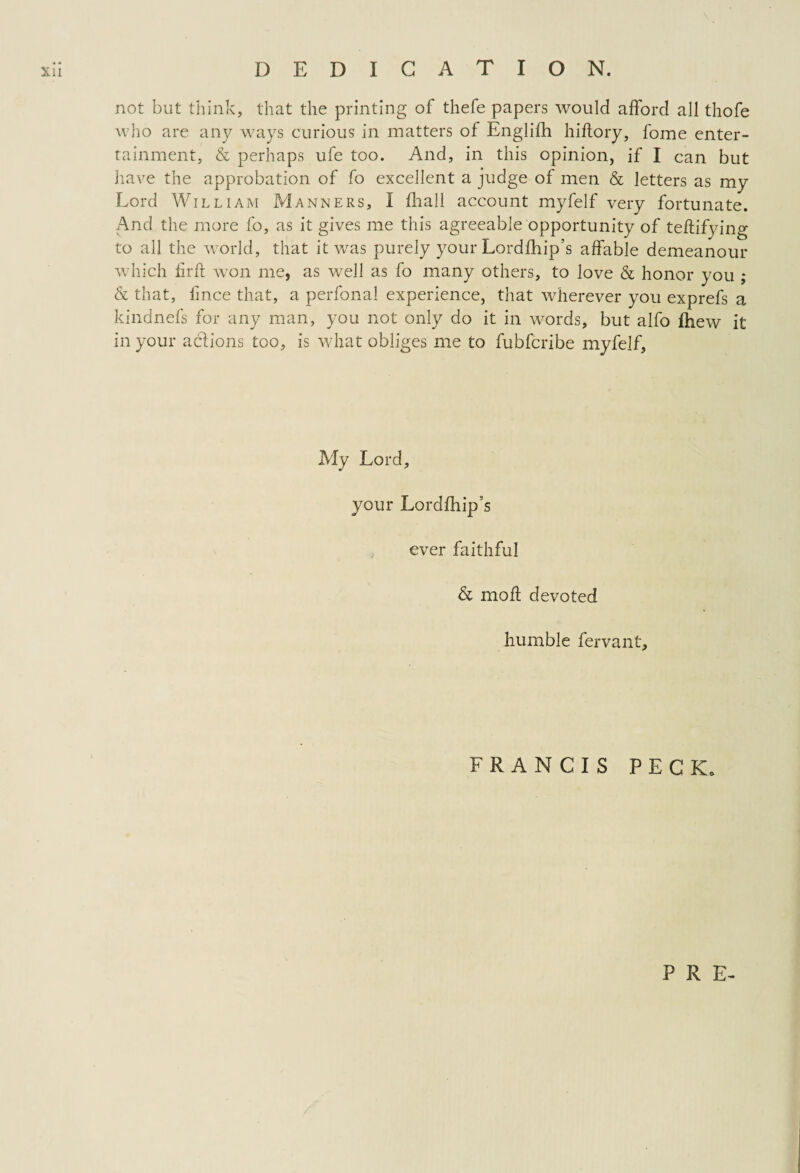 Xll DEDICATION. not but think, that the printing of thefe papers would afford all thofe who are any ways curious in matters of Englifh hifiory, fome enter¬ tainment, & perhaps ufe too. And, in this opinion, if I can but have the approbation of fo excellent a judge of men & letters as my Lord William Manners, I fhall account myfelf very fortunate. And the more fo, as it gives me this agreeable opportunity of teftifying to all the world, that it was purely your Lordihip’s affable demeanour which hr ft won me, as well as fo many others, to love & honor you ; & that, hnce that, a perfona! experience, that wherever you exprefs a kindnefs for any man, you not only do it in words, but alfo fhew it in your actions too, is what obliges me to fubfcribe myfelf. My Lord, your Lordfhip’s ever faithful & moft devoted humble fervant. FRANCIS PECK. P R E-