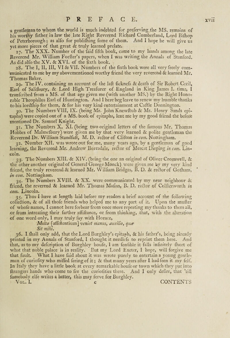 a gentleman to whom the world is much indebted for preferving the MS. remains of his worthy father in law the late Right Reverend Richard Cumberland, Lord Bifhop of Peterborough; as alfo for publilhing fome of them. And I hope he will give us yet more pieces of that great Sc truly learned prelate. 27. The XXX. Number of the laid fifth book, came to my hands among the late Reverend Mr. William Forfter’s papers, when I was writing the Annals of Stanford. As did alfo the XV. & XVI. of the fixth book. 28. The I, II, III, VI & VII. Numbers of the fixth book were all very freely com¬ municated to me by my abovementioned worthy friend the very reverend & learned Mr. Thomas Baker. 29. The IV. containing an account of the laft ficknefs Sc death of Sir Robert Cecil, Earl of Salifbury, & Lord High Treafurer of England in King James I. time, I tranfcribed from a MS- of that age given me (with another MS.) by the Right Hono¬ rable Theophilus Earl of Huntington. And I here beg leave to renew my humble thanks to his lordlhip for them, & for his very kind entertainment at Caftle Donnington. 30. The Numbers VIII, IX. (being Mr. John Knewftub & Mr. Henry Sands epi¬ taphs) were copied out of a MS. book of epitaphs, lent me by my good friend the before mentioned Dr. Samuel Knight. 31. The Numbers X, XI. (being two original letters of the famous Mr. Thomas Hobbes of Malmefbury) were given me by that very learned & polite gentleman the Reverend Dr. William Standfaft, M. D. reftor of Clifton in com. Nottingham. 32. Number XII. was wrote out for me, many years ago, by a gentleman of good learning, the Reverend Mr. Andrew Borradale, recfor of Mercat Dieping in com. Lin¬ coln. 33. The Numbers XIII. & XIV. (being the one an original of Oliver Cromwell, & the other another original of General George Monck) were given me by my very kind friend, the truly reverend & learned Mr. William Bridges, B. D. & redtorof Gotham, in com. Nottingham. 34. The Numbers XVIII. & XX. were communicated by my near neighbour & friend, the reverend Sc learned Mr. Thomas Mafon, B. D. redtor of Colfterwor-th in com, Lincoln. 35. Thus I have at length laid before my readers a brief account of the following colledlion, & of all thofe friends who helped me to any part of it. Upon the mufter of whofe names, I cannot here forbear from once more repeating my thanks to them all, or from intreating their farther affiftance, or from thinking, that, with the alteration of one word only, I may truly fay with Horace, Multa [affiftentium] veniet manus, auxilio, quce Sit mihi. 36. I fhall only add, that the Lord Burghley’s epitaph, & his father s, being already printed in my Annals of Stanford, I thought it needkfs to reprint them here. And that, as to my defcription of Burghley houfe, I am fenfible it falls infinitely fhcrt of what that noble palace is in reality. But my Lord Exeter, I hope, will forgive me that fault. What I have faid about it was wrote purely to entertain a young gentle¬ man of curiofity who miffed feeing of it; Sc that many years after I had feen it my felf. In Italy they have a little book at every remarkable houfe or town which they put into ftrangers hands who come to fee the curiofities there. And I only defire, that ’till fomebody elfe writes a better, this may ferve for Burghley. Vol. I. c CONTENTS