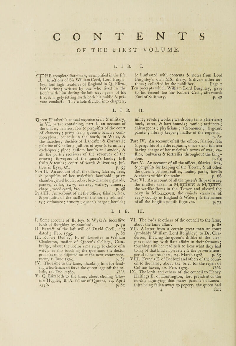 OF THE FIRST VOLUME. L I E THE complete ftatefman, exemplified in the life & aftions of Sir William Cecil, Lord Burgh- ley, lord high treafurer of England in Q. Eliza-^ beth’s time; written by one who lived in the houfe with him during the laft xxv. years of his life, & largely fetting forth both his public Sc pri¬ vate conduct. The whole divided into chapters, L I B Queen Elizabeth’s annual expence civil & military, in VI. parts: containing, part I. an account of the offices, falaries, fees Sc perquifits of the court of chancery ; privy feal; queen’s-bench; com¬ mon pleas; councils in the north, in Wales, Sc the marches; duchies of Lancafter Sc Cornwall ; palatine of Chefter ; juftices of oyer Sc terminer ; exchequer; pipe; cuftom houfes at London, St all the ports; receivers of the revenues of the crown ; furveyors of the queen’s lands; firft fruits Sc tenths; court of wards Sc liveries; juf¬ tices in Eyre, isfc. p. 55 Part II. An account of all the offices, falaries, fees, St perquifits of her majeftie’s houfhold ; privy chamber, jewel houfe, robes, bed-chamber, guards, pantry, cellar, ewry, acatery, vvafery, amnery, chapel, wood-yard, &c. p. 58 Part III. An account of all the offices, falaries, fees, St perquifits of the mailer of the horfe ; admiral¬ ty ; ordnance ; armory ; queen’s barge ; heralds ; I. St illuilrated with contents St notes from Lord Burghley’s own MS. diary, & divers other au¬ thors ; colleSled by the publilher. Page 1 Ten precepts which William Lord Burghley, gave to his fecond fon Sir Robert Cecil, afterwards Earl of Salilbury. p. 4.7 II. mint; revels; works; wardrobe; tents; harriers ; buck, otter, Sc hart hounds; mufic ; artificers-; chirurgeons ; phyficians ; aftronomer ; fergeant painter ; library keeper ; mailer of the requefts. p. 61 Part IV. An account of all the offices, falaries, fees St perquifits of all the captains, officers and foldiers having charge of her majeftie’s towns of war, ca- illes, bulwarks Sc fortreffes throughout the king¬ dom. p. 65 Part V. An account of all the offices, falaries, fees, & perquifits for keeping of the Tower, Sc all other the queen’s palaces, caftles, houfes, parks, forefts St chaces within the realm. p. 68 Part VI. An account of all the queen’s fhips of war; the mufters taken in M,b,LXXiv. & M,Djutxv. the warlike ftores in the Tower and aboard the navy in M,d,lxxviii. the cujlodes rotulorum of every county in England St Wales; St the names of all the Englilh popilh fugitives. p. 72 L I B. III. I. Some account of Burleys SrWykes’s fucceffive lords of Burghley by Stanford. p. 79 II. Extraft of the laft will of David Cecil, efq; dated 3. Feb. 1535. p. 80 III. Robert Dudley, E. of Leicefter to William Chaderton, mailer of Queen’s College, Cam¬ bridge, about the doStor’s marriage Sc choice of a wife ; as alfo touching the queftions the do£lor propofes to be difputed on at the next commence¬ ment, 5. June 1569. p. 81 IV. The fame to the fame, thanking him for fend¬ ing a horfeman to ferve the queen againft the re¬ bels, 14. Dec. 1569. Ibid. V. Q^ Elizabeth to the fame, about chufing Tho¬ mas Hughes, B. A. fellow of Queens, 24. April 1576* H 82 VI. The lords St others of the council to the fame, about the fame affair. p. 82 VII. A letter from a certain great man at court (probably William Lord Burghley) to Dr. Cha¬ derton, fhewing the queen’s diilike of the cler¬ gies meddling with ftate affairs in their fermons; touching alfo her readinefs to hear what they had to fay of that kind in private ; Sc the perverfe tem¬ per of fome preachers, 24. March 1578 p. 83 VIII. Francis E. of Bedford and others of the coun¬ cil to the fame, about the. brief for the repair of Coliton haven, 12. Feb. 1579. Ibid. IX. The lords and others of the council to Henry Haftings E. of Huntington, lord prefident of th? north ; fignifying that many perlons in Lanca- Ihire being fallen away to popery, the queen had 4 fent
