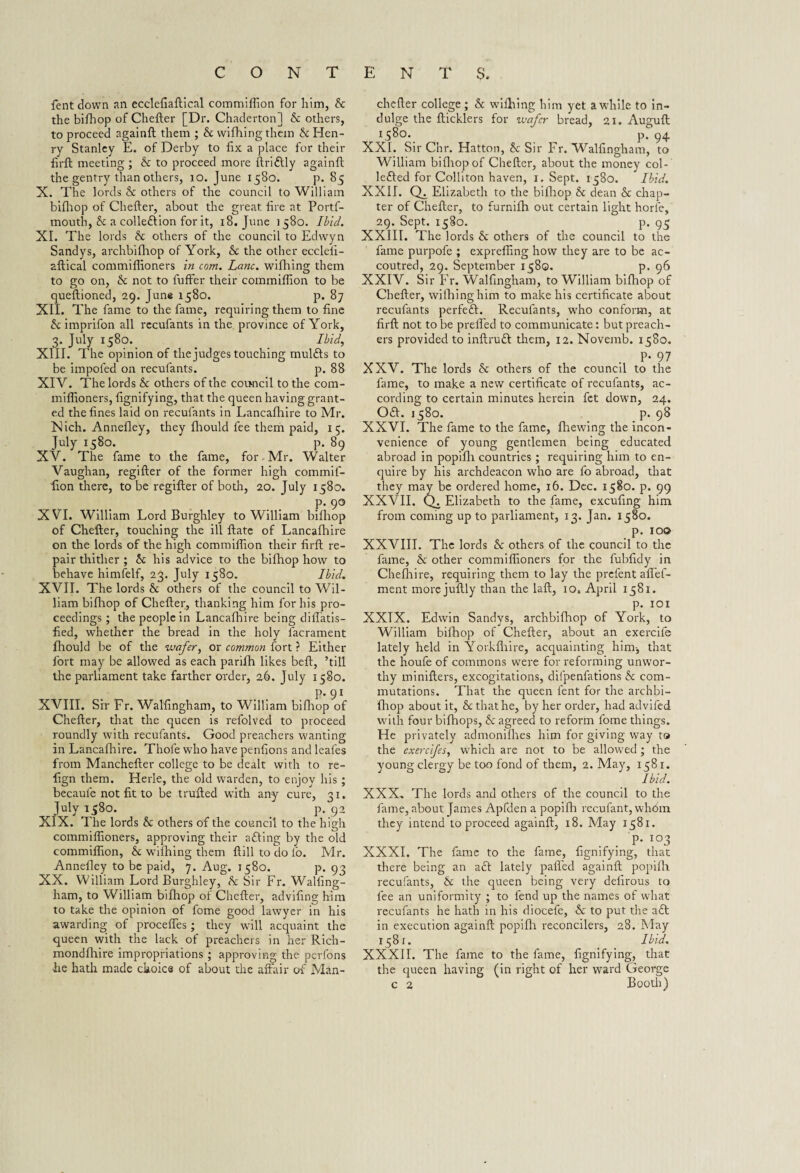 fent down an ecclefiaftical commiffion for him, b the bifhop of Chefter [Dr. Chaderton] & others, to proceed againft them ; & vvifhing them McHen¬ ry Stanley E. of Derby to fix a place for their firft meeting ; b to proceed more ftri&ly againft the gentry than others, 10. June 1580. p. 85 X. The lords b others of the council to William bifhop of Chefter, about the great fire at Portf- mouth, b a collection for it, 18. June 1580. Ibid. XL The lords b others of the council to Edwyn Sandys, archbifhop of York, b the other eccleii- aftical commiflioners in com. Lane, wifhing them to go on, b not to fuffer their commiffion to be queftioned, 29. June 1580. p. 87 XII. The fame to the fame, requiring them to fine & imprifon all recufants in the province of York, 3. July 1580. Ibid, XIII. The opinion of the judges touching mulfls to be impofed on recufants. p. 88 XIV. The lords b others of the council to the com- miffioners, fignifying, that the queen having grant¬ ed the fines laid on recufants in Lancafhire to Mr. Nich. Annefley, they fhould fee them paid, 15. July 158°. P- 89 XV. The fame to the fame, for, Mr. Walter Vaughan, regifter of the former high commif- fion there, to be regifter of both, 20. July 1580. P- 9° XVI. William Lord Burghley to William bilhop of Chefter, touching the ill ftate of Lancafhire on the lords of the high commiffion their firft re¬ pair thither ; & his advice to the bifhop how to behave himfelf, 23. July 1580. Ibid. XVII. The lords & others of the council to Wil¬ liam bifhop of Chefter, thanking him for his pro¬ ceedings ; the people in Lancafhire being diffatis- fied, whether the bread in the holy facrament fhould be of the wafer, or common fort ? Either fort may be allowed as each parifh likes beft, ’till the parliament take farther order, 26. July 1580. P-91 XVIII. Sir Fr. Walfingham, to William bifhop of Chefter, that the queen is refolved to proceed roundly with recufants. Good preachers wanting in Lancafhire. Thole who have penfions and leales from Manchefter college to be dealt with to re- fign them. Herle, the old warden, to enjoy his ; becaule not fit to be trailed with any cure, 31. July 1580. p. 92 XIX. The lords & others of the council to the high commiflioners, approving their afting by the old commiffion, b wifhing them ftill to do lb. Mr. Annefley to be paid, 7. Aug. 1580. p. 93 XX. William Lord Burghley, b Sir Fr. Walfing¬ ham, to William bifhop of Chefter, advifing him to take the opinion of fome good lawyer in his awarding of proceffes ; they will acquaint the queen with the lack of preachers in her Rich- mondfhire impropriations ; approving the perfons he hath made choice of about the affair of Man¬ chefter college; & wifhing him yet awhile to in¬ dulge the fticklers for wafer bread, 21. Auguft 1580., ^ pf 94 XXL Sir Cnr. Hatton, & Sir Fr. Walfingham, to William bifhop of Chefter, about the money col- lefted for Colliton haven, 1. Sept. 1580. Ibid. XXII. (T. Elizabeth to the bifhop & dean & chap¬ ter of Chefter, to furnifh out certain light horle, 29. Sept. 1580. p. 95 XXIII. The lords & others of the council to the fame purpofe ; expreffing how they are to be ac¬ coutred, 29. September 1580. p. 96 XXIV. Sir Fr. Walfingham, to William bifhop of Chefter, wifhing him to make his certificate about recufants perfeft. Recufants, wffio conform, at firft not to be preffed to communicate: but preach¬ ers provided to inftruft them, 12. Novemb. 1580. P- 97 XXV. The lords b others of the council to the fame, to make a new certificate of recufants, ac¬ cording to certain minutes herein fet down, 24. Oft. 1580. p. 98 XXVI. The fame to the fame, fhewing the incon¬ venience of young gentlemen being educated abroad in popifli countries; requiring him to en¬ quire by his archdeacon who are fo abroad, that they may be ordered home, 16. Dec. 1580. p. 99 XXVII. Q. Elizabeth to the fame, excufing him from coming up to parliament, 13. Jan. 1580. p. 10© XXVIII. The lords b others of the council to the fame, & other commiflioners for the fubfidy in Chefhire, requiring them to lay the prefent affef- ment more juftly than the laft, 10. April 1581. p. 101 XXIX. Edwin Sandys, archbifhop of York, to William bilhop of Chefter, about an exercife lately held in Vorkfliire, acquainting him-, that the houfe of commons w7ere for reforming unwor¬ thy minifters, excogitations, dilpenfations & com¬ mutations. That the queen fent for the archbi¬ fhop about it, b that he, by her order, had advifed with four bifhops, b agreed to reform fome things. He privately admonifhes him for giving way to the exercifes, which are not to be allowed ; the young clergy be too fond of them, 2. May, 1581. Ibid. XXX. The lords and others of the council to the fame, about James Apfden a popifli recufant, wh6m they intend to proceed againft, 18. May 1581. p. 103 XXXI. The fame to the fame, fignifying, that there being an aft lately palled againft popifli recufants, b the queen being very delirous to fee an uniformity ; to fend up the names of what recufants he hath in his diocefe, & to put the afl in execution againft popifli reconcilers, 28. May 1581. Ibid. XXXII. The fame to the fame, fignifying, that the queen having (in right of her ward George c 2 Booth)