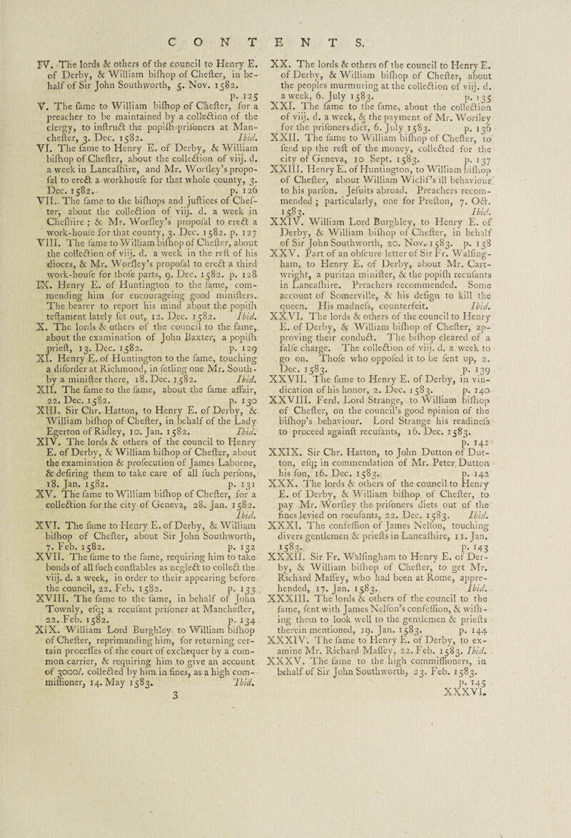 FV. The lords Sc others of the council to Henry E. of Derby, Sc William bifhop of Chefter, in be¬ half of Sir John Southyvorth, 5. Nov. 1582. p. 125 V. The fame to William bifhop of Chefter, for a preacher to be maintained by a colleftion of the clergy, to inftruft the popifh-priloners at Man¬ chester, 3. Dec. 1582. Ibid. VI. The fame to Henry E. of Derby, Sc William bifhop of Chefter, about the collefttion of viij. d. a week in Lancafhire, and Mr. Woriley’s propo- fal to ereft a workhoufe for that whole county, 3. Dec. 1582. p. 126 VII. - The fame to the bifhops and juftices of Chef¬ ter, about the collection of viij. d. a week in CJiefliire ; & Mr. Worfley’s propofal to ereft a work-houfe for thtit county, 3. Dec. 1582. p. 127 VIII. The fame to William bifhop of Chefter, about the colleftion of viij. d. a week in the reft of his dioces, & Mr. Worfley’s propofal to ereft a third work-houfe for thole parts, 9. Dec. 1582. p. 128 IN. Henry E. of Eluntington to the fame, com¬ mending him for encourageing good minifters.. The bearer to report his mind about the popifh teftament lately fet out, 12. Dec. 1582. Ibid. X. The lords Sc others of the council to the fame, about the examination of John Baxter, a popifh prieft, 13. Dec. 1582. p. 129 XI. Henry E. of Huntington to the fame, touching a diforder at Richmond, in fetling one Mr. South - by a minifter there, 18. Dec. 1582. Ibid. XII. The fame to the fame, about the fame affair, 22. Dec. 1582. p. 130 XIII. Sir Chr. Hatton, to Henry E. of Derby, & William bifhop of Chefter, in behalf of the Lady Egerton of Ridley, 10. Jan. 1582. Ibid. XIV. The lords Sc others of the council to Henry E. of Derby, & William bifhop of Chefter, about the examination & profecution of James Laborne, & defiring them to take care of all fuch perfons, 18. Jan. 1582. p. 131 XV. The fame to William bifhop of Chefter, for a colleftion for the city of Geneva, 28. Jan. 1582. Ibid. XVI. The fame to Henry E. of Derby, Sc William bifhop of Chefter, about Sir John Southworth, 7. Feb. 1582. p. 132 XVII. The fame to the fame, requiring him to take bonds of all fuch conftables as negleft to colleft the - viij. d. a week, in order to their appearing before the council, 22. Feb. 1582. p. 133 XVIII. The fame to the fame, in behalf of John Townly, efq; a recufant priioner at Manchefter, 22. Feb. 1582. p. 134 XiX. William Lord Burghle'y to William bifhop of Chefter, reprimanding him, for returning cer¬ tain procefles of the court of exchequer by a com¬ mon carrier, & requiring him to give an account of 3000/. colleft ed by him. in fines, as a high com- miffioner, 14. May 1583. Ibid. 3 XX. The lords Sc others of the council to Henry E. of Derby, Sc William bifhop of Chefter, about the peoples murmuring at the colleftion of viij. d. a week, 6. July 1583. p.135 XXI. The fame to the fame, about the colleftion of viij. d. a week, & the payment of Mr. Worfiey for the priloners diet, 6. July 1583. p. 136 XXII. The fame to William bifhop of Chefter, to fend up the reft of the money, collefted for the city of Geneva, 10 Sept. 1583. p. 137 XXIII. Henry E. of Huntington, to William bifhop of Chefter, about William Wiclif’s ill behaviour to his parfon, Jefuits abroad. Preachers recom¬ mended ; particularly, one for Prefton, 7. Oft. 1583. Ibid. XXIV. William Lord Burghley, to Henry E. of Derby, Sc William bifhop of Chefter, in behalf of Sir John Southworth, 20. Nov. 1583. p. 138 XXV. Part of an oblcure letter of Sir Ft. Walfing- ham, to Plenty E. of Derby, about Mr. Cart¬ wright, a puritan minifter, Sc the popifh reculants in Lancafhire. Preachers recommended. Some account of Somerville, & his defign to kill the queen. His madnels, counterfeit. Ibid. XXVI. The lords Sc others of the council to Henry E. of Derby, Sc William bifhop of Chefter, ap¬ proving their conduft. The bifhop cleared of a falfe charge. The colleftion of viij. d. a week to go on. Thofe who oppofed it to be fent up, 2. Dec. 1583. p. 139 XXVII. 1 he fame to Henry E. of Derby, in vin¬ dication of his honor, 2. Dec. 1583. p. 140 XXVIII. Ferd. Lord Strange, to William bifhop of Chefter, on the council’s good opinion of the bifhop’s behaviour. Lord Strange his readinefs to proceed againft reculants, 16. Dec. 1583. p. 141 XXIX. Sir Chr. Hatton, to John Dutton of Dut¬ ton, efq; in commendation of Mr. Peter Dutton his fon, 16. Dec. 1583. p. 142 XXX. The lords Sc others of the council to Henry E. of Derby, Sc William bifhop. of Chefter, to pay Mr. Worfiey the priloners diets out of the fines levied on recufants, 22. Dec. 1583. Ibid. XXXI. The confeffion of James Nelfon, touching- divers gentlemen & priefts in Lancafhire, x 1. Jan. *583- . P-143 XXX1L Sir Fr. W'alfingham to Henry E. of Der¬ by, & William bifhop of Chefter, to get Mr. Richard Mafley, who had been at Rome, appre¬ hended, 17. Jan. 1583. Ibid. XXX11I. The lords Sc others of the council to the fame, fent with James Nelfon’s confeffion, Sc wifh- ing them to look well to the gentlemen Sc priefts therein mentioned, 19. Jan. 1583. p. 144 XXXIV. The fame to Henry E. of Derby, to ex¬ amine Mr. Richard Mafley, 22. Feb. 1583. Ibid. . XXXV. The fame to the high commiffioners, in behalf of Sir John Soutlrworth, 23. Feb. 1583. P- 145 XXXVI. \