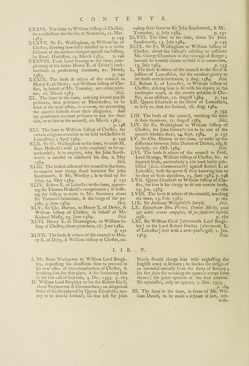 XXXVI. The fame to William bifliop of Chefter, for a cohesion for the fire at Nantwich, 11. Mar. 1583. P* x45 XXXVII. Sir Fr. Walfngham, to William bp. of Chefter, Ihewing how fully fatisfied he is as to the falfenefs of the matters charged againft the bifliop, by Rand. Hurleftan, 14. March 1583. p. 146 XXXVIII. Ferd. Lord Strange to the fame, com¬ plaining of his father Henry E. of Derby’s back- wardnefs in profecuting recufants, ax. March, 1583. P- 147 XXXIX. The lords & others of the council to Henry E. of Derby, and William bifliop of Che¬ fter, in behalf of Mr. Townley, are cufant priso¬ ner, 22. March 1583. Ibid. XL. The fame to the fame, ordering feveral popifh prifoners, then prifoners at Manchefter, to be tried at the next affiles, in terrorem, for perverting the queen’s fubjetts from their allegiance. And lay gentlemen recufant prifoners to pay for their diet, or to fare as the rneaneft, 22. March 1583. p. 148 XLI. The fame to William bifliop of Chefter, for certain religious exercifes to be held in Chefhire he Lancafhire, 2 April 1584. p. 149 XLII. Sir Fr. Walfngham to the fame, to caufe M. Bart. Helketh’s wife (a bufy recufant) to be ap¬ prehended ; & to enquire, why Sir John South- worth is minded to difinherit his ion, 2. May 1584. _ Ibid. XLIII. The lords he others of the council to the fame, to enquire how things ftand between Sir John Southworth, & Mr. Worfley ; & to fend up Sir John, 24. May 1584. p. 150 XLIV. Robert E. of Leicefter to the fame, approv¬ ing Sir Thomas Hefketh’s recognizance ; & will¬ ing the bifhop to write to Mr. Secretary about Sir Thomas’s behaviour, & the brags of the pa- pifts, 5. June 1584. Ibid. XLV. Sir Chr. Hatton, to Henry E. of Derby, & William bifliop of Chefter, in behalf of Mr. Richard Maffy, 23. June 1584. _ Ibid. XLVI. Henry E. of Huntington, to William bi¬ fliop of Chefter, about preachers, 27. June 1584. P* *5* XLVII. The lords he others of the council to Hen¬ ry E. of Deby, X William bifhop of Chefter, ex- cufing their favor to Sir John Southworth, he Mr. Towneley, 5. July 1584. p- 15* XLV1II. The fame to the ftime, about Sir John Southworth, 13. July 1584. p. 152 XLIX. Sir Fr. Walfngham to William bifhop of Chefter, about the bifliop’s refufing to inftitute Mr. George Chambers to the vicarage of Bangor; becaufe he himfelf claims to hold it in commendamy 13- July *584* . p-153 L. The lords & others of the council to the flierif & juftices of Lancafhire, for the recufant gentry to let forth certain horfemen, 7. Aug. 1584. Ibid. LI. Robert E. of Leicefter, to William bifliop of Chefter, defiring him to ft with his deputy in the exchequer court, in the county palatine of Che¬ fter, as an affiftant, 12. Auguft 1584. p. 154 LII. Queen Elizabeth to the flierif of Lancafhire, to levy cc. foot for Ireland, 16. Aug. 1584. P* J55 LIII. The lords of the council, touching the fame & their furniture, 17. Auguft 1584. Ibid. L1V. Sir Fr. Walfngham to William bifliop of Chefter, for John Glover’s fon to be one of the queen’s lcholars there, 24. Sept. 1584. p. 157 LV. Sir Chr. Hatton to the fame, to make up the difference between John Dutton of Dutton, elq; he his lady, 27. 0£L 1584. Ibid. LVI. The lords & others of the council to Ferd. Lord Strange, William bifhop of Chefter, &c. to fupprefs libels, particularly a vile book lately pub- liflied \Leic. Commonwealth] againft Robert E. of Leicefter, both the queen he they knowing him to be clear of thole afperfions, 25. ]une 1585. p. 158 LV1I. Queen Elizabeth to William bifliop of Che¬ fter, for him & his clergy to fit out certain horfe, 23. Jan. 1585. ^ p. 160 LV1II. The lords he others of the council, touching the fame, 23. Feb. 1585. p. j 61 LIX. Sir Anthony Wingefeld’s devyfe. Ibid. LX. Epitaphium Hen. Parker, Domini Morley, quod ipje adhuc vivens compofuit, tsf fuo fepulchro injeribi jujjtt. p. 162 LXL Sir William Cecil [afterwards Lord Burgh- LIB. V. I. Mr. Peter Warburton to William Lord Burgh- ley, requefting his diredlions how to proceed in his new office of vice-chamberlain of Chefter, he thanking him for that place, he for farthering him in the late call of ferjeants, 3. Dec. 1593. p. 163 II. William Lord Burghley to his fon Robert Cecil, about Swynnerton he Caermarthen ; an allegorical letter of his decyphered by Queen Elizabeth ; mo¬ ney to be lent -to Ireland; his fear left Sir John Norris fliould charge him with negle&ing the Englifli army in Britany ; he fmokes the defign of an intended embaffy from the ftates of Britany ; his fine falvo for revoking the queen’s troops from thence ; his great opinion of the lord admiral. No opiniafter, only an opyner, 7. Dec. 1393. p. 164 III. The fame to the fame, in favor of Mr. Wil¬ liam Daniel, to be made a ferjeant at law, no.t- with-