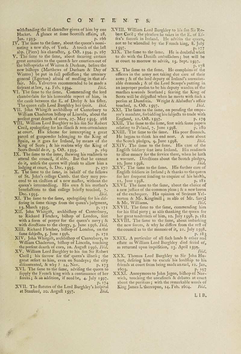 withftanding the ill character given of him by one Hacket. A glance at fome Scottifh affairs, 28. Jan. 1593. p. 166 IV. The fame to the fame, about the queen’s nomi¬ nating a new abp. of York. A touch of the laft abp. (Piers) his charafter, 5. Off. 1594. p. 167 V. The fame to the fame, about fecuring certain great annuities to the queen & her courtiers out of the bifhopricks of Winton & Durham, before the new bifhops (Matthews of Durham & Day of Winton) be put in full poffelhon; the attorney general (Egerton) afraid of inedling in that af¬ fair. Mr. Yelverton recommended to be made a ferjeant at law, 14. Feb. 1594. Ibid. VI. The fame to the fame. Commending the lord chamberlain for his honorable report of him, in the caufe between the E. of Derby & his filler. The queen calls Lord Burghley herlpirit. Ibid. VII. John Whitgift archbifhop of Canterbury to William Chaderton bifhop of Lincoln, about the prefent great dearth of corn, 27. May 1595. 168 VIII. Will iam Lord Burghley to his fon Sir Robert Cecil, apologiling for his illnefs & non-attendance at court. His lcheme for intercepting a great parcel of gunpowder belonging to the King of Spain, as it goes for Ireland, by means of the King of Scots ; & his reafons why the King of Scots fhould do it, 3.0ft. 1595. p. 169 IX. The fame to the fame, fhewing his readinefs to attend the council, if able. But that he cannot do it, unlefs the queen will pleafe to allow him a lodging at court, 6. Dec. 1595. p. 170 X. The fame to the fame, in behalf of the fellows of St. John’s college Camb. that they may pro¬ ceed to an eleftion of a new mailer, without the queen’s intermedling. His own & his mother’s benefaftions to that college briefly touched, 7. Dec. 1595. Ibid. XI. The fame to the fame, apologiling for his dif¬ fering in fome things from the queen’s judgment, 13. March 1595. p.171 XII. John Whitgift, archbifhop of Canterbury, to Richard Fletcher, bifhop of London, fent with a form of prayer for the queen’s navy ; & with direftions to the clergy, 3. June 1596. Ibid. XIII. Richard Fletcher, bilhop of London, on the fame fubjefts, 5. June 1596. p. 172 XIV. John Whitgift, archbifhop of Canterbury, to William Chaderton, bifhop of Lincoln, touching the prefent dearth of corn, i®. Augull 11596. Ibid. XV. William Lord Burghley to his fon Sir Robert Cecil; his forrow for the1 queen’s illnefs ; the great refort to him, even on Sundays; the city difcontented, & why ? 14. Nov. p. 173 XVI. The fame to the fame, adviling the queen to fupply the French king with a continuance of her forces; & an addition, if need be, 4. July 1597.. p. 174 XVII. The llatutes of the Lord Burghley’s hofpital at Stanford, 20. Auguft 1597. Ibid* XVIII. William Lord Burghley to his fon Sir Ro¬ bert Cecil ; the pleafure he takes in the E. of Ef- fex’s fuccefs in Ireland. Fie advifes the queen, not to be wheedled by the French king, 8. July x597- p.i77 XIX. The fame to the fame. He is doubtful what to do with the Danifh ambaffadors; but will be at court to morrow to advile, 15. Sept. 1597. . P- 17** XX. The fame to the fame. He complains of the officers in the army not taking due care of their arms ; & of the lord deputy of Ireland’s unreafon- able demands ; & of the Lord Scrope’s putting in an improper perfon to be his deputy warden of the marlhes towards Scotland ; fearing the King of Scots will be difgufted when he meets with inch a perfon at Dumfreis. Wright & Alabafler’s affair touched, 2. Oft. 1597. Ibid. XXL The fame to the fame, on peruling the empe¬ ror’s mandate, forbidding his fubjefts to trade with England, 12. Oft. 1597. p. 179 XXII. The fame to the fame, fent with fome papers relating to Poland, 7. June 1598. p. 180 XXIII. The fame to the fame. His poor ftomacb. He begins to think his end near. A note about the Scotch pledges, 9. June 1598. Ibid. XXIV. The fame to the fame. His care of the Englifh foldiery fent into Ireland. His readinefs to iffue' money for the fervice there, when he hath a warrant. Direftions about the Scotch pledges, 10. June 1598. I bid. XXV. The lame to the fame. His farther care of Englifh foldiers in Ireland ; he thanks to the queen for her frequent fending to enquire of his heahh, 11. June 1598. p. 181 XXVI. The fame to the fame, about the choice of a new juftice of the common pleas ; & a new baron of the exchequer. His opinion of Serjeant Yel¬ verton & Mr. Kingfmill ; as alfo of Mi\. Savyl & Mr. Williams. Ibid. XXVII. The fame to the fame, commending him for his filial piety ; as alfo thanking the queen for her great tendernels of him, 10. July 1598. p. 182 XXVIII. The fame to the fame, about imbarking the new forces, & why he differs from the reft of' the council as to the manner of it, 21. July 1598. P- i8F XXIX. A particular of all fuch lands & other real eftate as William Lord Burghley died feiled of, as returned upon inquifition, 23. April 1599. Ibid* XXX. Thomas Lord Burghley to Sir John Hu¬ bert, defiring him to excule his lordfhip to his. friends at court from being made an,earl, 12. Jan*, 1603. _ p.197 XXXI. Anonymous to John Jegon, bifhop of Nor¬ wich, touching the uneafinefs he debates at court about the puritans ; with the remarkable words of King James I, thereupon, 14., Feb. 1604. Ibid* LIB*