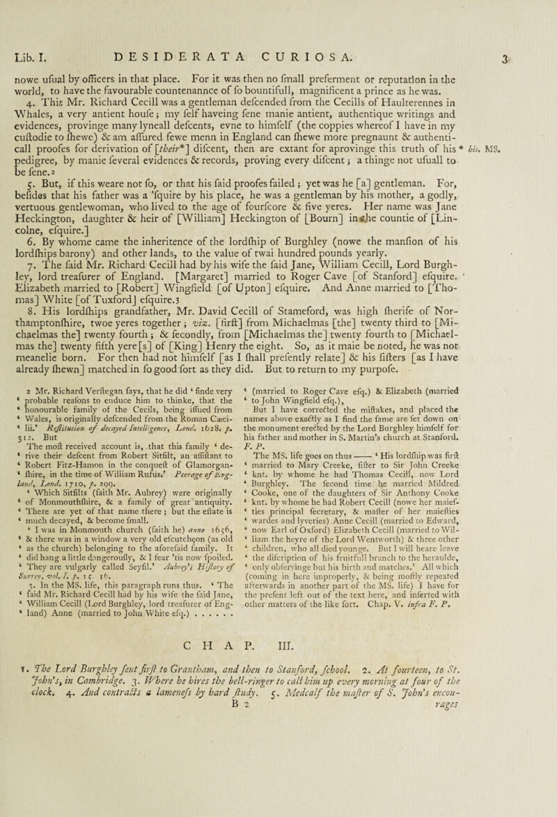nowe ufual by officers in that place. For it was then no fmall preferment or reputation in the world, to have the favourable countenannce of fo bountifull, magnificent a prince as he was. 4. This Mr. Richard Cecill was a gentleman defcended from the Cecills of Haulterennes in Whales, a very antient houfe; my felf haveing fene manie antient, authentique writings and evidences, provinge manylyneall defcents, evne to himfelf (the coppies whereof I have in my cuftodie to iliewe) & am allured fewe menn in England can ffiewe more pregnaunt & authenti- call proofes for derivation of [their*~\ difcent, then are extant for aprovinge this truth of his* bis. MS. pedigree, by manie feveral evidences & records, proving every difcent; a thinge not ufuall to be fene. 2 5. But, if this weare not fo, or that his faid proofes failed ; yet was he [a] gentleman. For, befides that his father was a Tquire by his place, he was a gentleman by his mother, a godly, vertuous gentlewoman, who lived to the age of fourfcore & five yeres. Her name was Jane Fleckington, daughter & heir of [William] Heckington of [Bourn] in ijhe countie of [Lin- colne, efquire.] 6. By whome came the inheritence of the lordfhip of Burghley (nowe the manfion of his lordlhips barony) and other lands, to the value of twai hundred pounds yearly. 7. The faid Mr. Richard Cecill had by his wife the faid Jane, William Cecill, Lord Burgh¬ ley, lord treafurer of England. [Margaret] married to Roger Cave [of Stanford] efquire. ' Elizabeth married to [Robert] Wingfield [of Upton] efquire. And Anne married to [Tho¬ mas] White [of Tuxford] efquire.3 8. His lordlhips grandfather, Mr. David Cecill of Stameford, was high fherife of Nor- thamptonlhire, twoe yeres together; viz. [firft] from Michaelmas [the] twenty third to [Mi¬ chaelmas the] twenty fourth ; & fecondly, from [Michaelmas the] twenty fourth to ( Michael¬ mas the] twenty fifth yere[s] of [King] Henry the eight. So, as it maie be noted, he was not meanelie born. For then had not himfelf [as I lhall prefently relate] & his fillers [as I have already Ihewn] matched in fo good fort as they did. But to return to my purpofe. 2 Mr. Richard Verftegan fays, that he did ‘ finde very * probable reafons to enduce him to thinke, that the ‘ honourable family of the Cecils, being iflued from * V/ales, is originally defcended from the Roman Cseci- ‘ lii.’ Rejiituiion of decayed Intelligence, Fond. 1628.7. 312. But The moll: received account is, that this family ‘ de- * rive their defcent from Robert Sitfilt, an afiiftant to ‘ Robert Fitz-Hamon in the conqueft of Glamorgan- * fhire, in the time of William Rufus,’ Peerage of Png- land, Load. 1710, p. 2C)Q. ‘ Which Sitlilts (faith Mr. Aubrey) were originally * of Monmouthlliire, Sc a family of great antiquity. ‘ There are yet of that name there ; but the ellate is ‘ much decayed, Sc become fmall. ‘ I was in Monmouth church (faith iie) anno 16^6, c Sc there was in a window a very old elcutch^on (as old ‘ as the church) belonging to the aforefaid family. It ‘ did hang a little dangeroufly, & I fear ’tis now fpoiled. * They are vulgarly called Seylil.’ Aubrey's H/ftory of Surrey, vol. I. p. 1 c,. 16. 3. In the MS. life, this paragraph runs thus. ‘ The * faid Mr. Richard Cecill had by his wife the faid Jane, ‘ William Cecill (Lord Burghley, lord treafurer ofEng- ‘ land) Anne (married to John White efq.). C II A i. Lhe Lord Burghley Jent firft to Grantham, and then to Stanford, fchool. a. At fourteen, to St. John's, in Cambridge. 3. Where he hires the bell-ringer to call him up every morning at four of the. clock. 4. And contrasts a lamenefs by hard ftudy. 5. Medcalf the mafter of S. John’s encou- B 2 rages * (married to Roger Cave efq.) Sc Elizabeth (married ‘ to John Wingfield efq.), But I have corrected the miftakes, and placed the names above exadfly as I find the fame are fet down on the monument erefted by the Lord Burghley himfelf for his father and mother in S. Martin’s church at Stanford. F. P. The MS. life goes on thus-‘ His lordlhip was firft ‘ married to Mary Creeke, filler to Sir John Creeke ‘ knt. by whome he had Thomas Cecill, now Lord ‘ Burghley. The fecond time he married Mildred ‘ Cooke, one of the daughters of Sir Anthony Cooke ‘ knt. by whome he had Robert Cecill (nowe her maief- * ties principal fecretary, Sc mafter of her maiefties ‘ wardes and lyveries) Anne Cecill (married to Edward, ‘ now Earl of Oxford) Elizabeth Cecill (married to Wil- ‘ liana the heyre of the Lord Wentworth) & three other ‘ children, who all died younge. But I will heare leave ‘ the difeription of his fruitful 1 branch to the heraulde, ‘ only oblervinge but his birth and matches.’ All which (coming in here improperly, Sc being moftly repeated afterwards in another part of the MS. life) I have for the prefent left out of the text here, and inferted with other matters of the like fort. Chap. V. infra F. P. P. III.