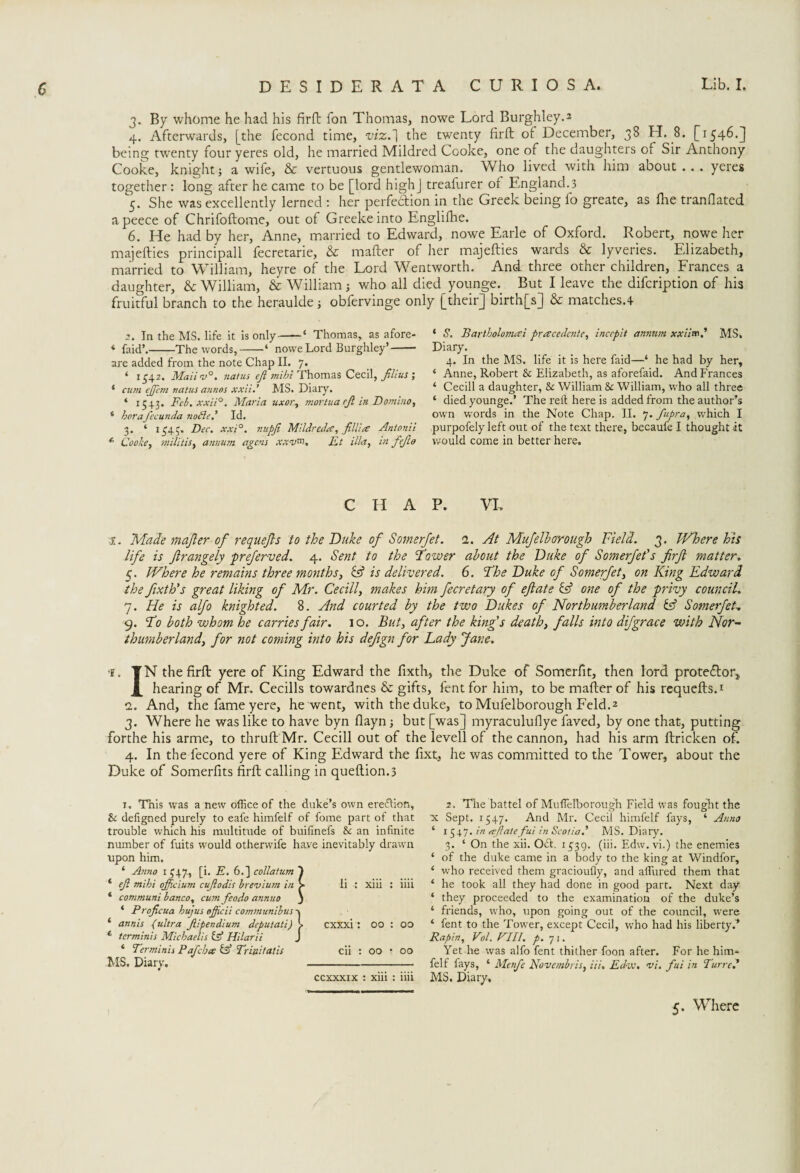 3. By whome he had his firft fon Thomas, nowe Lord Burghley.2 4. Afterwards, [the fecond time, viz.'1 the twenty firft of December, 38 H. 8. [1546.3 being twenty four yeres old, he married Mildred Cooke, one of the daughters of Sir Anthony Cooke, knightj a wife, & vertuous gentlewoman. Who lived with him about... yeres together: long after he came to be [lord highj treafurer of England.3 5. She was excellently lerned : her perfedion in the Greek being fo greate, as flie tranfiated apeece of Chrifoftome, out of Greeke into Englifhe. 6. He had by her, Anne, married to Edward, nowe Earle of Oxford. Robert, nowe her majefties principall fecretarie, & mafter of her majefties wards & lyveries. Elizabeth, married to William, heyre of the Lord Wentworth. And three other children, Frances a daughter, & William, & William; who all died younge. But I leave the difcription of his fruitful branch to the heraulde; obfervinge only [their] birth[s] & matches.4 .2. In the MS. life it is only-4 Thomas, as afore- * faid’.-The words,-‘ nowe Lord Burghley’- are added from the note Chap II. 7. 4 1542. Mali v°. natus ft mibi Thomas Cecil, films ; 4 cum ejfcm natus annos xxii.’ MS. Diary. * 1543. Feb. xxii°. Maria uxor, mortua rjl in Domino, 4 her aftcunda nodie.7 Id. 3. 4 1545. Dec. xxi°. nupji Mildred#, fillies Antonii *• Cooke, militis, annum agens xxv*n. Ft ilia, in fejlo 4 S. Bartholomai prcscedente, inccpit annum xxii™? MS. Diary. 4. In the MS. life it is here faid—‘ he had by her, ‘ Anne, Robert & Elizabeth, as aforefaid. And Frances 4 Cecill a daughter, & William Sc William, who all three ‘ died younge.’ The reft here is added from the author’s own words in the Note Chap. II. 7. fupra, wrhich I purpofely left out of the text there, becaufe I thought it would come in better here. C II A P. VI. 1. Made majler of requefls to the Duke of Somerfet. 1. At Mufelhorough Field. 3. Where his life is ftrangely preferved. 4. Sent to the Dower about the Duke of Somerfet's firft matter. 5. Where he remains three months, cd is delivered. 6. The Duke of Somerfet, on King Edward the fixth's great liking of Mr. Cecill, makes him fecretary of eftate & one of the privy council. 7. He is alfo knighted. 8. And courted by the two Dukes of Northumberland Hd Somerfet, 9. Do both whom he carries fair. 10. But, after the king's death, falls into difgrace with Nor¬ thumberland, for not coming into his defign for Lady Jane. ■¥. TN the firft yere of King Edward the fixth, the Duke of Somerfit, then lord protestor, _£ hearing of Mr. Cecills towardnes & gifts, fentfor him, to be mafter of his requefls. * 2. And, the fame yere, he went, with the duke, to Mufelborough Feld.2 3. Where he was like to have byn flayn; but [was] myraculufiye faved, by one that, putting forthe his arme, to thrufl Mr. Cecill out of the levell of the cannon, had his arm ftricken of. 4. In the fecond yere of King Edward the fixt, he was committed to the Tower., about the Duke of Somerfits firft calling in queflion.3 1, This was a new office of the duke’s own ereflion, Sc deftgned purely to eafe himfelf of fome part of that trouble which his multitude of buifinefs Sc an infinite number of fuits would otherwife have inevitably drawn upon him. * Anno 1547, [i. E. 6.] collatum 1 4 eft mihi officium cuftodis brevium in > li : xiii : iiii * communi banco, cum feodo annuo ) 4 Proficua bujus ojjicii communibus'K 4 annis (ultra Jlipendium deputati) CXXX1 : 00 : 00 1 ter minis Michaelis IA Hilar ii J ‘ Terminis P aft bee d Trinitatis cii : 00 • 00 MS. Diarv.- 0 ccxxxix : xiii : iiii 2. The battel of Muffelborough Field was fought the X Sept. 1547. And Mr. Cecil himfelf fays, ‘ Anno ‘ 1547. in ccflatefui in Scotia,' MS. Diary. 3. ‘ On the xii. Odt. 1539. (iii. Edw. vi.) the enemies ‘ of the duke came in a body to the king at Windfor, ‘ who received them gracioufly, and allured them that * he took all they had done in good part. Next day ‘ they proceeded to the examination of the duke’s 4 friends, w'ho, upon going out of the council, wxre 4 fent to the Tower, except Cecil, who had his liberty.* Rapin, Vol. Fill. p. 71. Yet he was alfo fent thither foon after. For he him* felf fays, 4 Mcnft Novembris, iii. Fdiv. vi. fui in Turre.’ MS. Diary.