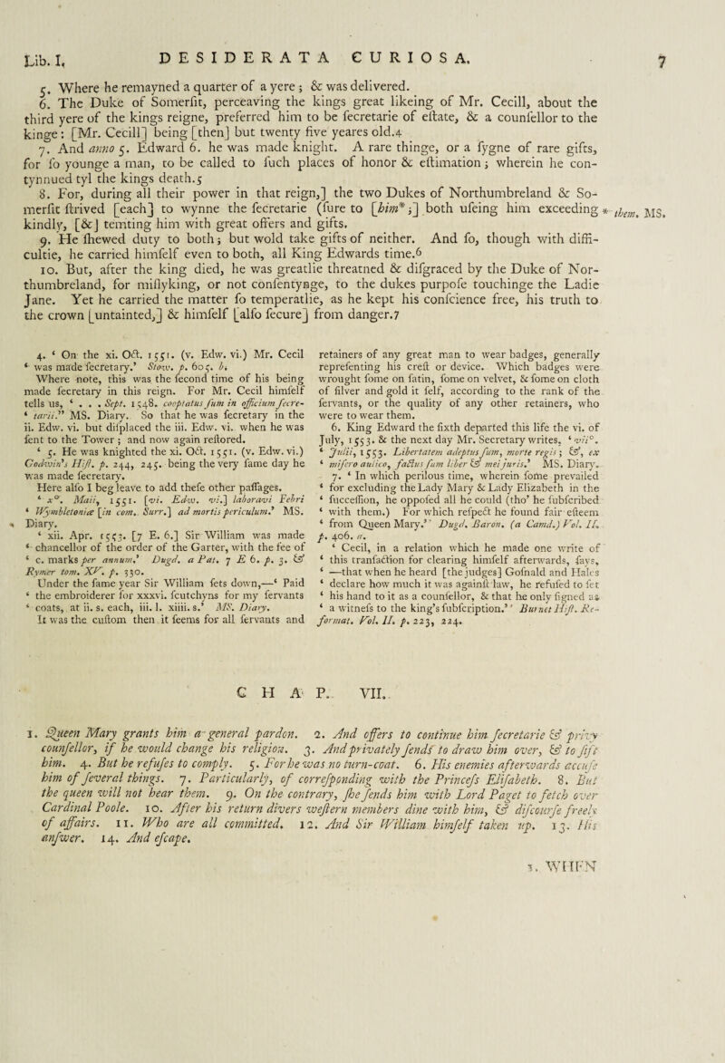 5. Where he remayned a quarter of a ye re ; & was delivered. 6. The Duke of Somerfit, perceaving the kings great likeing of Mr. Cecill, about the third yere of the kings reigne, preferred him to be fecretarie of eifate, & a counsellor to the kinge : [Mr. Cecill] being [then] but twenty five yeares old.4 7. And anno 5. Edward 6. he was made knight. A rare thinge, or a fygne of rare gifts, for fo younge a man, to be called to fuch places of honor & eftimation wherein he con- tynnued tyl the kings death.5 8. For, during all their power in that reign,] the two Dukes of Northumbreland & So¬ merfit ftrived [each] to wynne the fecretarie (fure to [him* f\ both ufeing him exceeding MS, kindly, [&] temting him with great offers and gifts. 9. He fhewed duty to both; but wold take gifts of neither. And fo, though with difR- cultie, he carried himfelf even to both, all King Edwards time.6 10. But, after the king died, he was greatlie threatned & difgraced by the Duke of Nor¬ thumbreland, for miflyking, or not confentynge, to the dukes purpofe touchinge the Ladie Jane. Yet he carried the matter fo temperatlie, as he kept his confcience free, his truth to the crown [untainted,] & himfelf [alfo fecurej from danger.7 4. ‘ On- the xi. Oft. 1551. (v. Edw. vi.) Mr. Cecil ‘ was made fecretary.’ Stow. p. 605. bi Where note, this was the fecond time of his being made fecretaiy in this reign. For Mr. Cecil himfelf tells us, ‘ . . . Sept. 1 348* cooptatus fum in officium fecre- * tariiMS. Diary. So that he was fecretary in the ii. Edw. vi. but dii'placed the iii. Edw. vi. when he was fent to the Tower ; and now again rellored. ‘ 5. He was knighted the xi. 061. 1551. (v. Edw. vi.) Godwin's Hift. p. 244, 245. being the very fame day he was made fecretary. Here alfo I beg leave to add thefe other pafiages. 4 x°. Maii, 1551- [vi. Edw. vi.] lab or ami Fehri 4 Wymbletonia [in com.. Surr.] ad mortis pcriculum.' MS. * Diary. 4 xii. Apr. 1553. [7 E. 6.] Sir William was made 4 chancellor of the order of the Gartei', with the fee of 4 c. marks per annum.' Dugd. a Pat. j E 6. p. g. & Rymer tom. XP. p. 330. Under the fame year Sir William fets down,—4 Paid 4 the embroiderer for xxxvi. fcutchyns for my fervants 4 coats, at ii. s. each, iii. 1. xiiii. s.’ MS. Diary. It was the. cuftom then it feerns for all fervants and retainers of any great man to wear badges, generally reprefenting his crefl: or device. Which badges were wrought l'ome on fatin, fome on velvet, & fome on cloth of filver and gold it felf, according to the rank of the fervants, or the quality of any other retainers, who were to wear them. 6. King Edward the fixth departed this life the vi. of July, 1553. & the next day Mr. Secretary writes, 4 vii°. 4 Julii, 1553. Libertatem adeptusfum, morte regis ; &, ex 4 mifcro aulicoy fadlus fum liber & meijuris.' MS. Diary'. 7. 4 In which perilous time, wherein fome prevailed 4 for excluding the Lady Mary &Lady Elizabeth in the 4 fucceilion, he oppol'ed all he could (tho’ he fubfcribed 4 with them.) For which refpedt he found fair efteem 4 from Queen Mary.’’ Dugd. Baron, (a Canid.) Pol. //„ p. 406. a. 4 Cecil, in a relation which he made one write of 4 this tranfadlion for clearing himfelf afterwards, fays, 4 —that when he heard [the judges] Gofnald and Hales 4 declare how much it was againiHaw, he refufed to let 4 his hand to it as a counl'ellor, & that he only fgned a» 4 a witnefs to the king’s fubfcription.5 4 Burnet Hiji. Re¬ format. Pol. II. p. 223, 224. C H A P. VII.. I. Queen Mary grants him a~general pardon. 1. And offers to continue him fecretarie if privy counfellor, if he would change his religion. 3. And privately fends to draw him over, if to Jift him. 4. But he refufes to comply. 5. For he was no turn-coat. 6. His enemies afterwards accufe him of fever al things. 7. Particularly, of correfponding with the Princefs Elifabeth. 8. But the queen will not hear them. 9. On the contrary, jhe fends him with Lord Paget to fetch over Cardinal Poole. 10. After his return divers wejlern members dine with him, if difcourfe freely, of affairs. 11. Who are all committed. 12. And Sir William himfelf taken up. 13. His anfwer. 14. And efcape. u WHEN