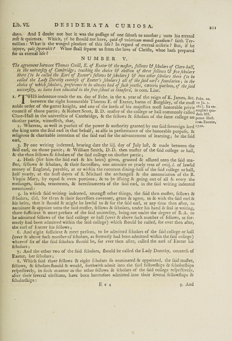 an \ daye. And I doubt not but it was the paffage of one fabath to another; unto his eternal reft & quietnes.. \\ hicn, yf he Ihould not have, quid eft volaticum mundi gaudium ? faith Ter- tullian: What is the winged pleafure of this life ? In regard of eternal miferie ? But, if he inj°ye,-quisJeparabit? Whoe fhall feparat us from the love of Chrifte, whoe hath prepared for us eternal life ? r r NUMBER V. The agreement between Thomas Cecill, E. of Exeter & the wafer, fellows & fcholars of Clar e-hall, in the univerfity of Cambridge; touching the choice & election of three fellows fc? five fcholars there (to be called the Earl of Exeter's fellows fa? fcholars) fa? tzuo other fcholars there (to be called the Lady Dorothy countefs of Exeter's fcholars) all of the Jaid earl’s foundation j in the choice of which fcholars, preference to be always had of fuch youths, casteris paribus, of the faid univerfity, as have been educated in the free-fchool at Stanford, in com. Line. T* r | 'HIS indenture made the xx. day of Febr. in the x. year of the reign of K. James, &c. Febr. 20. 1 between the right honourable Thomas E. of Exeter, baron of Burghley, ofthemoft 10 ji i.” noble order of the garter knight, and one of the lords of his majefties moft honorable privie l6lf- ?xex* council of thone partie; & Robert Scott, B. D. mafter of the college or hall commonly called Clare-Hall in the univerfme of Cambridge, Sc the fellows & fcholars of the fame college on iihirt- thother partie, witnefieth, that, com.Exonis?, 2. Whereas, as well in purfuit of the power & authority granted by our faid fovereign lord1?-20- the king unto the faid earl in that behalf; as alfo in performance of the honorable purpofe. Sc religious & charitable intention of the faid earl for the advancement of learning; he the faid earl, 3. By one writing indented, bearing date the iiij. day of July laft, & made between the faid earl, on thone partie; & William Smith, D. D. then mafter of the faid college or hall. Sc the then fellows & fcholars of the faid college on thother partie; 4. Hath (for him the faid earl & his heirs) given, granted & allured unto the faid ma¬ fter, fellows & fcholars, & their fuccelfors, one annuitie or yearly rent of cviij./. of lawful money of England, payable, at or within the common dining-hall of the faid college or hall, half yearly, at the feaft dayes of S. Michael the archangell & the annunciation of the B. Virgin Mary, by equal & even portions; & to be ifluing & going out of all Sc every the mefuages, lands, tenements, & hereditaments of the faid earl, in the faid writing indented mentioned: 5. In which faid writing indented, amongft other things, the faid then mafter, fellows & fcholars, did, for them Sc their fuccelfors covenant, grant & agree, to & with the faid earl & his heirs, that it Ihould Sc might be lawful to & for the faid earl, at any time then after, to nominate & appoint unto the faid mafter, fellows & fcholars, under his hand & feal in waiting, three fufficient & meet perfons of the faid univerfity, being not under the degree of B. A. to be admitted fellows of the faid college or hall (over & above fuch number of fellows, as for¬ merly had been admitted within the faid college) which Ihould be called, for ever then after, the earl of Exeter his fellows ; 6. And eight fufficient & meet perfons, to be admitted fcholars of the faid college or hall (over & above fuch number of fcholars, as formerly had been admitted within the faid college) whereof fix of the faid fcholars Ihould be, for ever then after, called the earl of Exeter his fcholars ; 7. And the other two of the faid fcholars, Ihould be called the Lady Dorothy, countefs of Exeter, her fcholars; 8. Which faid three fellows & eight fcholars fo nominated & appointed, the faid mafter, fellows, & fcholars Ihould Sc would, forthwith admit into the faid fellowftiips & fcholarlhips refpeiftively, in fuch manner as the other fellows & fcholars of the laid college refpeftively, after their feveral ele&ions, have been heretofore admitted into their feveral feilowfhips & fcholarlhips: E e 2 9. And