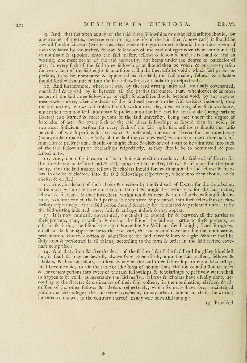 9. And, that (as often as any of the faid three fellowfhips or eight fcholarfhips fhould, by any manner of means, become void, during the life of the laid then & now earl) it fhould be lawfull for the faid earl (within xxx. days next enfuing after notice Ihould be to him given of fuchvoydance by the mailer, fellows & fcholars of the faid college under their common feal) to nominate & appoint, unto the laid mailer, fellows & fcholars, under his hand & feal in writing, one meet perfon of the faid univerfity, not being under the degree of batchelor of arts, for every fuch of the faid three fellowihips as fhould then be void ; & one meet perfon for every fuch of the faid eight fcholarfhips as ihould then alio be void ; which faid perfon or perfons, fo to be nominated & appointed as aforefaid, the faid mailer, fellows & fcholars fhould forthwith admit of into the laid fellowihips & fcholarfhips refpedtively. 10. And furthermore, whereas it was, by the faid writing indented, mutually covenanted, concluded & agreed, by & between all the parties thereunto, that, whenfoever & as often as any of the laid three fellowihips or eight fcholarfhips fhould become void, by any ways or means wnatfoever, after the death of the faid earl partie to the faid writing indented, they the faid mailer, fellows & fcholars fhould, within xxx. days next enfuing after fuch voydance, under their common feal, nominate & prelent unto the faid earl his heirs male (being earls of Exeter) two learned & meet perfons of the faid univerfity, being not under the degree of batchelor of arts, for every fuch of the faid three fellowfhips as fhould then be void; & two meet fufficient perfons for every fuch of the faid eight fcholarfhips as fhould then alfo be void: of which perfons fo nominated & prefented, the earl of Exeter for the time being (being an heir male of the body of the faid then & now earl) within xxx. days after fuch no¬ mination & prefentation, ihould or might chufe & eleft one of them to be admitted into fuch of the faid fellowfhips or fcholarihips refpedlively, as they fhould be fo nominated & pre¬ fented unto: 11. And, upon fignification of fuch choice & eledlion made by the faid-earl of Exeter for the time being under his hand & feal, unto the faid mailer, fellows & fcholars for the time being, they the faid mailer, fellows & fcholars fhould forthwith admit the faid fellows & fcho¬ lars fo chofen & eledled, into the faid fellowihips refpedlively, whereunto they fhould be fo chofen & defied: 12. And, in default of fuch choice & eledlion by the faid earl of Exeter for the time being, to be made within the time aforefaid, it fhould & might be lawful to & for the faid mailer, fellows & fcholars, & their fucceffors, within ten days next & immediately enfuing fuch de¬ fault, to admit one of the faid perfons fo nominated & prefented, into fuch fellowfhip orfcho- larfhip reipedlively, as the faid perfon fhould formerly be nominated & prefented unto; as by the faid writing indented, more fully & at large it doth & may appear. 13 It is now mutually covenanted, concluded & agreed, by & between all the parties to thefe prefents, that, as well for & during the life of the faid earl partie to thefe prefents, as alfo for & during the life of the right honorable Sir William Cecil knight. Lord Burghley., eldefl fon & heir apparent unto the faid earl, the faid recited covenant for the nomination, prefentation, choice, election & admiffion of the faid three fellows & eight fcholars fhall be duly kept & performed in all things, according to the form & order in the faid recited cove¬ nant comprifed: 14. And that, from & after the death of the faid earl & of the faid Lord Burghley his eldefl fon, it fhall & may be lawful], always from thenceforth, unto the faid mailers, fellows & fcholars, & their fucceffors, as often as any of the faid three fellowfhips or eight fcholarfhips fhall become void, to ufe the fame or like form of nomination, eleflion & admiffion of meet & convenient perfons into every of the faid fellowfhips & fcholarfhips refpeflively which fhall fo happen to be void, as heretofore the faid mailer, fellows & fchoiars have ufually done, ac¬ cording to the flatutes & ordinances of their faid college, in the nomination, eleflion & ad- miffion of the other fellows & fcholars refpeftively, which formerly have been maintained within the faid college; the faid recited covenant, or any other claufe or article in the writing indented contained, to the contrary thereof, in any wife notwithflanding : 15. Provided #